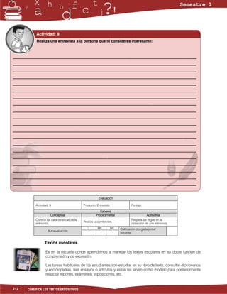 Actividad: 9
            Realiza una entrevista a la persona que tú consideres interesante:



___________________________________________________________________________________________________
___________________________________________________________________________________________________
___________________________________________________________________________________________________
___________________________________________________________________________________________________
___________________________________________________________________________________________________
___________________________________________________________________________________________________
___________________________________________________________________________________________________
___________________________________________________________________________________________________
___________________________________________________________________________________________________
___________________________________________________________________________________________________
___________________________________________________________________________________________________
___________________________________________________________________________________________________
___________________________________________________________________________________________________
___________________________________________________________________________________________________
___________________________________________________________________________________________________
___________________________________________________________________________________________________
___________________________________________________________________________________________________
___________________________________________________________________________________________________
___________________________________________________________________________________________________
___________________________________________________________________________________________________


                                                          Evaluación

            Actividad: 9                       Producto: Entrevista                Puntaje:

                                                            Saberes
                       Conceptual                        Procedimental                         Actitudinal
            Conoce las características de la                                       Respeta las reglas en la
                                               Realiza una entrevista.
            entrevista.                                                            redacción de una entrevista.
                                                 C        MC          NC   Calificación otorgada por el
                     Autoevaluación
                                                                           docente


                   Textos escolares.

                   Es en la escuela donde aprendemos a manejar los textos escolares en su doble función de
                   comprensión y de expresión.

                   Las tareas habituales de los estudiantes son estudiar en su libro de texto, consultar diccionarios
                   y enciclopedias, leer ensayos o artículos y éstos les sirven como modelo para posteriormente
                   redactar reportes, exámenes, exposiciones, etc.


212    CLASIFICA LOS TEXTOS EXPOSITIVOS
 