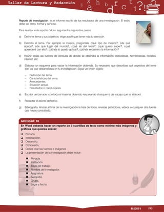 Reporte de investigación: es el informe escrito de los resultados de una investigación. El estilo
debe ser claro, formal y conciso.

Para realizar este reporte deben seguirse los siguientes pasos:

a)       Definir el tema y sus objetivos: elige aquél que llame más tu atención.

b)       Delimita el tema. Por ejemplo la música, pregúntate ¿qué tipo de música?, ¿de qué
         época?, ¿de qué lugar del mundo?, ¿qué sé del tema?, ¿qué quiero saber?, ¿qué
         aprenderé con ello?, ¿dónde lo puedo aplicar?, ¿dónde encuentro la información?

c)       Reunir todas las fuentes de consulta de donde se obtendrá la información. Bibliotecas, hemerotecas, revistas,
         internet, etc.

d)       Elaborar un esquema para vaciar la información obtenida. Es necesario que describas qué aspectos del tema
         son los que desarrollarás en tu investigación: Sigue un orden lógico:

         –    Definición del tema.
         –    Características del tema.
         –    Antecedentes.
         –    Situación actual.
         –    Resultados o conclusiones.

e)       Escribir un borrador con todo el material obtenido respetando el esquema de trabajo que se elaboró.

f)       Redactar el escrito definitivo.

g)       Bibliografía. Anotar al final de la investigación la lista de libros, revistas periódicos, videos o cualquier otra fuente
         que hayas consultado.


     Actividad: 10
     En Word deberás hacer un reporte de 3 cuartillas de texto como mínimo más imágenes y
     gráficos que quieras anexar:
         Portada,
         Introducción,
         Desarrollo,
         Conclusión,
         Debes citar las fuentes e imágenes
         La presentación de la investigación debe incluir:

              Portada.
              Institución.
              Título del trabajo.
              Nombre del investigador.
              Asignatura.
              Semestre.
              Grupo.
              Lugar y fecha.




                                                                                                          BLOQUE 9        213
 
