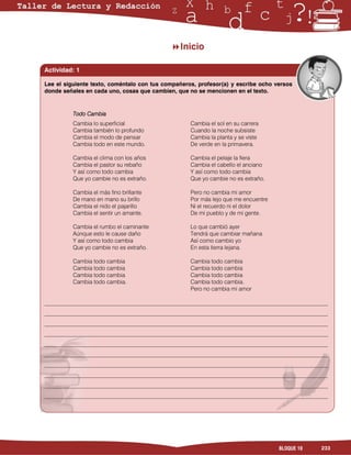 Inicio

Actividad: 1

Lee el siguiente texto, coméntalo con tus compañeros, profesor(a) y escribe ocho versos
donde señales en cada uno, cosas que cambien, que no se mencionen en el texto.


          Todo Cambia
          Cambia lo superficial                    Cambia el sol en su carrera
          Cambia también lo profundo               Cuando la noche subsiste
          Cambia el modo de pensar                 Cambia la planta y se viste
          Cambia todo en este mundo.               De verde en la primavera.

          Cambia el clima con los años             Cambia el pelaje la fiera
          Cambia el pastor su rebaño               Cambia el cabello el anciano
          Y así como todo cambia                   Y así como todo cambia
          Que yo cambie no es extraño.             Que yo cambie no es extraño.

          Cambia el más fino brillante             Pero no cambia mi amor
          De mano en mano su brillo                Por más lejo que me encuentre
          Cambia el nido el pajarillo              Ni el recuerdo ni el dolor
          Cambia el sentir un amante.              De mi pueblo y de mi gente.

          Cambia el rumbo el caminante             Lo que cambió ayer
          Aúnque esto le cause daño                Tendrá que cambiar mañana
          Y así como todo cambia                   Así como cambio yo
          Que yo cambie no es extraño.             En esta tierra lejana.

          Cambia todo cambia                       Cambia todo cambia
          Cambia todo cambia                       Cambia todo cambia
          Cambia todo cambia                       Cambia todo cambia
          Cambia todo cambia.                      Cambia todo cambia.
                                                   Pero no cambia mi amor

___________________________________________________________________________________________________
___________________________________________________________________________________________________
___________________________________________________________________________________________________
___________________________________________________________________________________________________
___________________________________________________________________________________________________
___________________________________________________________________________________________________
___________________________________________________________________________________________________
___________________________________________________________________________________________________
___________________________________________________________________________________________________
___________________________________________________________________________________________________




                                                                                   BLOQUE 10    233
 