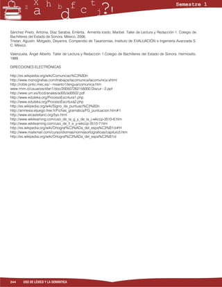 Sánchez Prieto, Antonia, Díaz Sarabia, Emérita, Armenta Icedo, Maribel. Taller de Lectura y Redacción 1. Colegio de
Bachilleres del Estado de Sonora. México, 2008,
Tristan, Agustín. Molgado, Deyanira. Compendio de Taxanomías. Instituto de EVALUACIÓN e Ingeniería Avanzada S.
C. México.

Valenzuela, Ángel Alberto. Taller de Lectura y Redacción 1.Colegio de Bachilleres del Estado de Sonora. Hermosillo,
1989.

DIRECCIONES ELECTRÓNICAS

http://es.wikipedia.org/wiki/Comunicaci%C3%B3n
http://www.monografias.com/trabajos/lacomunica/lacomunica.shtml
http://roble.pntic.mec.es/~msanto1/lengua/comunica.htm
www.rmm.cl/usuarios/sfari1/doc/200507262156000.Discur~2.ppt
http://www.um.es/fccd/anales/ad05/ad0502.pdf
http://www.eduteka.org/ProcesoEscritura1.php
http://www.eduteka.org/ProcesoEscritura2.php
http://es.wikipedia.org/wiki/Signo_de_puntuaci%C3%B3n
http://amnesia.eljuego.free.fr/Fichas_gramatica/FG_puntuacion.htm#1
http://www.elcastellano.org/byv.html
http://www.wikilearning.com/uso_de_la_g_y_de_la_j-wkccp-3510-6.htm
http://www.wikilearning.com/uso_de_ll_e_y-wkccp-3510-7.htm
http://es.wikipedia.org/wiki/Ortograf%C3%ADa_del_espa%C3%B1ol#H
http://www.mailxmail.com/curso/idiomas/normasortograficas/capitulo3.htm
http://es.wikipedia.org/wiki/Ortograf%C3%ADa_del_espa%C3%B1ol




244     USO DE LÉXICO Y LA SEMÁNTICA
 