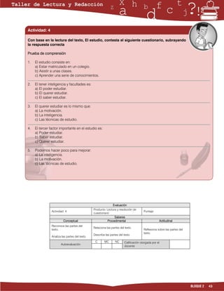 Actividad: 4

Con base en la lectura del texto, El estudio, contesta el siguiente cuestionario, subrayando
la respuesta correcta

Prueba de comprensión

1.   El estudio consiste en:
     a) Estar matriculado en un colegio.
     b) Asistir a unas clases.
     c) Aprender una serie de conocimientos.

2.   El tener inteligencia y facultades es:
     a) El poder estudiar.
     b) El querer estudiar.
     c) El saber estudiar.

3.   El querer estudiar es lo mismo que:
     a) La motivación.
     b) La inteligencia.
     c) Las técnicas de estudio.

4.   El tercer factor importante en el estudio es:
     a) Poder estudiar.
     b) Saber estudiar.
     c) Querer estudiar.

5.   Podemos hacer poco para mejorar:
     a) La inteligencia.
     b) La motivación.
     c) Las técnicas de estudio.




                                                               Evaluación
                                                Producto: Lectura y resolución de
                Actividad: 4                                                            Puntaje:
                                                cuestionario
                                                                Saberes
                         Conceptual                        Procedimental                            Actitudinal
                Reconoce las partes del
                                                Relaciona las partes del texto.
                texto.                                                                  Reflexiona sobre las partes del
                                                                                        texto.
                                                Describe las partes del texto.
                Analiza las partes del texto.
                                                 C      MC       NC      Calificación otorgada por el
                       Autoevaluación
                                                                         docente




                                                                                                                          BLOQUE 2   43
 
