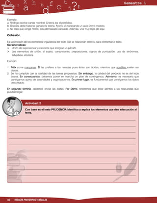 Ejemplo:
a. Rodrigo escribe cartas mientras Cristina lee el periódico.
b. Graciela debe haberse ganado la lotería. Ayer la vi manejando un auto último modelo.
c. No creo que venga Pedro, está demasiado cansado. Además, vive muy lejos de aquí.

Cohesión.

Es la conexión de los elementos lingüísticos del texto que se relacionan entre sí para conformar el texto.
Características:
 Unión de expresiones y oraciones que integran un párrafo.
 Los elementos de unión, el sujeto, conjunciones, preposiciones, signos de puntuación, uso de sinónimos,
    adverbios, etcétera.

Ejemplo:

1. Félix come manzanas. Él las prefiere a las naranjas pues éstas son ácidas, mientras que aquéllas suelen ser
   dulces.
2. Se ha cumplido con la totalidad de las tareas propuestas; Sin embargo, la calidad del producto no es del todo
   buena. En consecuencia, debemos poner en marcha un plan de contingencia. Asimismo, es necesario que
   consigamos apoyo de autoridades y organizaciones. En primer lugar, es fundamental que consigamos los datos
   de contacto.

En segundo término, debemos enviar las cartas. Por último, tendremos que estar atentos a las respuestas que
puedan llegar.



               Actividad: 2

               Con base en el texto PRUDENCIA identifica y explica los elementos que dan adecuación al
               texto.

 ___________________________________________________________________________________________________

 ___________________________________________________________________________________________________

 ___________________________________________________________________________________________________

 ___________________________________________________________________________________________________

 ___________________________________________________________________________________________________

 ___________________________________________________________________________________________________

 ___________________________________________________________________________________________________

 ___________________________________________________________________________________________________

 ___________________________________________________________________________________________________

 ___________________________________________________________________________________________________

 ________________________________________________________________________________




60    REDACTA PROTOTIPOS TEXTUALES
 