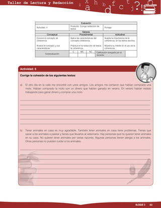 Evaluación
                                            Producto: Corrige redacción de
               Actividad: 4                                                          Puntaje:
                                            textos
                                                        Saberes
                          Conceptual                 Procedimental                               Actitudinal
               Conoce el concepto de        Aplica las características del           Acepta la importancia de la
               coherencia.                  concepto coherencia.                     coherencia, en los textos escritos.

               Analiza el concepto y sus    Práctica en la redacción de textos       Muestra su interés en el uso de la
               características.             la coherencia.                           coherencia.
                                              C        MC        NC          Calificación otorgada por el
                        Autoevaluación
                                                                             docente




Actividad: 5

Corrige la cohesión de los siguientes textos:


a)   El otro día en la calle me encontré con unos amigos. Los amigos me contaron que habían comprado una
     moto. Habían comprado la moto con un dinero que habían ganado en verano. En verano habían estado
     trabajando para ganar dinero y comprar una moto.

___________________________________________________________________________________________________
___________________________________________________________________________________________________
___________________________________________________________________________________________________
___________________________________________________________________________________________________
___________________________________________________________________________________________________
___________________________________________________________________________________________________


b)   Tener animales en casa es muy agradable. También tener animales en casa tiene problemas. Tienes que
     sacar a los animales a pasear y tienes que llevarlos al veterinario. Hay personas que no quieren tener animales
     en su casa. No quieren tener animales por varias razones. Algunas personas tienen alergia a los animales.
     Otras personas no pueden cuidar a los animales.

___________________________________________________________________________________________________
___________________________________________________________________________________________________
___________________________________________________________________________________________________
___________________________________________________________________________________________________
___________________________________________________________________________________________________
___________________________________________________________________________________________________
___________________________________________________________________________________________________
_




                                                                                                                           BLOQUE 3   63
 