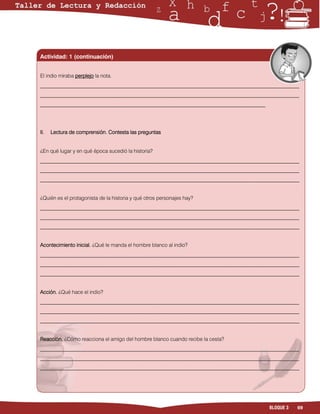Actividad: 1 (continuación)


El indio miraba perplejo la nota.
___________________________________________________________________________________________________
___________________________________________________________________________________________________
______________________________________________________________________________________




II.   Lectura de comprensión. Contesta las preguntas


¿En qué lugar y en qué época sucedió la historia?
___________________________________________________________________________________________________
___________________________________________________________________________________________________
___________________________________________________________________________________________________


¿Quién es el protagonista de la historia y qué otros personajes hay?
___________________________________________________________________________________________________
___________________________________________________________________________________________________
___________________________________________________________________________________________________


Acontecimiento inicial. ¿Qué le manda el hombre blanco al indio?
___________________________________________________________________________________________________
___________________________________________________________________________________________________
___________________________________________________________________________________________________


Acción. ¿Qué hace el indio?
___________________________________________________________________________________________________
___________________________________________________________________________________________________
___________________________________________________________________________________________________


Reacción. ¿Cómo reacciona el amigo del hombre blanco cuando recibe la cesta?
___________________________________________________________________________________________________
___________________________________________________________________________________________________
___________________________________________________________________________________________________




                                                                                         BLOQUE 3   69
 