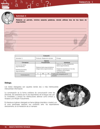 Actividad: 5

               Redacta un párrafo, mínimo sesenta palabras, donde utilices dos de los tipos de
               argumentos:


 ___________________________________________________________________________________________________
 ___________________________________________________________________________________________________
 ___________________________________________________________________________________________________
 ___________________________________________________________________________________________________
 ___________________________________________________________________________________________________
 ___________________________________________________________________________________________________
 ___________________________________________________________________________________________________




                                                       Evaluación
               Actividad: 5                Producto: Redacción de texto      Puntaje:
                                                       Saberes
                          Conceptual               Procedimental                           Actitudinal
                                                                             Utiliza en su vida cotidiana los
               Conoce los textos
                                                                             textos argumentativos.
               argumentativos.
                                           Redacta textos argumentativos.
                                           Integra textos argumentativos.    Acepta la importancia en la vida
               Identifica los textos
                                                                             cotidiana, de los textos
               argumentativos.
                                                                             argumentativos.
                                             C       MC       NC     Calificación otorgada por el
                        Autoevaluación
                                                                     docente




Diálogo.

Los textos dialogados son aquellos donde dos o más interlocutores
intercambian información.

La conversación es la forma cotidiana de comunicación entre las
personas. Se caracteriza por el uso espontáneo de la lengua oral, por
su inmediatez y porque los interlocutores alternan como emisor y
receptor y se influyen mutuamente.

En literatura el género dialogado se llama diálogo dramático o teatral y en
él unos personajes exponen sus conflictos ante los espectadores
directamente, sin la mediación de un narrador.




78    REDACTA PROTOTIPOS TEXTUALES
 