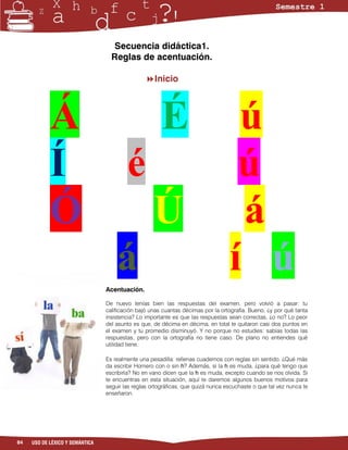 Secuencia didáctica1.
                                   Reglas de acentuación.

                                                Inicio




            Á                                          É                           ú
            Í                            é                                         ú
            Ó                                       Ú                              á
                                     á                                            í ú
                                 Acentuación.

                                 De nuevo tenías bien las respuestas del examen, pero volvió a pasar: tu
                                 calificación bajó unas cuantas décimas por la ortografía. Bueno, ¿y por qué tanta
                                 insistencia? Lo importante es que las respuestas sean correctas, ¿o no? Lo peor
                                 del asunto es que, de décima en décima, en total te quitaron casi dos puntos en
                                 el examen y tu promedio disminuyó. Y no porque no estudies: sabías todas las
                                 respuestas, pero con la ortografía no tiene caso. De plano no entiendes qué
                                 utilidad tiene.

                                 Es realmente una pesadilla: rellenas cuadernos con reglas sin sentido. ¿Qué más
                                 da escribir Homero con o sin h? Además, si la h es muda, ¿para qué tengo que
                                 escribirla? No en vano dicen que la h es muda, excepto cuando se nos olvida. Si
                                 te encuentras en esta situación, aquí te daremos algunos buenos motivos para
                                 seguir las reglas ortográficas, que quizá nunca escuchaste o que tal vez nunca te
                                 enseñaron.




84   USO DE LÉXICO Y SEMÁNTICA
 