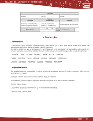 Evaluación

                Actividad: 1                          Producto:                             Puntaje:
                                                                    Saberes
                           Conceptual                            Procedimental                         Actitudinal
               Identifica el acento ortográfico, y   Analiza el uso del acento
               la sílaba tónica de las palabras.     ortográfico y la sílaba tónica.
                                                                                            Acepta las reglas de acentuación.

                                                       C         MC        NC      Calificación otorgada por el
                         Autoevaluación
                                                                                    docente
      
                                                             
                                                         Desarrollo
La sílaba tónica.

La sílaba tónica es la de mayor intensidad dentro de la palabra, por lo tanto, a las demás se les llama átonas. La
sílaba tónica puede tener acento prosódico o acento ortográfico.
Uno de los problemas que se presenta con mayor frecuencia en la acentuación de las palabras, aún cuando se
conocen las reglas, es identificar la sílaba tónica, lo cual constituye un requisito indispensable para poder aplicarlas.

CAMISETA      CASA       ESCRIBIR          RESPETO          RANA       AGUDA            COLECTA

PLUMA     CUCHARA           PLATO        MELÓN        EDIFICIO         CIRCULAR          RESISTENTE

LUCERO      CONCEJO            ACERTIJO         SUCESO        PROCESO             TORMENTA


Las palabras agudas.

Son aquellas palabras cuya sílaba tónica es la última y la regla de acentuación indica que llevan tilde, cuando
terminan en n, s o vocal.

Ejemplos: corazón, Jesús, comió, melón, camión, después, etcétera.

Sí la palabra aguda termina en S precedida por otra consonante, no se le pone acento ortográfico:

Ejemplo: robots, tictacs.

Las palabras agudas que terminan en – y- no llevan acento ortográfico:

Ejemplos: virrey, convoy, jersey.




                                                                                                                            BLOQUE 4   87
 