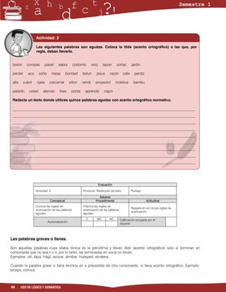 Actividad: 2

                  Las siguientes palabras son agudas. Coloca la tilde (acento ortográfico) a las que, por
                  regla, deban llevarlo.


 boton     compas          panel    sabra       codorniz       reloj      tapon     coñac       jardin

 perder     aca      soñe        mesa      bondad      betun       jesus       razon     cafe     perdiz

 alla    cubrir    ojala     carcamal        sillon    vendi      proyector         trolebus     bambu

 paladin     usted     aleman       Ines      portal    aprendiz           cajon

 Redacta un texto donde utilices quince palabras agudas con acento ortográfico normativo.

 ___________________________________________________________________________________________________
 ___________________________________________________________________________________________________
 ___________________________________________________________________________________________________
 ___________________________________________________________________________________________________
 ___________________________________________________________________________________________________
 ___________________________________________________________________________________________________
 ___________________________________________________________________________________________________
 ___________________________________________________________________________________________________
 ___________________________________________________________________________________________________




                                                                       Evaluación

                  Actividad: 2                         Producto: Redacción de texto             Puntaje:

                                                                     Saberes
                              Conceptual                          Procedimental                            Actitudinal
                  Conoce las reglas de                 Práctica las reglas de
                                                                                                Respeta el uso de las reglas de
                  acentuación de las palabras          acentuación de las palabras
                                                                                                acentuación.
                  agudas.                              agudas.
                                                           C       MC          NC      Calificación otorgada por el
                            Autoevaluación
                                                                                       docente




Las palabras graves o llanas.

Son aquellas palabras cuya sílaba tónica es la penúltima y llevan tilde (acento ortográfico) sólo si terminan en
consonante que no sea n o s, por lo tanto, las terminadas en vocal no llevan.
Ejemplos: útil, lápiz, frágil, azúcar, almíbar, huésped, etcétera.

Cuando la palabra grave o llana termina en s precedida de otra consonante, sí lleva acento ortográfico. Ejemplo:
bíceps, cómics.



88      USO DE LÉXICO Y SEMÁNTICA
 