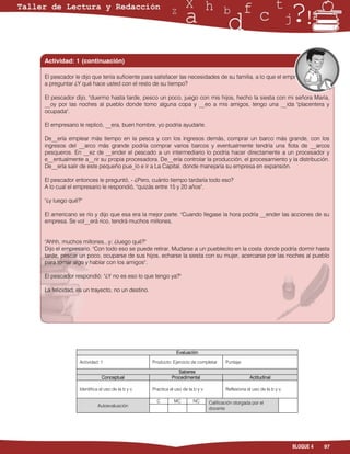 Actividad: 1 (continuación)

El pescador le dijo que tenía suficiente para satisfacer las necesidades de su familia, a lo que el empresario vol__ió
a preguntar ¿Y qué hace usted con el resto de su tiempo?

El pescador dijo, "duermo hasta tarde, pesco un poco, juego con mis hijos, hecho la siesta con mi señora María,
__oy por las noches al pueblo donde tomo alguna copa y __eo a mis amigos, tengo una __ida "placentera y
ocupada".

El empresario le replicó, __era, buen hombre, yo podría ayudarle.

De__ería emplear más tiempo en la pesca y con los ingresos demás, comprar un barco más grande, con los
ingresos del __arco más grande podría comprar varios barcos y eventualmente tendría una flota de __arcos
pesqueros. En __ez de __ender el pescado a un intermediario lo podría hacer directamente a un procesador y
e__entualmente a__rir su propia procesadora. De__ería controlar la producción, el procesamiento y la distribución.
De__ería salir de este pequeño pue_lo e ir a La Capital, donde manejaría su empresa en expansión.

El pescador entonces le preguntó, - ¿Pero, cuánto tiempo tardaría todo eso?
A lo cual el empresario le respondió, "quizás entre 15 y 20 años".

"¿y luego qué?"

El americano se río y dijo que esa era la mejor parte. "Cuando llegase la hora podría __ender las acciones de su
empresa. Se vol__erá rico, tendrá muchos millones.


"Ahhh, muchos millones...y; ¿luego qué?"
Dijo el empresario. "Con todo eso se puede retirar. Mudarse a un pueblecito en la costa donde podría dormir hasta
tarde, pescar un poco, ocuparse de sus hijos, echarse la siesta con su mujer, acercarse por las noches al pueblo
para tomar algo y hablar con los amigos".

El pescador respondió: "¿Y no es eso lo que tengo ya?"

La felicidad, es un trayecto, no un destino.




                                                           Evaluación

              Actividad: 1                     Producto: Ejercicio de completar       Puntaje:

                                                            Saberes
                          Conceptual                     Procedimental                             Actitudinal

              Identifica el uso de la b y v.   Practica el uso de la b y v.           Reflexiona el uso de la b y v.

                                                 C        MC         NC       Calificación otorgada por el
                        Autoevaluación
                                                                              docente




                                                                                                                       BLOQUE 4   97
 