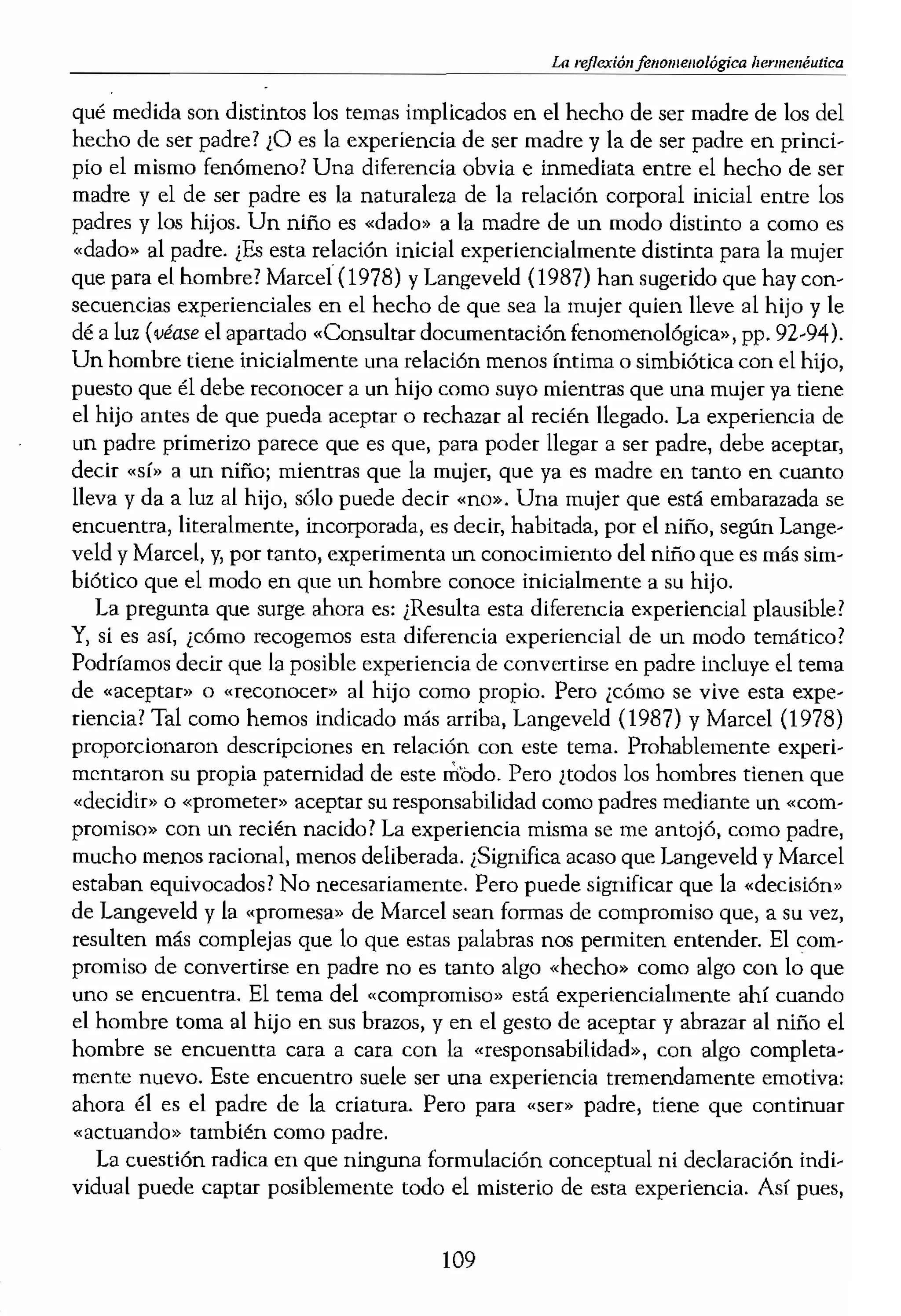 pesar de algunos temores
stros cimientos sólidos, co-
ranzas misteriosas han sido
imdamental de la existen-
cdo incompleto, del hogar
¡ siempre será un niño sin
1gedora de los niños aban-
ndo.
,do» como da experienci,a
que me permite dar algin
como autor, al texto de 'la
tratar el terna de la exp}-
'tión académica o de inves-
lida: también soy un padre
,to de vista pedagógico. En
vestigadores educacionales
o los intereses de «sus pro-
¡pone que deben ir en inte-
ar si, en el análisis final, la
.0 reside en la «fuerza» de
ico e investigador (vtase el
pp. 151-175).
:os no son objetos ni gene-
en los entramados de
jertas experiencias, vividas
le conforman los universos
Icnológico cuando nos per-
e ejemplo, cuando estamos
novela, podemos advertir
I Cuando leemos un libro,
nifka que «nos empezamos
mtras leemos una historia,
ando intenumpimos la lec-
» (véase van Manen, 1985).
los alrededor de los cuales
ejemplo de los padres. ¡En
La lJt'ymel1éutica
qué medida son distintos los temas implicados en el hecho de ser madre de los del
hecho de ser padre? lO es la experiencia de ser madre y la de ser padre en princi-
pio el mismo fenómeno? Una diferencia obvia e inmediata entre el hecho de ser
madre y el de ser padre es la naturaleza de la relación corporal inicial entre los
padres y los hijos. Un niño es «dado" a la madre de un modo distinto a como es
"dado» al padre. ¡Es esta relación inicial expericncialmente distinta para la mujer
que para el hombre? Maree! (1978) y Langeveld (1987) han sugerido que hay con-
secuencias experienciales en el hecho de que sea la mujer quien lleve al hijo y le
dé a luz (véase el apartado «Consultar documentación fenomenológica», pp. 92-94l.
Un hombre tiene inicialmente una relación menos íntima o simbiótica con el hijo,
puesto que él debe reconocer a un hijo como suyo mientras que una mujer ya tiene
el hijo antes de que pueda aceptar o rechazar al recién llegado. La experiencia de
un padre primerizo parece que es que, para poder llegar a ser padre, debe aceptar,
decir a un niño; mientras que la mujer) que ya es madre en tanto en cuanto
lleva y da a luz al hijo, sólo puede decir «no». Una mujer que está embarazada se
encuentra, literalmente, incorporada, es dedr, habitada, por el niño, según Lange-
veld y Maree!, y, por tanto, experimenta un conocimiento del niño que es más sim-
biótico que el modo en que un hombre conoce inicialmente a su hijo.
La pregunta que surge ahora es: ¡Resulta esta diferencia experiencial plausible?
y) si es así, ¿cómo recogemos esta diferencia expericncial de un modo temático?
Podríamos decir que la posible experiencia de convertirse en padre incluye el tema
de «aceptar» o «reconocer» al hijo como propio. Pero ¡cómo se vive esta expe-
riencia? Tal como hemos indicado más arriba, Langeveld (1987) y Maree! (I978)
proporcionaron descripciones en relación con este tema. Probablemente experi-
mentaron su propia paternidad de este mooo. Pero ¡todos los hombres tienen que
«decidir" o «prometer» aceptar su responsabilidad como padres mediante un «com-
promiso» con un recién nacido? La experiencía misma se me antojó1 como padre,
mucho menos racional. menos deliberada. ¿Significa acaso que Langeveld y Maree!
estaban equivocados? No necesariamente. Pero puede significar que la «decisión"
de Langeveld y la «promesa» de Maree! sean formas de compromiso que, a su vez,
resulten más complejas que lo que estas palabras nos permiten entender. El com-
promiso de convertirse en padre no es tanto algo «hecho» como algo con lo que
uno se encuentra. El tema del «compromiso)} está experiencialmente ahí cuando
el hombre toma al hijo en sus brazos, y en el gesto de aceptar y abrazar al niño el
hombre se encuentta cara a cara con la «responsabilidad», con algo completa-
mente nuevo. Este encuentro suele ser una experiencia tremendamente emotiva:
ahora él es el padre de la criatura. Pero para «ser" padre, tiene que continuar
«actuando» también como padre.
La cuestión radica en que ninguna formulación conceptual ni declaración indi-
vidual puede captar posiblemente todo el misterio de esra experiencia. Así pues,
109
 
