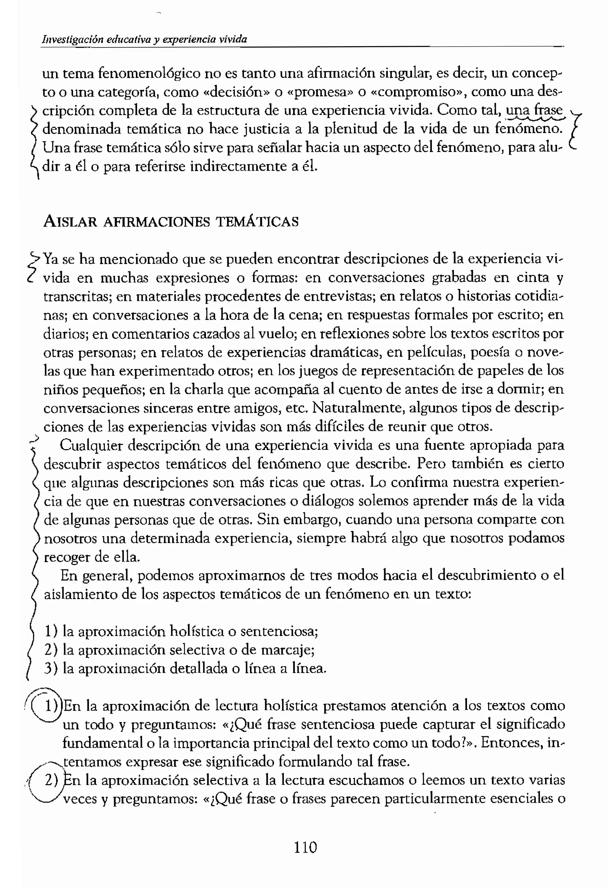 t
un tema fenomenológico no es tanto una afirmación singular, es decir, un concep-
to o una categoría, como «decísi6n» o (prOfilesa» o «compromiso»1 como una
CriPción completa de la estructura de una experiencia vivida. Como tal. una frase
denominada temática no hace justicia a la plenitud de la vida de un
Una frase temática sólo sirve para señalar hacia un aspecto del fenómeno, para alu-l
dir a él o para referirse indirectamente a éL
AISLAR AFIRMACIONES TEMkncAs
» se ha mencionado qu.e se pueden encontrar descripciones de la experiencia vi·
ZVIda en muchas expreslOnes o formas: en conversaciones grabadas en cinta y
transcritas; en materiales procedentes de entrevistas; en relatos o historias cotidia·
nas; en conversaciones a la hora de la cena: en respuestas formales por escrito: en
diarios; en comentarios cazados al vuelo; en reflexiones sobre los textos escritos por
otras personas; en relatos de experiencias dramáticas, en pelfculas, poesía o nove-
las que han experimentado otros: en los juegos de representación de papeles de los
niños pequeños; en la charla que acompaña al cuento de antes de irse a dormir: en
conversaciones sinceras entre amigos, etc. Naturalmente, algunos tipos de descrip•
•>ciones de las experiencias vividas son más difíciles de reunir que otros.
Cualquier descripción de una experiencia vivida es una fuente apropiada para
descubrir aspectos temáticos del fenómeno que describe. Pero también es cierto
que algunas descripciones son más ricas que otras. Lo confirma nuestra experien-
cia de que en nuestras conversaciones o diálogos solemos aprender más de la vida
de algunas personas que de otras. Sin emb¡¡rgo, cuando una persona comparte con
nosotros una determinada experiencia, siempre habrá algo que nosotros podamos
recoger de ella.
En general, podemos aproximamos de tres modos hacia el descubrimiento o el
aislamiento de los aspectos temáticos de un fenómeno en un texto:
1) la aproximación holística o sentenciosa;
2) la aproximación selectiva o de marcaje;
3) la aproximación detallada o línea a línea.
1,3En la aproximación de lectura holistica prestamos atención a los textos como
un todo y preguntamos: «¿Qué fr'dse sentenciosa puede capturar el significado
fundamental o la importancia principal del texto como un todo?». Entonces, in-
¡,,"",tentamos ese significado formulando tal frase.
. 2) Ion la aprOXlmaClOn selectiva a la lectura escuchamos o leemos nn texto varias
'Jveces y preguntamos: ,,¡Qué frase o frases parecen particularmente esenciales o
reveladoras sobre el fer
//,,-:1'ases serán las que en
la aproximación de
ses uno por uno y
sobre el fenómeno o la
Por tanto, cuando estu
cernimos los teInas que ,
temas se repiten como al¡
clones que hayamos reun
vando las frases adecuad
principal del significado,
rienda personal por par<
protocolos, descripción d
tema que parece surgir es
tipo escolar y el futuro de
otros padres este tema ap:
Fijémonos de nuevo e
madre de Robert y practi,
temas:
Últimamente me he estaj
todo en sus deberes, está t
haciendo un simple ejerc
Ha como los demás niños
volverlo a hacer todo de
gorilas¡ pero parece que r
Por eso. ayer miré el hist
por recurrir a ello, sobre
sona. y mi amor y mis esI
penden de sus notas o s
decirme si Rob es especi:
tenta que atormentarlo, (
- ¿por qué no acabas los d,
vez decirle: «Claro que n
gar a casa más temprano
110
 