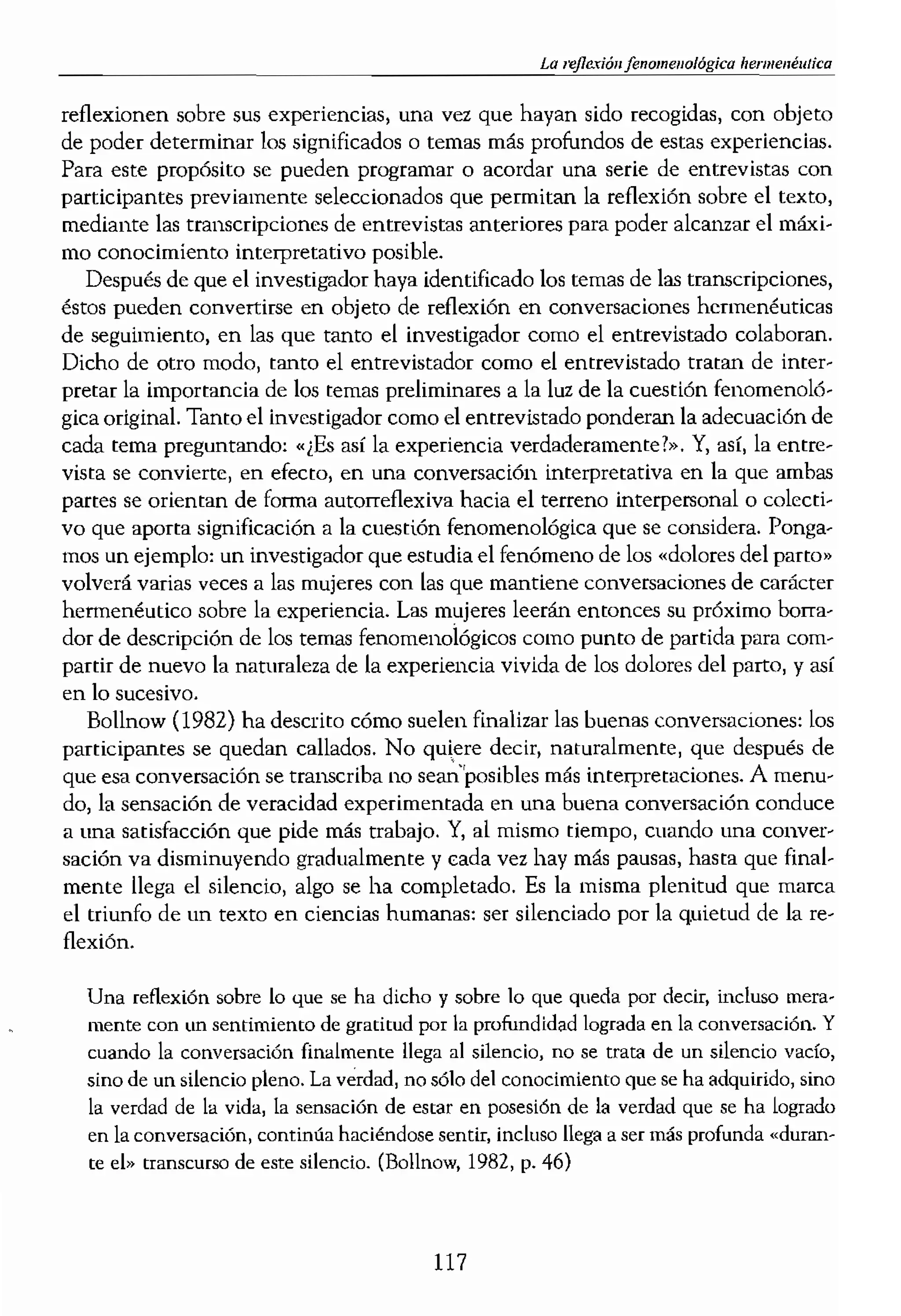 ÓN
1 tipo de relación conversa-
desea explorar y entender.
1 persona tiene también es-
n personal entre dos o !]Iás
de iniciarse como una f/era
:onversaciones; pero) lubgo,
numo y los se
¡e orientan ahora. nace una
:le una estructura tripartita.
al y los participantes se ven
ón o el fenómeno que man-
¡adamer (1975) ha descrito
Jor una pregunta y una
.ede interpretar como una
ón de la conversación plan-
ional. La conversación tie-
dar sentido e interpretar la
razón, la cualidad colabora-
la tarea de reflexionar sobre
enéutíca» consiste en man8
y mantener a su vez) para sí
acta la sustancia de aquello
, ser capaz de ir planteando
1975, p. 330). De este mo-
gador del estudio. Aquellos
nido que los voluntarios o
le un interés pasajero en el
/Oluntariamente. Empiezan
Yl en consecuencia,
1S participantes, lo que suc-
Es en este sentido que Só-
,1 de la conversación con la
le hablar juntos como ami-
:ipantes en la conversación
ación se desintegra.
conversaciones hermenéu-
los participantes para que
La l¡ermcl1l!ufica
reflexionen sobre sus experiencias, una vez que hayan sido recogidas, con objeto
de poder determinar los significados o temas más profundos de estas experiencias.
Para este propósito se pueden programar o acordar una serie de entrevistas con
participantes previamente seleccionados que permitan la reflexión sobre el texto,
mediante las transcripciones de entrevistas anteriores para poder alcanzar el máxi-
mo conocimiento interpretativo posible.
Después de que el investi,,'lldor haya identificado los temas de las transcripciones,
éstos pueden convertirse en objeto de reflexión en conversaciones hermenéuticas
de seguimiento, en las que nmto el investigador como el entrevistado colaboran.
Dicho de otro modo, tanto el entrevistador como el entrevistado tramn de inter-
pretar la importancia de los temas preliminares a la luz de la cuestión fenomenoló-
gica original. Tanto el iovestígador como el entrevistado ponderan la adecuación de
cada tema preguntando: .¿Es así la experiencia verdaderamente?». Y, así, la entre-
vísta se convierte, en efecto) en una conversación interpretativa en la que ambas
partes se orientan de forma autorref1exiva hacia el terreno interpersonal o colecti-
vo que aporta significación a la cuestión fenomenológica que se considera. Ponga-
mos un ejemplo: un investigador que estudia el fenómeno de los .dolores del parto»
volverá varias veces a las mujeres con las que mantiene conversaciones de carácter
hermenéutico sobre la experiencia. Las mujeres leerán entonces su próximo borra-
dor de descripción de los temas fenomenológicos como punto de partida para com-
partir de nuevo la naturaleza de la experiencia vivida de los dolores del parto, y así
en lo sucesivo.
Bollnow (1982) ha descrito cómo suelen finalizar las buenas conversaciones: los
participantes se quedan callados. No quiere decir, naturalmente, que después de
que esa conversación se transcriba no sean"posibles más interpretaciones. A menu-
do, la sensación de veracidad experimentada en una buena conversación conduce
a una satisfacción que pide más trabajo. Y, al mismo tiempo, cuando una conver-
sación va disminuyendo gradualmente y cada vez hay más pausas, hasta que final-
mente llega el silencio, algo se ha completado. Es la misma plenitud que marca
el triunfo de un texto en ciencias humanas: ser silenciado por la quietud de la re-
flexión.
Una reflexión sobre lo que se ha dicho y sobre lo que queda por decir, incluso mera-
tnente con un sentimiento de gratitud por 1a profundidad lograda en la conversad6n. Y
cuando la conversación finalmente llega a1 silencio, no se trata de un silencio vado,
sino de un silencio pleno. La verdad, no sólo del conocimiento que se ha adquirido, sino
la verdad de la vida, la sensación de estar en posesión de la verdad que se ha logrado
en la conversación, continúa haciéndose sentir, incluso llega a ser más profunda
te eh, transcurso de este silencio. (Bollnow, 1982, p. 46)
117
 