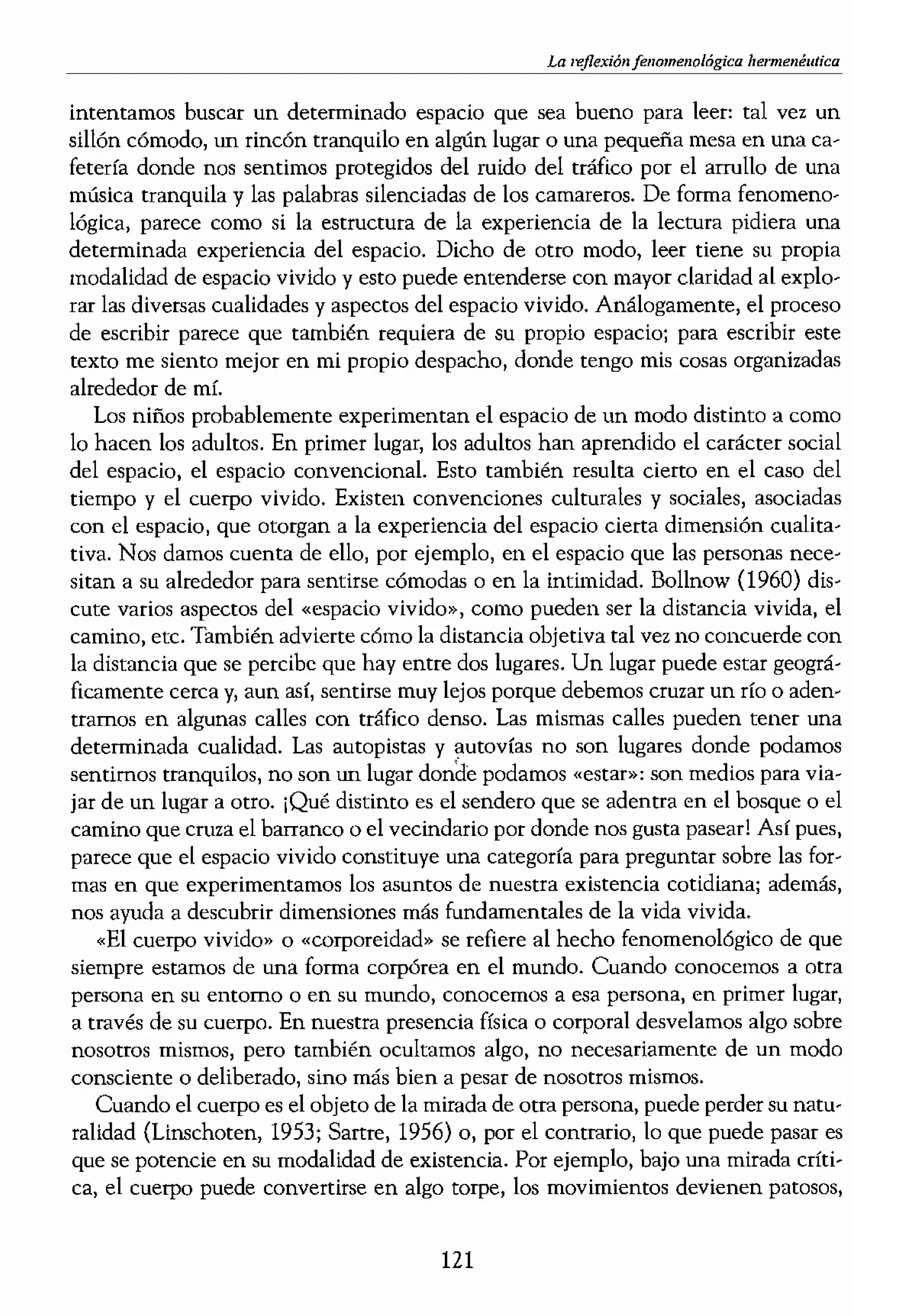 )10, Merleau-Ponty, 1962).
experiencia podemos pl'!h-
os cuatro existenciales. Por
y la relacionalidad son ca-
), la reflexión y la escritura
,acio sentido. Cuando pen·
irico, o de las dimensiones
ácilmente de distancias en·
ros, cuántas horas de con-
,el piso en el que vivirrlos /
¡do» porque la experien??a
es en gran medida prever·
sabemos que el espacio en
mos. Los enormes espacios
entir pequeños; el espacio
los, pero también, posible·
mas en un ascensor atesta...
la una sensación silenciosa
especialmente religiosos ni
"tranjera y llena de gente
'íeza, vulnerabilidad y posi-
decir que nos convertimos
'special que tiene algo que
l. El hogar ha sido descrito
mos protegidos y sentimos
hogar es aquelluí¡ar donde
algún tiempo en determi·
m una pena especial aque·
tragedia más profunda que
eneral, el espacio vivido es
undo o al paisaje en el que
en casa. Cuando queremos
sobre su mundo, profesión,
forma análoga, para enten-
¡ersadón amistosa», o bien
'e la naturaleza del espacio
significado. Por ejemplo,
'ginas cstamos disfrutando,
La hermenélltica
intentamos buscar un determinado espacio que sea bueno para leet: tal vez un
sillón cómodo, un rincón tranquilo en algún lugar o una pequeña mesa en una ca-
fetería donde nos sentimos protegidos del ruido del tráfico por el arrullo de una
música tranquila y las palabras silenciada¡¡ de los camareros. De forma fenomeno-
lógica, parece como si la estructura de la experiencia de la lectura pidiera una
determinada experiencia del espacio. Dicho de otro modo, leer tiene su propia
modalidad de espacio vivido y esto puede entenderse con mayor claridad al explo-
rar las diversas cualidades y aspectos de! espacio vivido. Análogamente, el proceso
de escribir parece que también requiera de su propio espacio; para escribir este
texto me siento mejor en mi propio despacho, donde tengo mis cosas organizadas
alrededor de mí.
Los niños probablemente experimentan el espacio de un modo distinto a como
lo hacen los adultos. En primer lugar, los adultos han aprendido el carácter social
del espacio, e! espacio convencional. Esto también resulta cierto en el caso del
tiempo y el cuerpo vivido. Existen convenciones culturales y sociales, asociadas
con el espacio, que otorgan a la experiencia del espacio cierta dimensión cualita-
tiva. Nos damos cuenta de ello, por ejemplo, en el espacio que las persona¡¡ nece-
sitan a su alrededor para sentirse cómoda¡¡ o en la intimidad. Bollnow (1960) dis-
cute varios aspectos del «espacio vivido», como pueden ser la distanda vivida, el
camino, etc. También advierte cómo la distancia objetiva tal vez no concuerde con
la distancia que se percibe que hay entre dos lugares. Un lugar puede estar geográ-
ficamente cerca y, aun asr, sentirse muy lejos porque debemos cruzar un río o aden-
trarnos en algunas calles con tráfico denso. Las mismas calles pueden tener una
determinada cualidad. Las autopistas y autovías no son lugares donde podamos
sentimos tranquilos, no son un lugar donde podamos «estar»: son medios para via-
jar de un lugar a otro. ¡Qué distinto es el sendero que se adentra en el bosque o el
camino que cruza el barranco O el vecindario por donde nos gusta pasear! Así pues,
parece que el espacio vivido constituye una categoría para preguntar sobre las for-
mas en que experimentamos los asuntos de nuestra existencia cotidiana; además,
nos ayuda a descubrir dimensiones más fundamentales de la vida vivida.
«El cuerpo vivido» o «corporeidad» se refiere al hecho fenomenológico de que
siempre estamos de una forma corpórea en el mundo. Cuando conocemos a otra
persona en su entorno o en su mundo, conocemos a esa persona) en primer lugarl
a través de su cuerpo. En nuestra presencia física o corporal desvelamos algo sobre
nosotros mismos, pero también ocultarnos algo, no necesariamente de un modo
consciente o deliberado, sino más bien a pesar de nosotros mismos.
Cuando el cuerpo es el objeto de la mirada de otra persona, puede perder su natu'
ralidad (Linschoten, 1953; Sartre, 1956) o, por el contrario, lo que puede pasar es
que se potencie en su modalidad de existencia. Por ejemplo, bajo una mirada críti-
ca, el cuerpo puede convertirse en algo torpe, los movimientos devienen patosos,
121
l
 