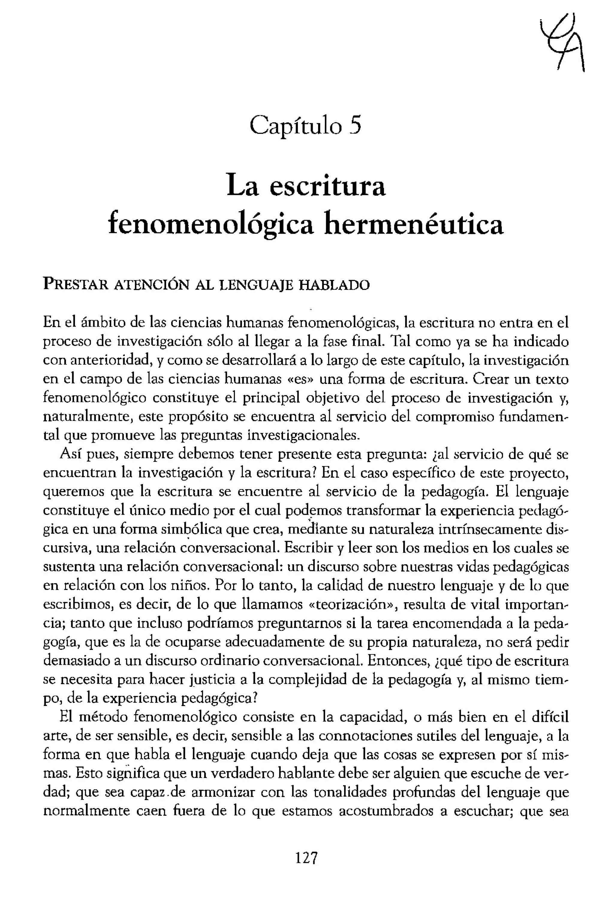 ;;ntfieado y el valor de este
Ir la propia vida a este nifío
dar sobre la esencia de los
relación paternal como el
niño, en intimidad, en
,tituir una reladón familiar
encía es el fracaso del rcc,,>
no o una reladó.n personill.
Y, así, el nifío puede expe-
nda por parte del padre. El
s vidas de esos adultos que
"lmente debe abandonar a
)uede seguir siendo experi-
landa el niño experimenta
incondicional y profunda.
pero no abandonado. Hay
ltemporáneas o estructuras
ciente espacio en las vidas
a experimentar un VÚlculo
"elación materna o paterna
ema esencial del hecho de
Ión de tal tema permite al
.gnificado vivido del hecho
: y preguntarnos si «tener
xpetiencia de ser profesor.
Lnguna esperanza para un
o del hecho de ser profesor
lo por la esperanza?
Capítulo .5
La escritura
fenomenológica hermenéutica
PRESTAR ATENCIÓN AL I.ENGUAJE HABI.ADO
En el ámbito de las ciencias humana, fenomenológicas, la escritura no entra en el
proceso de investigación sólo al llegar a la fase finaL Tal como ya se ha indicado
Can anterioridad, y como se desarrollará a lo largo de este capítulo, la investigación
en el campo de las ciencias humanas «es» una forma de escritura. Crear un texto
fenomenológico constituye el principal objetivo del proceso de investigación y,
naturalmente, este propósito se encuentra al servicio del compromiso fundamen,
tal que promueve las preguntas ínvestigacionales.
Así pues, siempre debemos tener presente esta pregunta: lal servicio de qué se
encuentran la investigación y la escriturar En el caso específico de este proyecto,
queremos que la escritura se encuentre al servicio de la pedagogía. El lenguaje
constituye el único medio por el cual podemos transformar la experiencia pedagó-
gica en una forma simbólica que crea, mediante su naturaleza intrínsecamente dis-
cursiva, una relación Escribir y leer son los medios en los cuales se
sustenta una relación conversacional: un discurso sobre nuestras vidas pedagógicas
en relación con los niños. Por lo tanto, la calidad de nuestro lenguaje y de lo que
escribimos, es decir, de lo que llamamos «teorización», resulta de vital importan-
cia; tanto que incluso podríamos preguntarnos si la tarea encomendada a la peda-
gogía, que es la de ocuparse adecuadamente de su propia naturaleza, no será pedir
demasiado a un discurso ordinario conversacional. Entonces, ¿qué tipo de escritura
se necesita para hacer justicia a la complejidad de la pedagogía y, al mismo tiem-
po, de la experiencia pedagógica?
El método fenomenológico consiste en la capacidad, o más bien en el difícil
arte, de ser sensible, es decir, sensible a las connotaciones sutiles del lenguaje, a la
forma en que habla el lenguaje cuando deja que las cosas se expresen por sí mis-
mas. Esto sigrÍ.ifica que un verdadero hablante debe ser alguien que escuche de ver-
dad; que sea capaz.de armonizar con las tonalidades profundas del lenguaje que
normalmente caen fuem de lo que estamos acostumbrados a escuchar; que
127
 