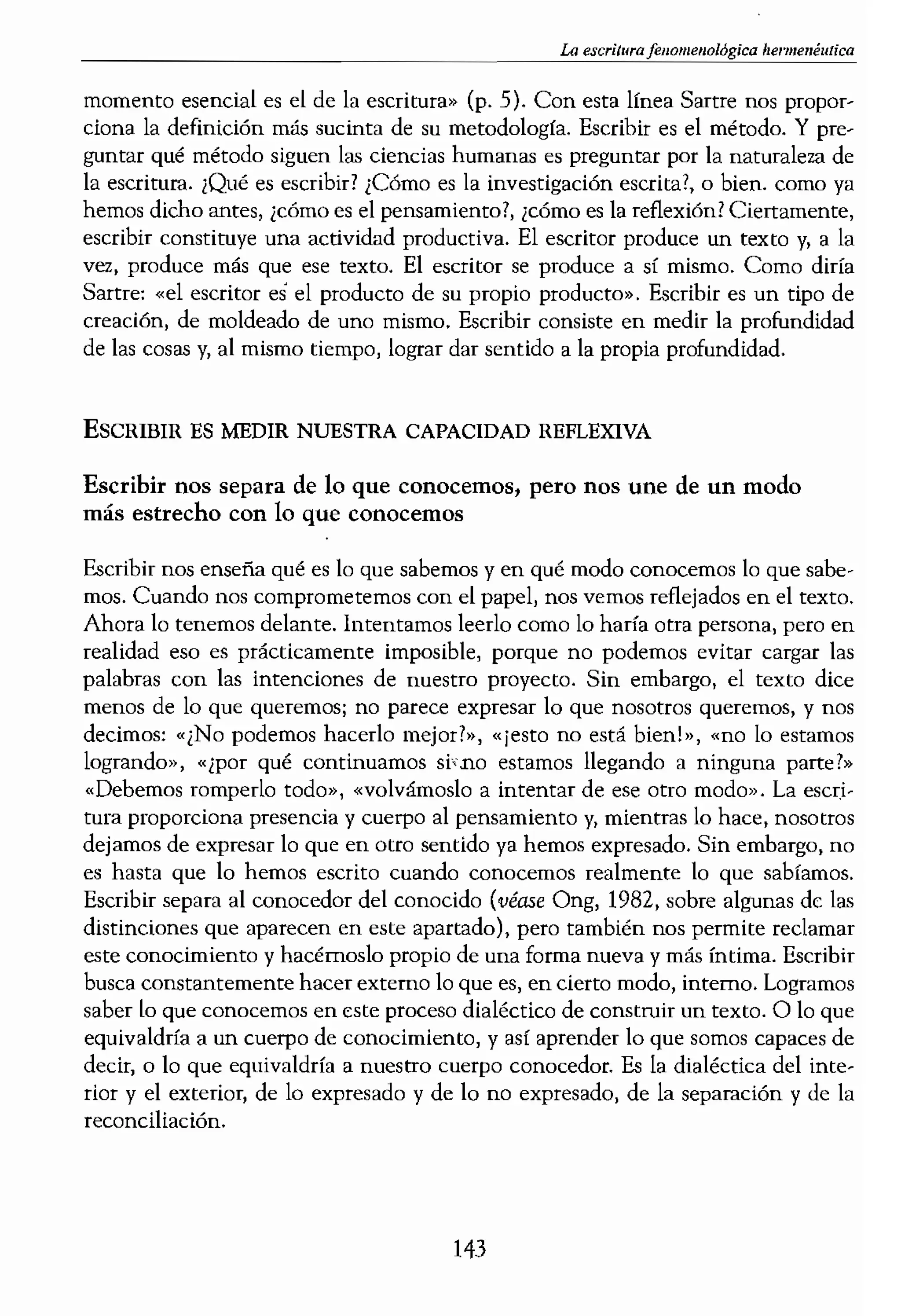 fA¡ hel'tmméutica
va y la reflexión. Podría-
1en ciencias sociales, la
gación se encuen muy
iza lo que en cierto' sen-
rrente vivida con los ele-
vemos lo que hemos es-
la mirada. Así pues, la
lente caracteriza la acti-
lvestigación en ciencias
e algún aspecto de nues-
prensible e inteligible de
.turale7.a lingüística de la
para un
a actividad complemen-
«pretende devolver a la
busque, no debe olvidar
2.e inevitable un encuen-
:lte escribir::
ituye su verdadera esen-
) si una investigación no
ltal. Para teóricos como
des de la investigación y
., por otro) sonf en realí...
O se consultan los archi-
a relación entre la inves-
lico que ticne la mesa de
la de archivo. Es en esta
Iso fundamental.
!aneci6 y actuó en medio
1 medida que el hecho de
,echo de pensar también
mgenario (l977) en una
to modo he reprimido la
la dificultad que la pérdi-
:or. Es obvio que, para él,
cctual del pensador, sino
ida. «El único ,entido de
pensando antes, pero el
momento esencial es el de la escritura» (p. 5). Con esta línea Sartre nos propor-
ciona la definición más sucinta de su metodología. Escribir es el método. Y pre-
guntar qué método siguen las ciencias humanas es preguntar por la naturaleza de
la escritura. ¡Qué es escribir! ¡C6mo es la investigaci6n escrita?, o bien. como ya
hemos dicho antes, ¿cómo es el pensamiento?, ¡romo es la reflexi6n? Ciertamente,
escribir constituye una actividad productiva. El escritor produce un texto y, a la
vez, produce más que ese texto. El escritor se produce a sí mismo. Como diría
Sartre; «el escritor es el producto de su propio producto». Escribir es un tipo de
creación, de moldeado de uno mismo. Escribir consiste en medir la profundidad
de las cosas y, al mismo tiempo, lograr dar sentido a la propia profundidad.
ESCRIBIR ES MEDIR NUESTRA CAPACIDAD REFLEXIVA
Escribir nos separa de lo que conocemos, pero nos une de un modo
más estrecho con lo que conocemos
Escribir nos enseña qué es lo que sabemos y en qué modo conocemos lo que sabe-
mos. Cuando nos comprometemos con el papel, nos vemos reflejados en el texto.
Ahora lo tenemos delante. Intentamos leerlo como lo haría otra persona, pero en
realidad eso es prácticamente imposible, porque no podemos evitar cargar las
palabras con las intenciones de nuestro proyecto. Sin embargo, el texto dice
menos de lo que queremos; no parece expresar lo que nosotros queremos, y nos
decimos: «¿No podemos hacerlo mejor1», «¡esto no está bien!», «no lo estamos
logrando», «¿por qué continuamos si',no estamos llegando a ninguna parte1"
«Debemos romperlo todo», «volvámoslo a intentar de ese otro modo». La escri-
tura proporciona presencia y cuerpo al pensamiento y, mientras lo hace, nosotros
dejamos de expresar lo que en otro sentido ya hemos expresado. Sin embargo, no
es hasta que lo hemos escrito cuando conocemos realmente lo que sabíamos.
Escribir separa al conocedor del conocido (Véase Ong, 1982, sobre algunas de las
distinciones que aparecen en este apartado), pero también nos permite reclamar
este cnnocimiento y hacérnoslo propio de una forma nueva y más íntima. Escribir
busca cnnstantemente hacer externo lo que es, en cierto modo, interno. Logramos
saber lo que conocemos en este proceso dialéctico de construir un texto. O lo que
equivaldría a un cuerpo de conocimiento, y así aprender lo que somos capaces de
decir, o lo que equivaldría a nuestro cuerpo conocedor. Es la dialéctica del inte-
rior y el exterior, de lo expresado y de lo no expresado, de la separaci6n y de la
reconciliación.
143
 
