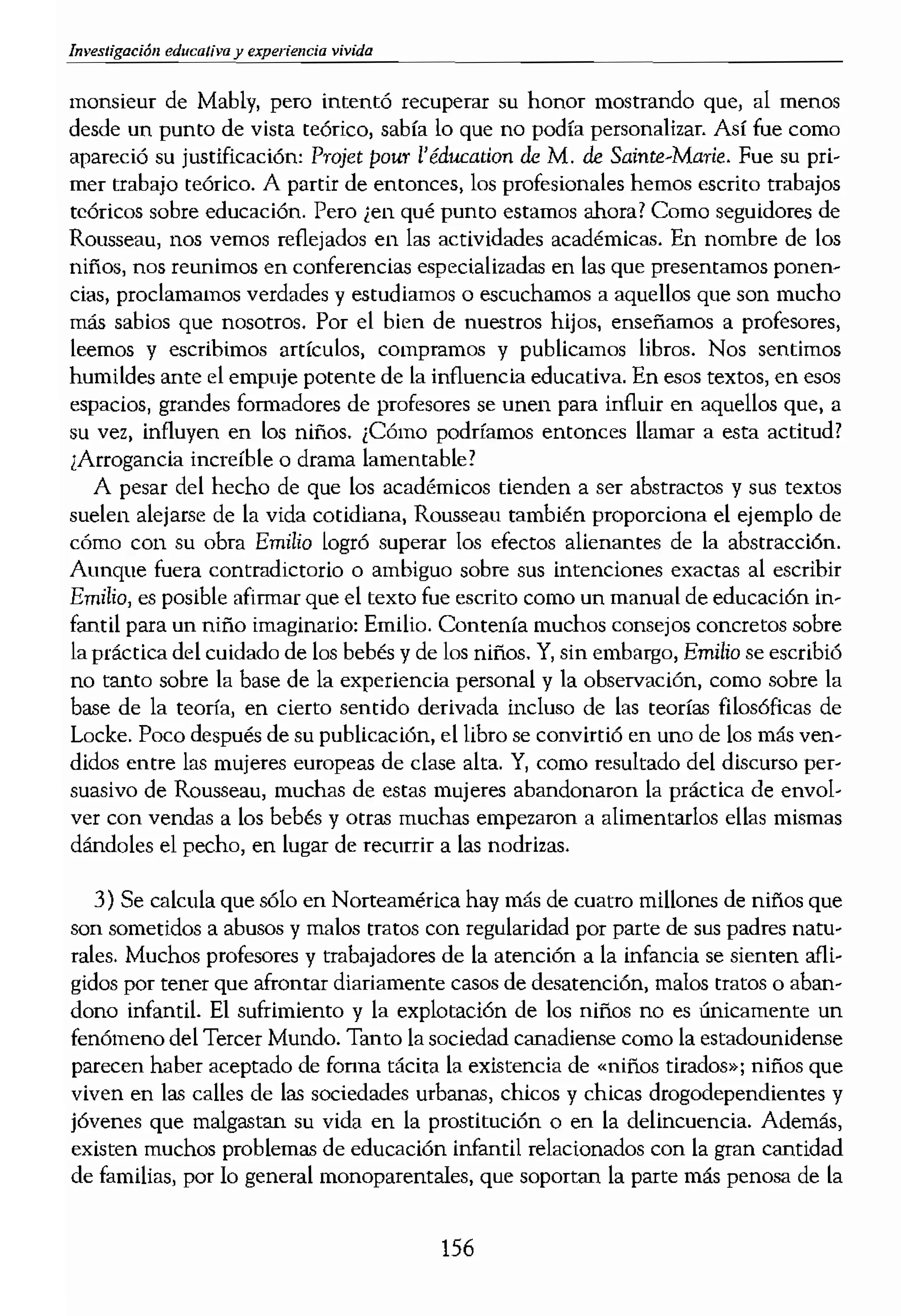 Investigación educaJiva y vivida
monsieur de Mably, pero intentó recuperar su honor mostrando que, al menos
desde un punto de vista teórico, sabía lo que no podía personalizar. Así fue como
apareció su justificación: Projet pou:r l'éducation de M. de Sainte-Marie. Fue su pri-
mer trabajo teórico. A partir de entonces, los profesionales hemos escrito trabajos
teóricos sobre educación. Pero ¡en qué punto estamos ahora? Como seguidores de
Rousseau, nos vemos reflejados en las actividades académicas. En nombre de los
niños, nos reunimos en conferencias especializadas en las que presentamos ponen-
cias, proclamamos verdades y estudiamos o escuchamos a aquellos que son mucho
más sabios que nosotros. Por el bien de nuestros hijos, enseñamos a profesores,
leemos y escribimos artículos, compramos y publicamos libros. Nos sentimos
humildes ante el empuje potente de la influencia educativa. En esos textos, en esos
espados, grandes formadores de profesores se unen para influir en aquellos que, a
su vez, influyen en los niños. ¡Cómo podríamos entonces llamar a esta actitud?
¡Arrogancia increíble o drama lamentable?
A pesar del hecho de que los académicos tienden a ser abstractos y sus textos
suelen alejarse de la vida cotidiana, Rousseau también proporciona el ejemplo de
cómo con su obra Emilio logró superar los efectos alienantes de la abstracción,
Aunque fuera contradictorio o ambiguo sobre sus intenciones exactas al escribir
Emilio, es posible afirmar que el texto fue escrito como un manual de educación in-
fantil para un niño imaginario: Emilio. Contenía muchos consejOS concretos sobre
la práctica del cuidado de los bebés y de los niños. Y, sin embargo, Emilio se escribió
no tanto sobre la base de la experiencia personal y la observación, como sobre la
base de la teoría, en cierto sentido derivada incluso de las teorías filosóficas de
Locke. Poco después de su publicación, el libro se convirtió en uno de los más ven-
didos entre las mujeres europeas de clase alta. Y, como resultado del discurso per-
suasivo de Rousseau, muchas de estas mujeres abandonaron la práctica de envol-
ver con vendas a los bebés y otras muchas empezaron a alimentarlos ellas mismas
dándoles el pecho, en lugar de recurrir a las nodrizas.
3) Se calcula que sólo en Norteamérica hay más de cuatro millones de niños que
son sometidos a abusos y malos tratos con regularidad por parte de sus padres natu-
rales. Muchos profesores y trabajadores de la atención a la infancia se sienten afli-
gidos por tener que afrontar diariamente casos de desatención, malos tratos o aban-
dono infantil. El sufrimiento y la explotación de los niños no es únicamente un
fenómeno del Tercer Mundo. Tanto la sociedad canadiense como la estadounidense
parecen haber aceptado de fonna tácita la existencia de «niños tirados»; niños que
viven en las calles de las sociedades urbanas, chicos y chicas drogodependientes y
jóvenes que malgastan su vida en la prostitución o en la delincuencia. Además,
existen muchos problemas de educación infantil relacionados con la gran cantidad
de familias, por lo general monoparentales, que soportan la parte más penosa de la
156
pobreza y del ciclo del bieI
no moderno de la ruptura "
familias de profesionales, d
la paternidad ni por parte'
plo, de la universalización
a lo que, por 10 general, su<
temprana edad son atendi,
la atención infantil", mucl
cuada para poder tener hiÍ'
Con el fin de siglo, el e
(Lasch, 1979) han tendidc
los niños tienen o podrían
las mujeres modernos, el v
Nuestra relación con los h
de lo cual son testigo un t
Kramer contra Kramer, Arl
era de relativismo resulta
familiares sin ser acusado
da simplona. Naturalmer
pordonar una perspectiva
crítica permitirse el desarr
significados vivos1Lamen!
consecuente en los esfuer
da frecuencia los intereses
mientras que raTIllUente s(;
ser crítico significa tambi<
a los teóricos o académico,
de compromiso concreto f
En cualquier caso, PUf(,'C
vas con los niños se está'
más profundas de lo que s
mente se responderán cor
pretendamos recuperar, rr
vivida, el significado vivid
vez descubramos para nUel
y se ha hecho menos profl
reas. Las tradiciones famil
nuevas madres y los nuevo
Incluso existe una gran v;
aprender lo que antes adql
 