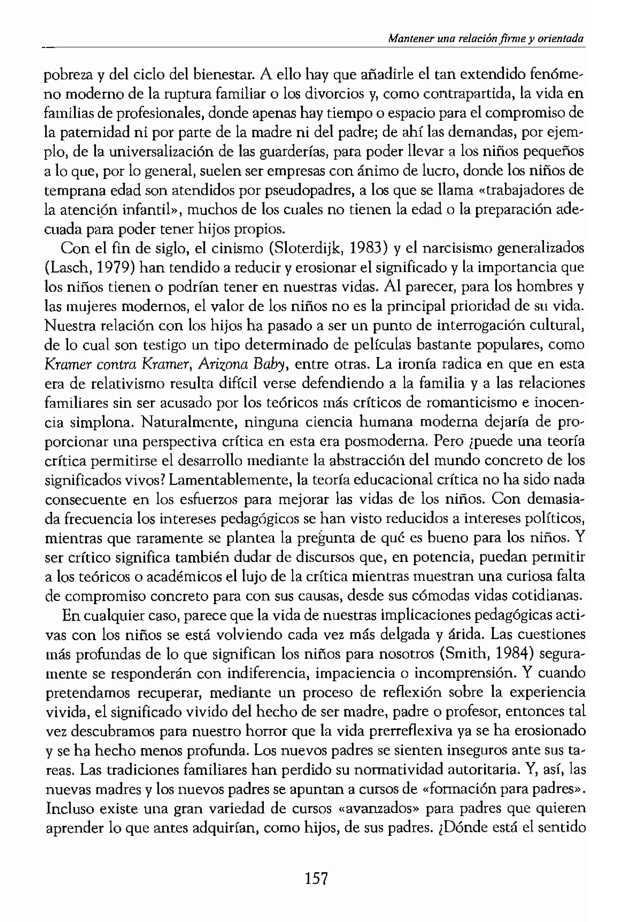 mostrando que, al menos
personalizar. Así fue como
le Sainte-Marie. Fue su pri-
ales hemos escrito trabajos
,hora? Como seguidores de
lémicas. En nombre de los
1S que presentamos ponen-
a aquellos que son mucho
" enseñamos a profesores,
mos libros. Nos sentimos
iva, En esos textos, en esos
, influir en aquellos que, a
Ices llamar a esta actitud¡
ser abstractos y sus textos
proporciona el ejemplo de
,nantes de la abstracción.
nGÍones exactas al escribir
n manual de educación in-
lS consejos concretos sobre
embargo, Emilio se escribió
,bservación, como sobre la
.e las teorías filosóficas de
:tió en uno de los más ven-
resultado del discurso per-
aron la práctica de cnvol-
alimentarlos ellas mismas
.atro millones de niños que
lr parte de sus padres natu-
la infancia se sienten afli-
lción! malos tratos o aban..
iños no es únicamente un
,se como la estadounidense
«niños tirados»; niños que
hicas drogodependientes y
la delincuencia. Además,
lados con la gran cantidad
1 la parte más penosa de la
Mantener una orientada
pobreza y del ciclo de! bienestar. A ello hay que añadirle el tan extendido fenóme-
no moderno de la ruptura familiar o los divorcios y, como contrapartida, la vida en
familias de profesionales, donde apenas hay tiempo o espacio para e! compromiso de
la paternidad ni por parte de la madre ni del padre; de ahí las demandas, por ejem-
plo, de la universalización de las guarderías, para poder llevar a los niños pequeños
a lo que, por lo general, suelen ser empresas con ánimo de lucro, donde los niños de
temprana edad son atendidos por pseudopadres, a los que se llama «trabajadores de
la atención infantil», muchos de los cuales no tiel1en la edad o la preparación ade-
cuada para poder tener hijos propios.
Con el fin de siglo, el cinismo (Sloterdijk, 1983) y el narcisismo generalizados
(Lasch, 1979) han tendido a reducir y erosionar el significado y la importancia que
los niños tienen o podrían tener en nuestras vidas. Al parecer, para los hombres y
las mujeres modernos, el valor de los niños no es la principal prioridad de su vida.
Nuestra relación con los hijos ha pasado a ser un punto de interrogación cultural,
de lo cual son testigo un tipo determinado de películas bastante populares, como
Kramer contra Kramer, ATizona Baby, entre otras. La ironía radica en que en esta
em de relativismo resulta difícil verse defendiendo a la familia y a las relaciones
familiares sin ser acusado por los teóricos más críticos de romanticismo e inocen-
cia simplona. Naturalmente, ninguna ciencia humana moderna dejaría de pro-
porcionar una perspectiva crítica en esta era posmoderna. Pero ¿puede una teorfa
crfrica permitirse el desarrollo mediante la abstracción del mundo concreto de los
significados vivos? Lamentablemente, la teoría educacional crítica no ha sido nada
consecuente en los esfuerzos para mejorar las vidas de los niños. Con demasia-
da frecuencia los intereses pedag6gicos se han visto reducidos a intereses políticos,
mientras que raramente se plantea la de qué es bueno para los niños. Y
ser crítico significa también dudar de discursos que, en potencia, puedan permitir
a los teóricos o académicos el lujo de la crítica mientras muestran una curiosa fulta
de compromiso concreto para con sus causas, desde sus cómodas vidas cotidianas.
En cualquier caso, parece que la vida de nuestras implicaciones pedagógicas acti-
vas con los niños se está volviendo cada vez más delgada y árida. Las cuestiones
más profundas de lo que significan los niños para nosotros (Smith, 1984) segura-
mente se responderán con indiferencia, impaciencia o incomprensión. Y cuando
pretendamos recuperar, mediante un proceso de reflexión sobre la experiencia
vivida, el significado vivido del hecho de ser madre, padre o profesor, entonces tal
vez descubramos para nuestro horror que la vida prerreflexiva ya se ha erosionado
y se ha hecho menos profunda. Los nuevos padres se sienten inseguros ante sus ta-
reas. Las tradiciones familiares han perdido su normatividad autoritaria. Y, así, las
nuevas madres y los nuevos padres se apuntan a cursos de "formación para padres».
Incluso existe una gran variedad de cursos «avanzados» para padres que quieren
aprender lo que antes adquirían, como hijos, de sus padres. ¡Dónde está el sentido
157
 