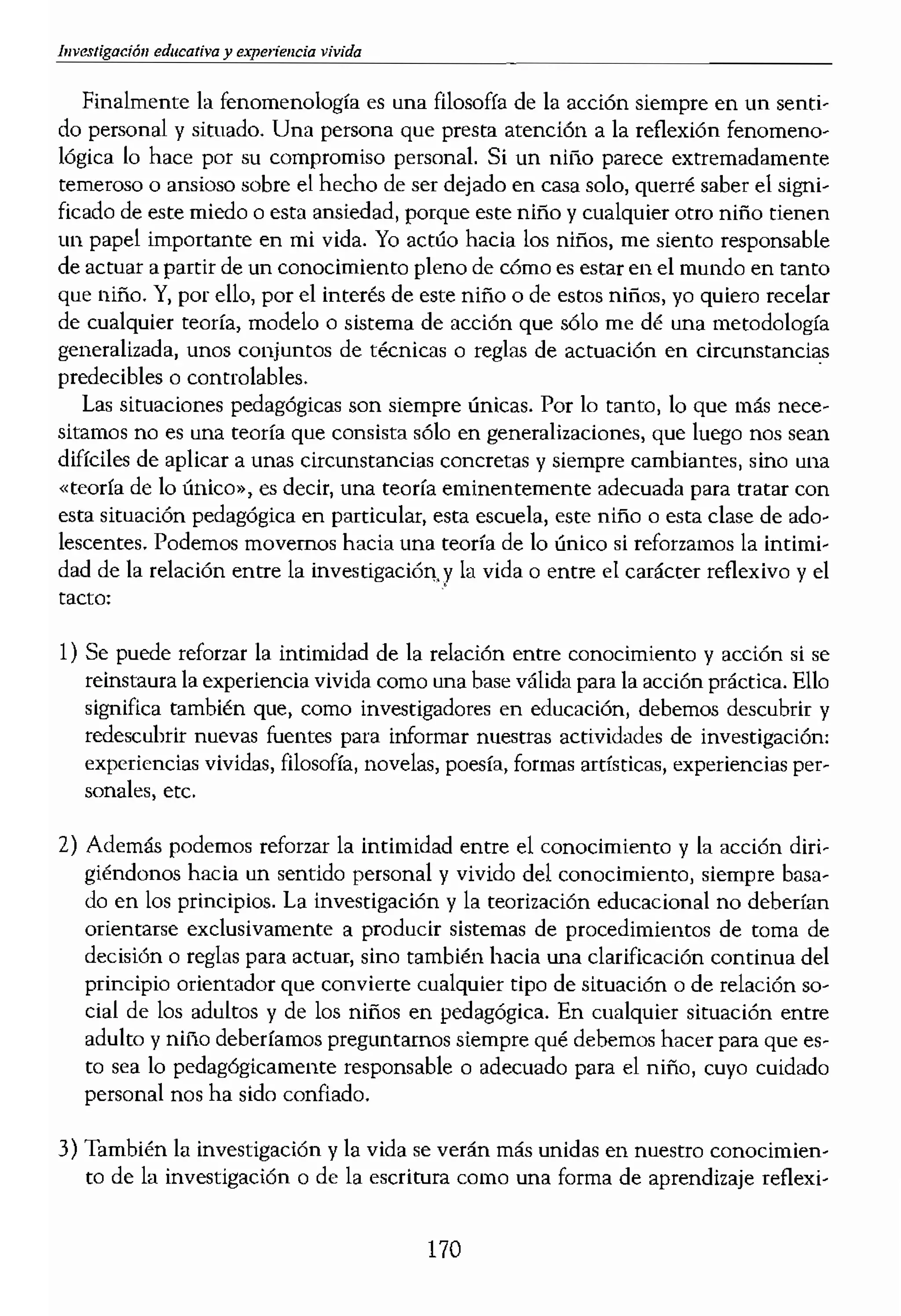vivida
Finalmente la fenomenología es una filosofía de la acción siempre en un senti-
do personal y situado. Una persona que presta atención a la reflexión fenomeno-
lógica lo hace por su compromiso personaL Si un nitlo parece extremadamente
temeroso o ansioso sobre el hecho de ser dejado en casa solo, querré saber el signi-
ficado de este miedo o esta ansiedad, porque este niño y cualquier otro niño tienen
un papel importante en mi vida. Yo actúo hacia los niños, me siento responsabLe
de actuar a partir de un conocimiento pleno de cómo es estar en el mundo en tanto
que niño. Y, por ello, por el interés de este niño o de estos niños, yo quiero recelar
de cualquier teoría, modelo o sistema de acción que sólo me dé una metodología
generalizada, unos conjuntos de técnicas o reglas de actuación en circunstancias
predecibles o controlables.
Las situaciones pedagógicas son siempre únicas. Por lo tanto, lo que más nece-
sitamos no es una teoría que consista sólo en generalizaciones, que luego nos sean
difíciles de aplicar a unas circunstancias concretas y siempre cambiantes, sino una
«teoría de lo único», es decir? una teoría eminentemente adecuada para tratar con
esta situación pedagógica en particular, esta escuela, este niño O esta clase de ado-
lescentes. Podemos movernos hacia una teoría de lo único si reforzamos la intimi-
dad de la relación entre la investigación.y la vida o entre el carácter reflexivo y el
tacto:
1) Se puede reforzar la intimidad de la relación entre conocimiento y acción si se
reinstaura la experiencia vivida como una base válida para la acción práctica. Ello
significa también que, como investigadores en educación, debemos descubrir y
redescubrir nuevas fuentes para informar nuestras actividades de investigación:
experiencias vividas, filosofía, novelas, poesía, formas artísticas, experiencias per-
sonales, etc.
2) Además podemos reforzar la intimidad entre el conocimiento y la acción diri-
giéndonos hacia un sentido personal y vivido del conocimiento, siempre basa-
do en los principios. La investigación y la teorÍzación educacional no deberían
orientarse exclusivamente a producir sistemas de procedimientos de toma de
decisión o reglas para actuar, sino también hada una clarificación continua del
principio orientador que convierte cualquier tipo de situación o de relación so-
cial de los adultos y de los niños en pedagógica. En cualquier siUlación entre
adulto y niño deberíamos preguntamos siempre qué debemos hacer para que es-
to sea lo pedagógicamente responsable o adecuado para el niño, cuyo cuidado
personal nos ha sido confiado.
3) También la investigación y la vida se verán más unidas en nuestro conocimien-
to de la investigación o de la esctÍUlra como una forma de aprendizaje reflexi-
170
Yo. Y el aprendizaje:
dentes de un modo fl
relaciones pedagógici
4) Deberíamos recordar
teorización por s( sola
inseparables de ella.
los temas a los cuale
posición en la vida. (
de conocimiento en
hacia los niños de UI
instrumental o huma
5) Finalmente, si pensar
orientada hacia la ae,
midad entre la ¡nves!
no son un tipo de ir
Está constituida «pOI
teóricos. El compron
miso personal: es
cosas, a c6mo nos po
mismos como educad
mas como autores/le,
ciencias humanas, a
hermenéutico, es del
nuestra calidad de pa
EL CONOCIMIENTO S
A LA COMPETENCIA I
Si comparamos la canse
ciencia humana renome
dleional nos lleva haci,
tít.iles, políticas de gesti
fFnomenológLca nos da
<lión situacional, discen
radica en que el carácte
petencia pedagógica. p,
cunstancias de la vida (
 