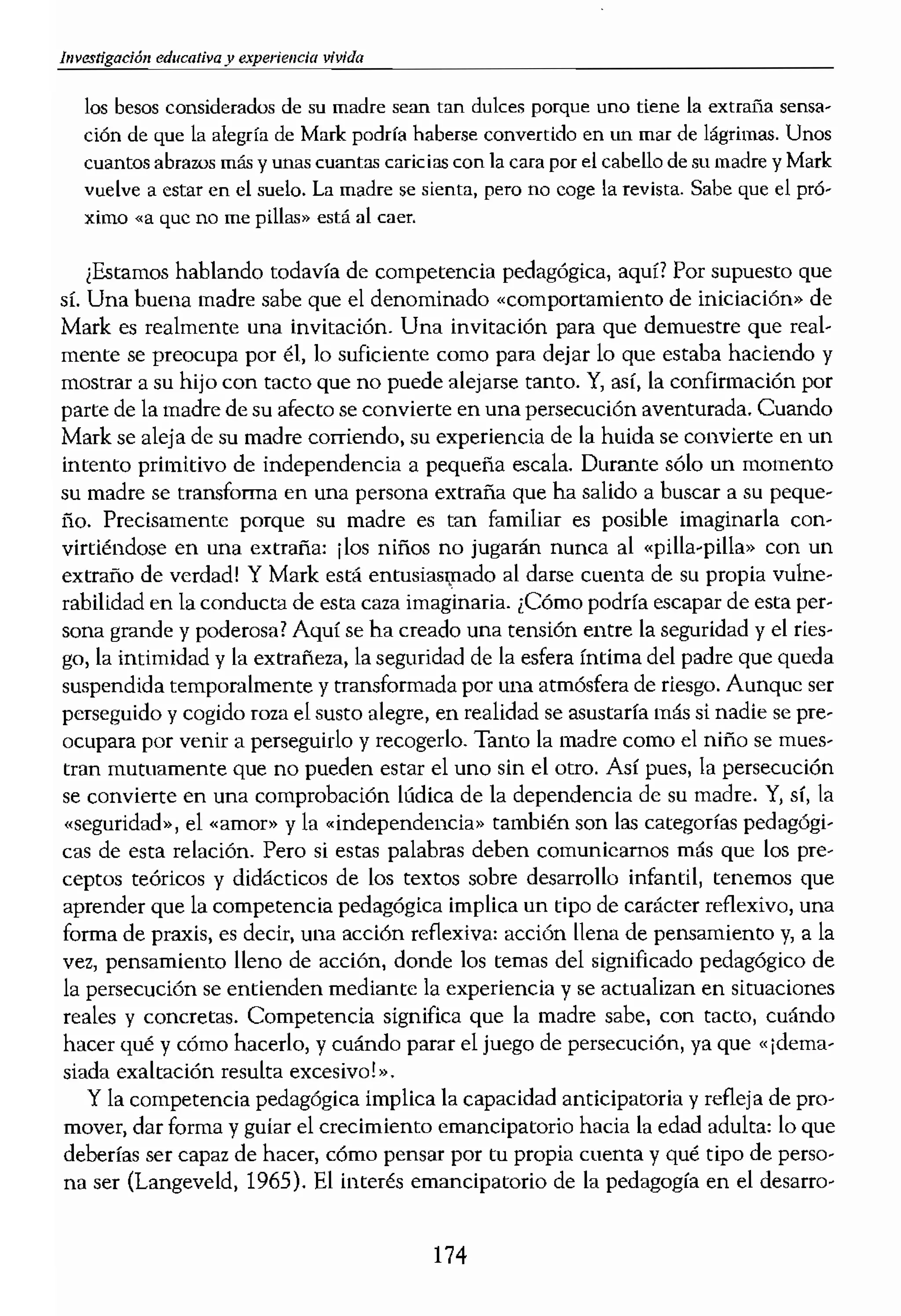 bfvesngación educativa y __.____________________
los besos considerados de su madre sean tan dulces porque uno tiene la extmüa
ción de que la alegría de Mari< podrra haberse convertido en un mar de lágrimas. Unos
cuantos abrazos más y unas cuantas caricias con la cara por el cabello de su madre y Mark
vuelve a estar en el sueio, La madre se sienta, pero no coge la revista. Sabe que el pró...
ximo «a que no me pillas» está al caer,
¡Estamos hablando todavra de competencia pedagógica, aquí? Por supuesto que
sr. Una buena madre sabe que el denominado «comportamiento de iniciación» de
Mark es realmente una invitación. Una invitación para que demuestre que real-
mente se preocupa por él, lo suficiente como para dejar lo que estaba haciendo y
mostrar a su hijo con tacto que no puede alejarse tanto. Y, así, la confirmación por
parte de la madre de su afecto se convierte en una persecución aventurada. Cuando
Mark se aleja de su madre corriendo, su experiencia de la huida se convierte en un
intento primitivo de independencia a pequeña escala. Durante sólo un momento
su madre se transforma en una persona extraña que ha salido a buscar a su peque-
ño. Precisamente porque su madre es tan familiar es posible imaginarla con-
virtiéndose en una extraña: ilos niños no jugarán nunca al «pilla-pilla» con un
extraño de verdad! Y Mark estlÍ entusias!pado al darse cuenta de su propia vulne-
rabilidad en la conducta de esta caza imaginaria. ¿Cómo podría escapar de esta per-
sona grande y poderosa? Aquí se ha creado una tensión entre la seguridad y el ries-
go, la intimidad y la extrañeza, la seguridad de la esfera íntima del padre que queda
suspendida temporalmente y transformada por una atmósfera de riesgo. Aunque ser
perseguido y cogido roza el susto alegre, en realidad se asustaría más si nadie se pre-
ocupara por venir a perseguirlo y recogerlo. Tanto la madre como el niño se mues-
tran mutuamente que no pueden estar el uno sin el otro. Así pues, la persecución
se convierte en una comprobación lúdica de la dependencia de su madre. Y, sí. la
«seguridad», el «amor'> y la «independencia» también son las categorías pedugógi-
cas de esta relación. Pero si estas palabras deben comunicamos más que los pre-
ceptos teóricos y didácticos de los textos sobre desarrollo infantil, tenemos que
aprender que la competencia pedagógica implica un tipo de carácter reflexivo, una
forma de praxis, es decir, una acción reflexiva: acción llena de pensamiento y, a la
vez, pensamiento lleno de acción, donde los temas del significado pedagógico de
la persecución se entienden mediante la experiencia y se actualizan en situaciones
reales y concretas. Competencia significa que la madre sabe, con tacto, cuándo
hacer qué y cómo hacerlo, ycuándo parar el juego de persecución, ya que «¡dema-
siada exaltación resulta excesivo!".
Y la competencia pedagógica implica la capacidad anticipatoria y refleja de pro-
mover, dar forma y guiar el crecimiento emancipatorio hacia la edad adulta: lo que
deberías ser capaz de hacer, cómo pensar por tu propia cuenta y qué tipo de perso-
na ser (Langeveld, 1965). El interés emancipatorio de la pedagogía en el desarro-
174
- - - _..........-
110 educacional de los n
adultos que los educan. I
patodo de la pedagogía,
vidas de existencia orlel
La competencia peda
ciones, actividades y sil!
la teorización, en la eua
reflexivo el significado (
rización pedagógica suc
queda nadie en clase; er
encuentra un respiro. L(
de personal, se integran
jas en casa. En estas oca
tos, una forma mundam
)
 
