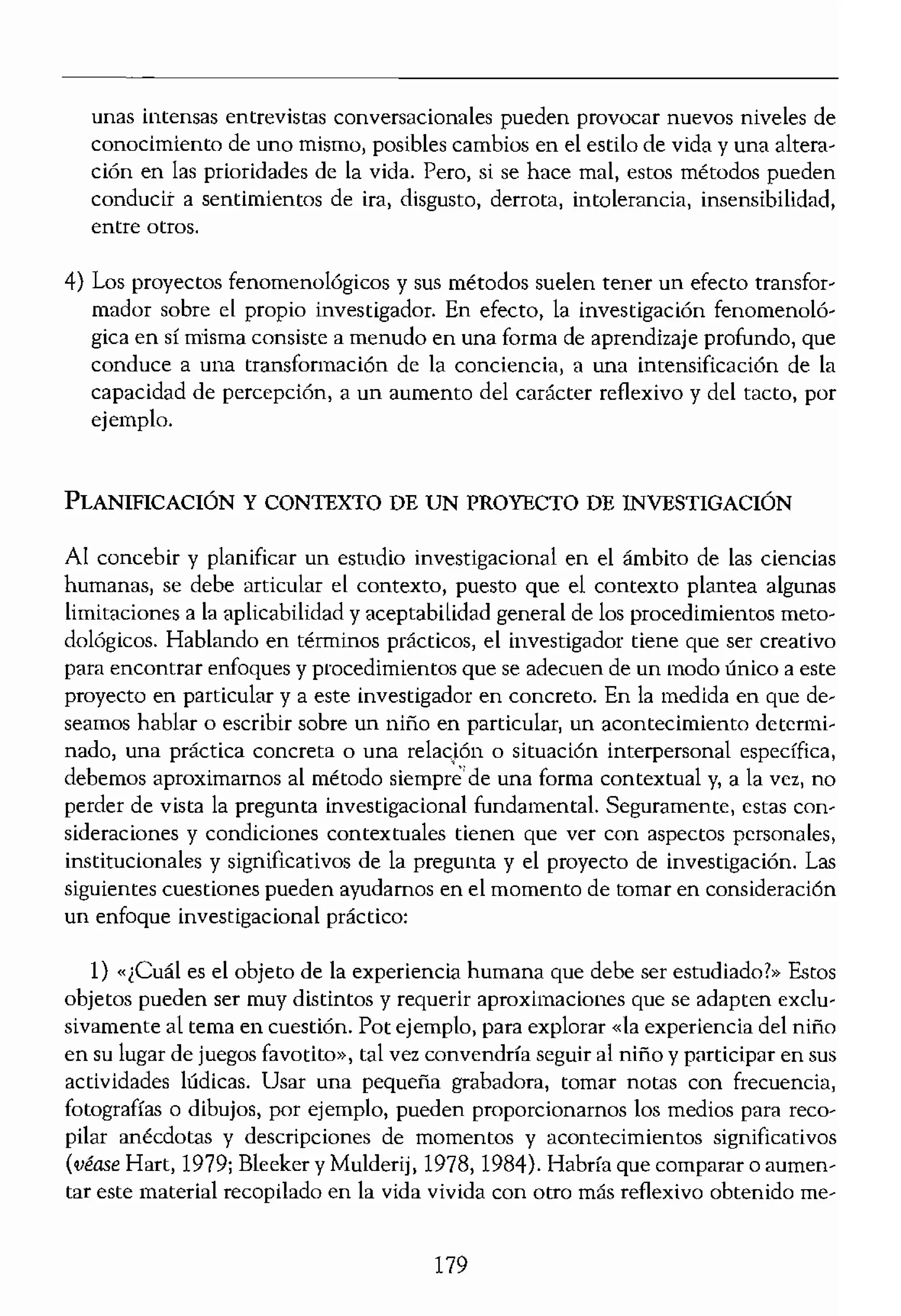 importante escribir una
lue se haya finalizado por
,ertos en la investigación
plorar técnicas, p,rocedi-
r uo proyecto de Investí-
externo acepte traba..-
sobre la naturaleza de la
:e trata de una discusión
udio propuesto,
HUMANAS
son variados y entre ellos
en edad escolar, la ayuda
nos, la asistencia psicoló-
'01ógicos, o bien la movi-
cas difíciles, por ejemplo.
ido que la investigación
s retos pedagógicos inhe-
orientado, La investiga-
.norales que otorgan a la
m ciencias humanas con
:e:
,ersonas que estén impli-
ienológico. Seguramente
crficialidad, culpa, dudas
ranza. mayor conciencia...
liberación, capacidad de
ectos en las instituciones
gunas prácticas sanitarias
Qmo consecuencia de la
Ita del hijo por parte de
,den tener también efec-
el estudio. Por ejemplo,
----_._-----
unas intensas entrevistas conversacionales pueden provocar nuevos niveles de
conocimiento de uno mismo, posibles cambios en el estilo de vida y una altera-
ción en las prioridades de la vida, Pero, si se hace mal, estos métodos pueden
conducit a sentimientos de ira, disgusto, derrota, intolerancia, insensibilidad,
entre otros.
4) Los proyectos fenomenológicos y sus métodos suelen tener un efecto transfor-
mador sobre el propio investigador. En efecto, la investigación fenomenoló-
gica en sí misma consiste a menudo en una forma de aprendizaje profundo, que
conduce a una transformación de la conciencia, a una intensificación de la
capacidad de percepción, a un aumento del carácter reflexivo y del tacto, por
ejemplo.
PLANIFICACIÓN y CONTEXTO DE UN PROYECTO DE INVESTIGACIÓN
Al concebir y planificar un estudio investigacional en el ámbito de las ciencias
humanas, se debe articular el contexto, puesto que el contexto plantea algunas
limitaciones a la aplicabilidad y aceptabilidad general de los procedimientos meto-
dológicos. Hablando en términos prácticos, el investigador tiene que ser creativo
para encontrar enfoques y procedimientos que se adecuen de un modo único a este
proyecto en particular y a este investigador en concreto. En la medida en que de-
seamos hablar o escribir sobre un niño en particular, un acontecimiento detenní-
nado, una práctica concreta o una relacJón o sítuación interpersonal específica,
debemos aproximamos al método siempré'de una forma contextual y, a la vez, no
perder de vista la pregunta investigacional fundamental. Seguramente, estas con-
sideraciones y condiciones contextuales tienen que ver con asp:ectos personales,
institucionales y significativos de la pregunta y el proyecto de investigación. Las
siguientes cuestiones pueden ayudarnos en el momento de tomar en consideración
un enfoque investigacional práctico,
1) «¡Cuál es el objeto de la experiencia humana que debe ser estudiado?» Estos
objetos pueden ser muy distintos y requerir aproximaciones que se adapten exclu-
sivamente al tema en cuestión. Pot ejemplo, para explorar «la experiencia del niño
en su lugar de juegos favotito», tal vez convendría seguir al niño y participar en sus
actividades lúdicas. Usar una pequeña grabadora, tomar notas con frecuencia,
fotografías o dibujos, por ejemplo, pueden proporcionamos los medios para reco'
pilar anécdotas y descripciones de momentos y acontecimientos significativos
(véase Hart, 1979; Bleeker y Mulderij, 1978, 1984j, Habría que comparar o aumen'
tar este material recopilado en la vida vivida con otro más reflexivo obtenido me-
179
 