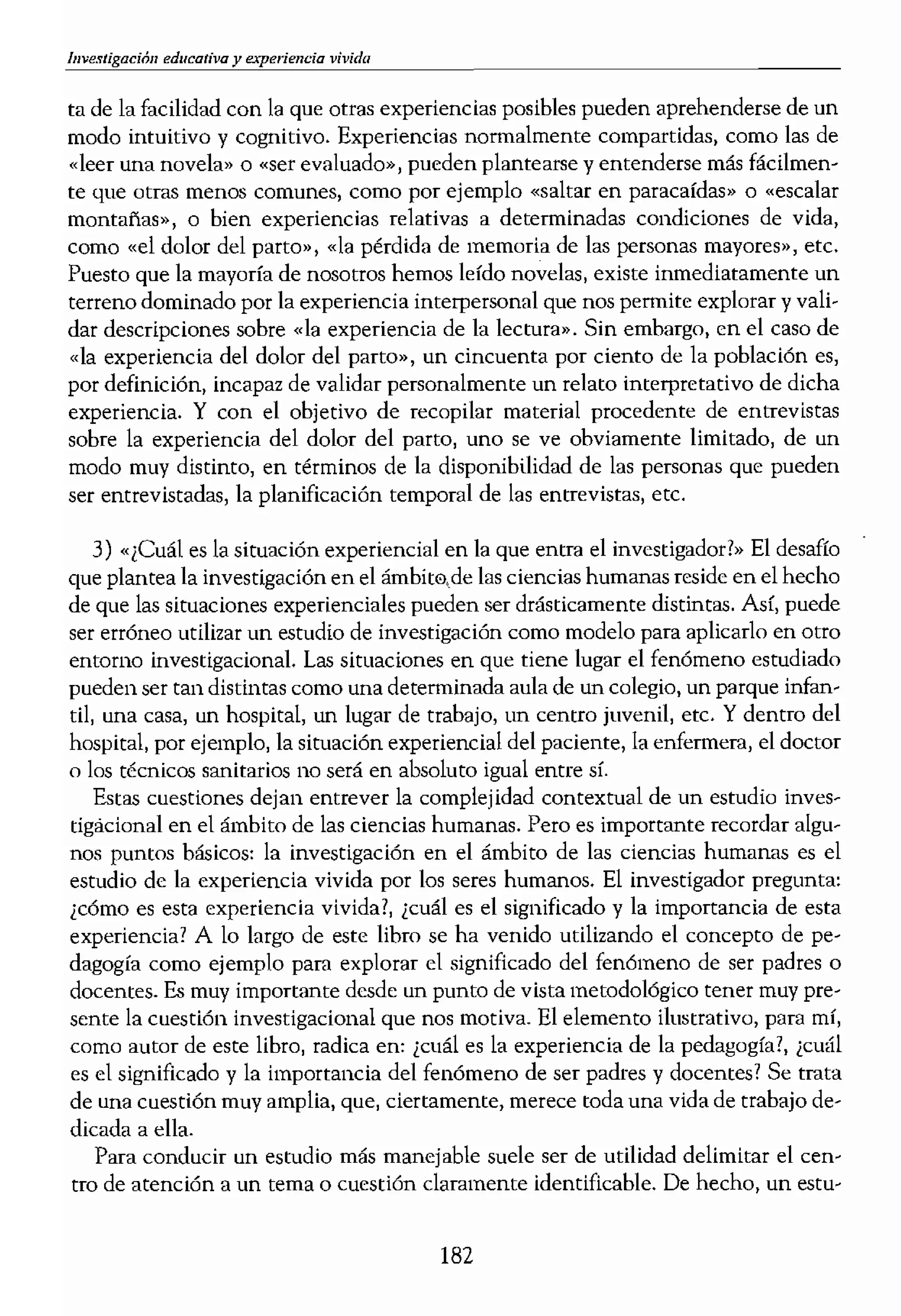 vivida
ta de la facilidad con la que otras experiencias posibles pueden aprehenderse de un
modo intuitivo y cognitivo. Experiencias normalmente compartidas, como las de
«leer una novela» o «ser evaluado», pueden plantearse y entenderse más fácilmen-
te que otras menos COfilunes, como por ejemplo «saltar en paracaídas» o «escalar
montafas», o bien experiencias relativas a determinadas condiciones de vida,
como «el dolor del parto», «la pérdida de memoria de las personas mayores», etc.
Puesto que la mayoría de nosotros hemos leído novelas, existe inmediatamente un
terreno dominado por la experiencia interpersonal que nos permite explorar y vali-
dar descripeiones sobre «la experiencia de la lectura». Sin embargo, en e! caso de
«la experiencia del dolor de! parto», un cincuenta por ciento de la población es,
por definición, incapaz de validar personalmente un telato interpretativo de dicha
experiencia. Y con el objetivo de recopilar material procedente de entrevistas
sobre la experiencia del dolor del parto, uno se ve obviamente limitado, de un
modo muy distinto, en términos de la disponibilidad de las personas que pueden
ser entrevistadas, la planificación tempornl de las entrevistas, etc.
3) «¡Cuál es la situación experiencial en la que entra el investigador?» El desafío
que plantea la investigación en el ámbit0.de las ciencias humanas reside en el hecho
de que las situaciones experienciales pueden ser drásticamente distintas. Así, puede
ser errÓneo utilizar un estudio de investigación como modelo para aplicarlo en otro
entorno investigacional. Las situaciones en que tiene lugar el fenómeno estudiado
pueden ser tan distintas como una detenninada aula de un colegio, un parque infan-
til, una casa, un hospital, un lugar de trabajo, un centro juvenil, etc. Y dentro del
hospital, por ejemplo, la situación experiencial del paciente, la enfermera, el doctor
o los técnicos sanitarios no será en absoluto igual entre sí.
Estas cuestiones dejan entrever la complejidad contextual de un estudio inves-
tigacional en el ámbito de las ciencias humanas. Pero es importante recordar algu-
nos puntos básicos: la investigación en el ámbito de las ciencias humanas es el
estudio de la experiencia vivida por los seres humanos. El investigador pregunta:
¿cómo es esta experiencia vivida?, ¿cuál es el significado y la importancia de esta
experiencia? A lo largo de este libro se ha venido utilizando el concepto de pe-
dagogía como ejemplo para explorar el significado del fenómeno de ser padres o
docentes. Es muy importante desde un puntO de vista metodológico tener muy pre-
sente la cuestión investigacional que nos motiva. El elemento ilustrativo, para mí,
como autar de este libro, radica en: ¿cuál es la experiencia de la pedagogía?, ¡cmíl
es el significado y la importancia del fenómeno de ser padres y docentes? Se trata
de una cuestión muy amplia, que, ciertamente, merece toda una vida de trabajo de-
dicada a ella.
Para conducir un estudio más manejable suele ser de utilidad delimitar el cen-
tro de atención a un tema o cuestión claramente identificable. De hecho, un estu-
182
dio de la fenomenología <
en determinados aspeeto
profesotes. Por ejemplo,
que «miran» los padres <
es la experiencia paterna
rama» paterna?, ¿en qué
profesores pueden tener
de la «responsabilidad» •
Así pues, para llevar a
de gran ayuda definir y (
contrario, podemos perd
pregunta.
TRABAJAR EL TEXTO
Tradicionalmente, los eS1
ciales y conductistas se pJ
necesario que
nas fenomenológIcas tat!"
la investigación, si bien
ción no siempre son
Algunos estudios cuaJital
ducciones y fragmentos,
investigador ha decidido
hemos insistido en que (
del proceso de escritura.
y organizar transcripcion
rrativa.
Sin embargo, resulta (
del estudio de investigac
fonna definitiva sólo sur!
bajo. A veces un invesl.ig
to que no hay ningún m
de frustmción puede sup'
rencía del bloqueo creati
salir del dilema, hay que
la parte y el todo, (
p r toda la investigación
p sible organizar a grand
 