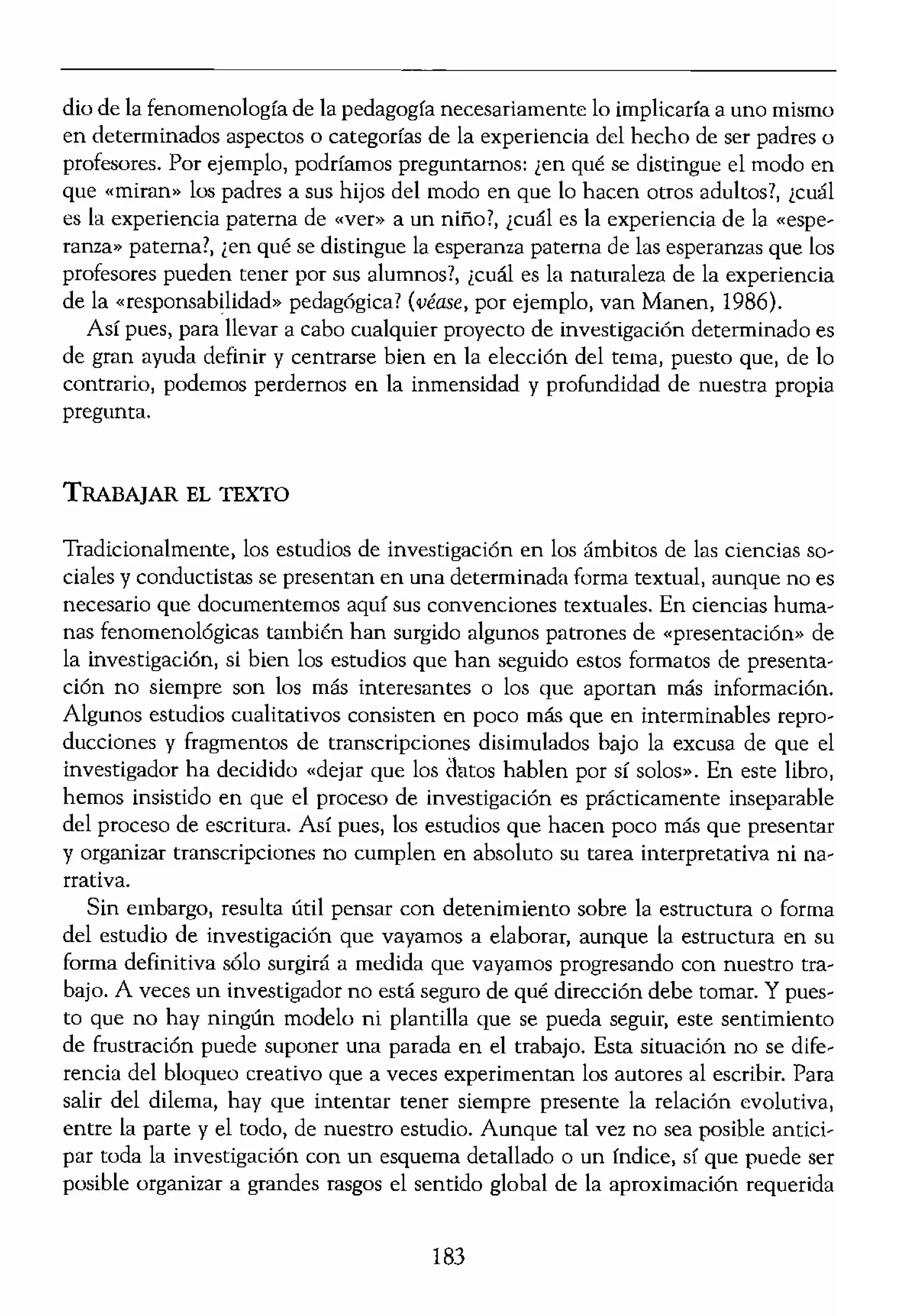 eden aprehenderse de un
:ompartidas, como de
,ntenderse más fácilllen-
!n panlCaídas» o «escalar
las condiciones de vida,
S personas t etc.
xiste inmediatamente un
's permite explorar y vali-
n embargo, en el casa de
iento de la población es,
o interpretativo de dicha
rocedente de entrevistas
imnente limitado, de un
las personas que pueden
.stas¡ etc.
. investigador?» El desafío
unanas reside en el hecho
.ente distintas. Así, puede
lelo para aplicarlo en otro
ar el fenómeno estudiado
colegio, un parque infan-
juvenil, etc. Y dentro del
te, la enfermera, el doctor
tual de un estudio inves-
importante recordar algu-
s ciencias humanas es el
El investigador pregunta:
, y la importancia de esta
,ando el concepto de pe-
cn6meno de ser padres o
odol6gico tener muy pre-
lento ilustrativo, para mí,
,ia de la pedagogía?, ¡cuál
ldres y docentes? Se trata
da una vida de trabajo de-
utilidad delimitar el cen-
cable. De hecho, un estu-
dio de la fenomenología de la pedagogía necesariamente lo implicaría a uno mismo
en determinados aspectos o categorfas de la experiencia del hecho de ser padres o
profesores. Por ejemplo, podríamos preguntamos: len qué se distingue el modo en
que «miran" los padres a sus hijos del modo en que lo hacen otros adultos?, ¿cuál
es la experiencia paterna de «ver" a un niño1, ¿cuál es la experiencia de la «espe-
ranza.. paterna?, ¡en qué se distingue la esperanza paterna de las esperanzas que los
profesores pueden tener por Sus alumnos?, ¡cuál es la naturaleza de la experiencia
de la «responsabilidad» pedag6gica? (véase, por ejemplo, van Manen, 1986).
Así pues, para llevar a cabo cualquier proyecto de investigaci6n determinado es
de gran ayuda definir y centrarse bien en la elecci6n del tema, puesto que, de lo
contrario, podemos perdernos en la inmensidad y profundidad de nuestra propia
pregunta.
TRABAJAR EL TEXTO
Tradicionalmente, los estudios de investigación en los ámbitos de las ciencias so-
ciales y conductistas se presentan en una determinada forma textual, aunque no es
necesario que documentemos aquí sus convenciones textuales. En ciencias huma-
nas fenomenológicas también han surgido algunos patrones de "presentación" de
la investigación, si bien los estudios que han seguido estos formatos de presenta-
ci6n no siempre son los más interesantes o los que aportan más información.
Algunos estudios cualitativos consisten en poco más que en interminables repro-
ducciones y fragmentos de transcripciones disimulados bajo la excusa de que el
investigador ha decidido «dejar que los datos hablen por sí solos». En este libro,
hemos insistido en que el proceso de investigación es prácticamente inseparable
del proceso de escritura. Así pues, los estudios que hacen poco más que presentar
y organizar transcripciones no cumplen en absoluto su tarea interpretativa ni na-
rrativa.
Sin embargo, resulta útil pensar con detenimiento sobre la estructura o forma
del estudio de investigación que vayamos a elaborar, aunque la estructura en su
forma definitiva sólo surgirá a medida que vayamos progresando con nuestro tra-
bajo. A veces un investibrador no está seguro de qué direcci6n debe tomar. Y pues-
to que no hay ningún modelo ni plantilla que se pueda seguir, este sentimiento
de frustraci6n puede suponer una parada en el trabajo. Esta situaci6n no se dife-
rencia del bloqueo creativo que a veces experimentan los autores al escribir. Para
salir del dilema, hay que intentar tener siempte presente la reladón evolutiva,
entre la parte y el todo, de nuestro estudio. Aunque tal vez no sea posible antici-
par toda la investigaci6n con un esquema detallado o un índice, sí que puede ser
posible organizar a grandes rasgos el sentido global de la aproximaci6n requerida
183
 