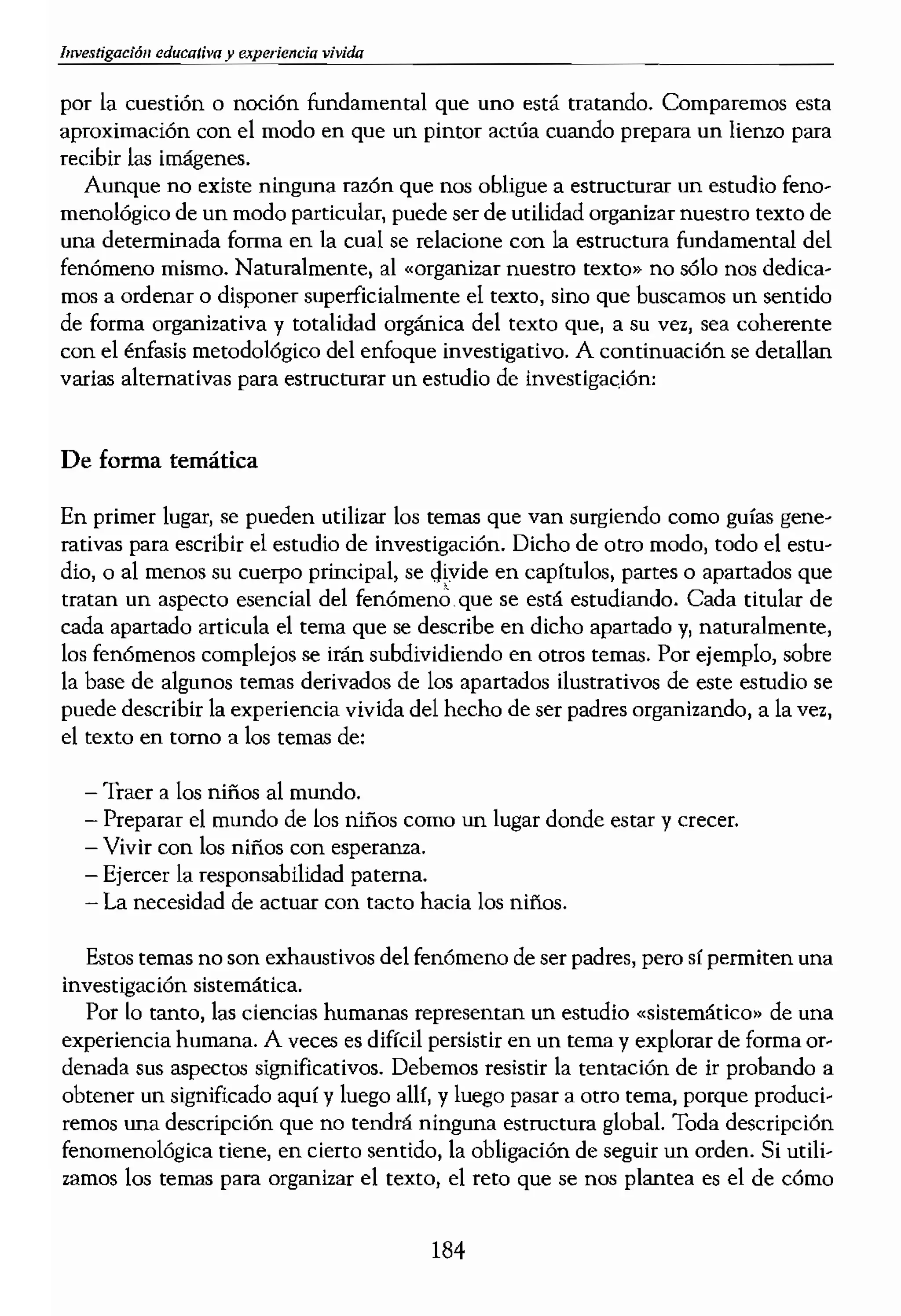 por la cuestión o noción fundamental que uno está tratando. Comparemos esta
aproximación con el modo en que un pintor actúa cuando prepara un lienzo para
recibir las imágenes.
Aunque no existe ninguna razón que nos obligue a estructurar un estudio feno-
menológico de un modo particular, puede ser de utilidad organizar nuestro texto de
una determinada forma en la cual se relacione con la estructura fundamental del
fenómeno mismo. Naturalmente, al «organizar nuestro texto» no sólo nos dedica-
mos a ordenar o disponer superficialmente el texto, sino que buscamos un sentido
de forma organizativa y totalidad org'drlica del texto que, a su vez, sea coherente
con el énfasis metodológico del enfoque investigativo. A continuación se detallan
varias alternativas para esttucturar un estudio de investigac;ión:
De forma temática
En primer lugar, se pueden utilizar los temas que van surgiendo como guías gene-
rativas para escribir el estudio de investigación. Dicho de otro modo, todo el estu-
dio, o al menos su cuerpo principal, se divide en capftulos, partes o apartados que
tratan un aspecto esencial del fenómen¿, que se está estudiando. Cada titular de
cada apartado articula el tema que se describe en dicho apartado y, naturalmente,
los fenómenos complejos se irán subdividiendo en otros temas. Por ejemplo, sobre
la base de algunos temas derivados de los apartados ilustrativos de este estudio se
puede describir la experiencia vivida del hecho de ser padres organizando, a la vez,
el texto en tomo a los temas de:
Traer a los niños al mundo.
- Preparar el mundo de los niños como un lugar donde estar y crecer.
- Vivir con los niños con esperanza.
- Ejercer la responsabilidad paterna.
- La necesidad de actuar con tacto hacia los niños.
Estos temas no son exhaustivos del fenómeno de ser padres, pero sí permiten una
investigación sistemática.
Por lo tanto, las ciencias humanas representan un estudio «sistemático» de una
experiencia humana. A veces es dificil persistir en un tema y explorar de forma or-
denada sus aspectos significativos. Debemos resistir la tentación de ir probando a
obtener un significado aquí y luego allf, y luego pasar a otro tema, porque produci-
remos una descripción que no tendrá ninguna estructura global. -¡Oda descripción
fenomenológica tiene, en cierto sentido, la obligación de seguir un orden. Si utili,
zamos los temas para organizar el texto, el reto que se nos plantea es el de cómo
184
tratar cada uno de lo teD
pre las dimensiones sign
seguir sistemáticamente'
tiones y la siguiente orga
¿Cuáles son los aspecto,
Existe una evidencia (
Tener tacto consiste e
El tacto no se puede p
El tacto se rige por la
El tacto gobierna la PI
¿Cómo se manifiesta e!
El tacto se muestra co
El tacto se muestra ca
El tacto se muestra ca
El tacto se muestra ca
El tacto se muestra co
El tacto se muestra Ca
¿Qué es lo que rearmen
El tacto preserva el eSI
El tacto ptotege 10 qu<
El tacto evita daños o
El tacto sana (o devue
El tacto refuerza lo qu
El tacto mejora lo que
El tacto promueve el (
¡Cómo realiza el tocIO ¡
El tacto actúa a través
El tacto actúa a través
El tacto actúa a través
El tacto actúa a través
El tacto actúa a través
El tacto actúa a través
¡Cuál es la importancia
El tacto da una forma
El t.acto convierte la iJ
El sentimiento del tae
 Evans (1989) ha entr'
) historias aneedóticas de I
 