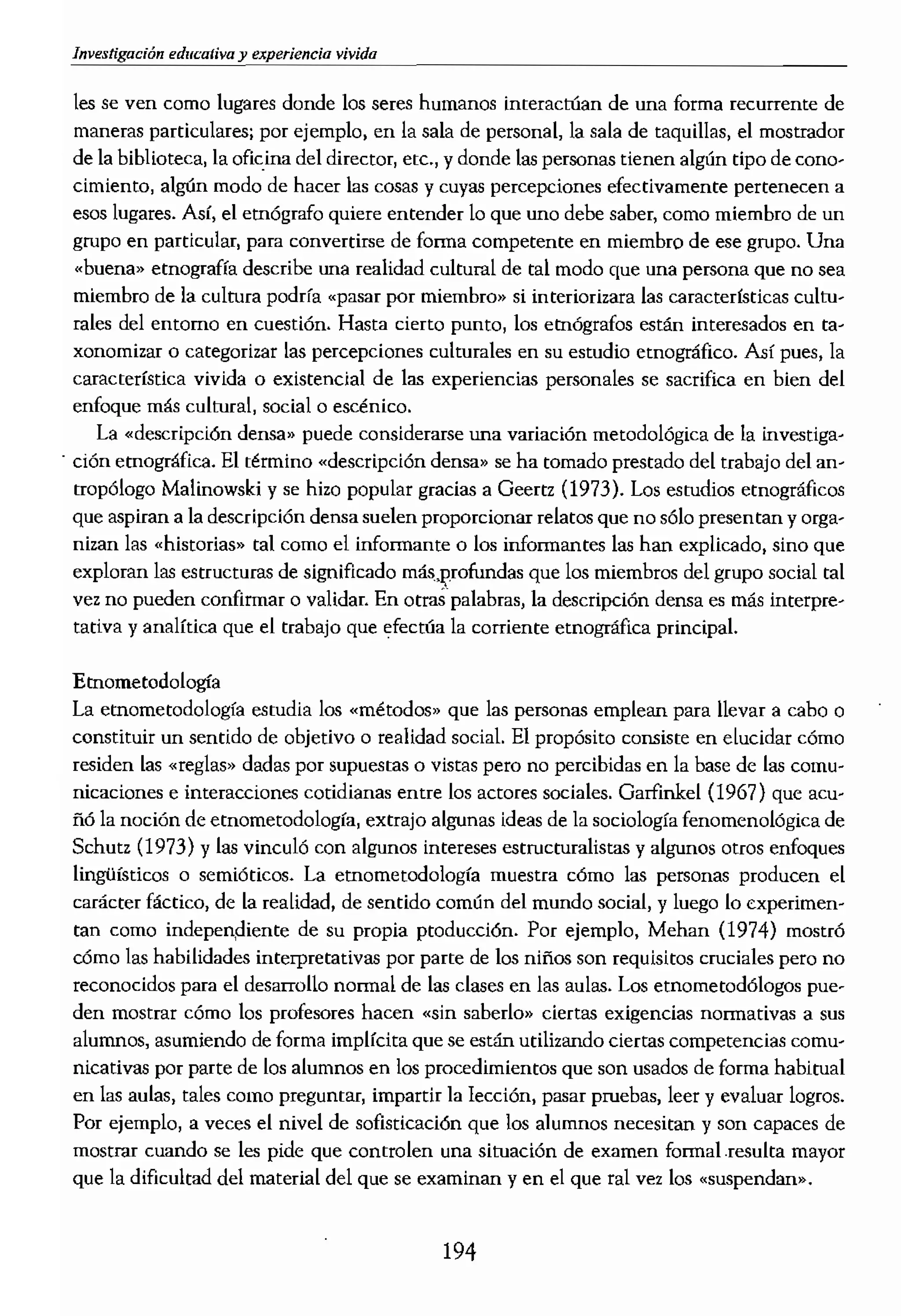 les se ven como lugares donde los seres humanos interactúan de una forma recurrente de
maneras particulares¡ por ejemplo, en la sala de personal, la sala de taquillas, el mostrador
de la biblioteca, la mldna del director, etc., y donde las personas tienen algún tipo de cono-
cimiento, algún modo de hacer las cosas y cuyas percepciones efectivamente pertenecen a
esos lugares. Así, el etnógrafo quiere entender lo que uno debe saber, como miembro de un
grupo en partícular) para convertirse de forma competente en miembro de ese grupo. Una
«buena» etnografía describe una realidad cultural de tal modo que una persona que no sea
miembro de la cultura podrfa «pasar por miembro» si interiorizara las características cultu..
rales del entorno en cuestiÓn. Hasta cierto punto! los etnógrafos están interesados en ta...
xonomízar o categorizar las percepciones culturales en su esrudío etnográfico. Así pues. la
característica vivida o exístencial de las experiencias personales se sacrifica en bien del
enfoque más culturall social O escénico.
La «descripción deusa» puede considerarse una variacióu metodológica de La investiga..
. ci6n etnográfica. El término «descripción densa» se ha tomado prestado del trabajo del an-
tropólogo Malinowski y se hizo popular gracias a Geertz (1973). Los estudios etnográficos
que aspiran a la descripción densa suelen proporcionar relatos que no sólo presentan y orgu..
nizan las .historias» tal corno el informante o los informantes las han exptícado, sino que
exploran las estructuras de significado másJ?rofundas que los miembros del grupo social tal
vez no pueden c.onfirmar o validar. En otras'palabras, la descripción densa es más interpre'"
tativa y analítica que el trabajo que la corriente etnográfica principaL
Etnometodologfa
La etnometodología estudia los «métodos» que las personas emplean para llevar a cabo o
constituir un sentido de objetivo o realidad social. El propósito consiste en elucidar cómo
residen Las {(reglas» dadas por supuestas o vistas pero no percibidas en la base de las
nicaciones e interacciones cotidianas entre los actores sociales. Garfinkel (1967) que acu-
ñó la noción de etnometodología, extrajo algunas ideas de la sociología fenomenológica de
Sebutz (1973) Ylas vinculó con algunos intereses estrucrnralistas y algunos otros enfoques
lingüísticos o La etnomctodología muestra cómo las personas producen el
carácter fáctico, de la realidad, de sentido comÚn del mundo social, y luego lo experimen..
tan como independiente de su propia ptoducción. Por ejemplo, Mehan (1974) mostrÓ
cómo las habilidades interpretativas por parte de los niños son requisitos cruciales pero no
reconocidos para el desarrollo normal de las clases en las aulas. Los etnometod6logos pue-
den mostrar cómo los profesores hacen «sin saberlo» ciertas exigencias nonnativas a sus
alumnos, asumiendo de forma implícita que se están utilizando ciertas competencias comu...
nicativas por parte de los alumnos en los proc.edimientos que son usados de forma habitual
en las aulas, tales como preguntar, impartir la lecci6u, pasar pruebas, leer y evaluar logros.
Por ejemplo, a veces el nivel de sofisticación que los alumnos necesitan y son capaces de
mostrar cuando se les pide que controlen una situación de examen formal ,resulta mayor
que la dificultad del material del que se examinan y en el que ral vez los «snspendan».
194
El tema central de la
nes prácticas como reall
turantes de las personas I
dos de miembros» para
racionales e informableE
La teoría aru.dftica, tal
no está interesada en de:
metodología! sino que s
variación radical, meno:
no hay ninguna necesid:
vacionales! como por ejl
lisis. Sostienen que los t
en nuestros propios dise
borativo para recordar
para hablar o para esedb
juguetes infantiles, la ee
como un prohlema y lue
ro o indirectamente. ca
Hay elementos griegos,
(Blum, 1978). El te6ricc
Teorizar significa que UJ
manera, en primer térrn
debe mostrar cómo Gual(
ción hacia 10 bueno, es I
Fenomenología
La fenomenología es la (
un modo vago para disti
y como aparecen en um
en sí mismos, es decir 1lG
menologú¡ del espíritu), I-i
llegamos a conocer la «l
nos aparece. Sin embar!
así como en" ur
de reflexión en el centre
/ Para Husserl, la fenorr
tuve el mundo y cómo s(
significa tanto «a las
gía debe describir lo que
concepciones y nociones
 