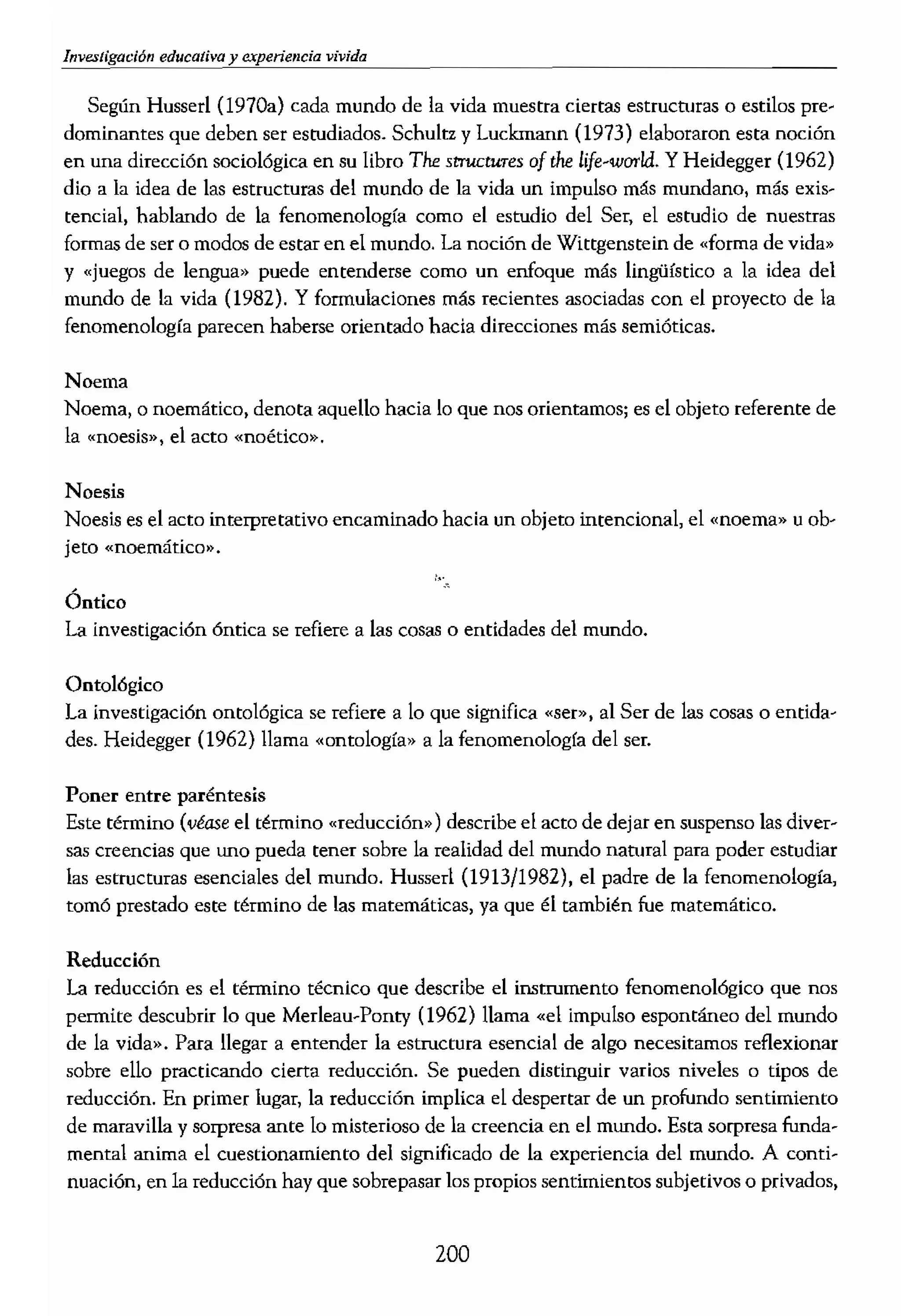 - - - -.......
Según Husserl (1970a) cada mundo de la vida muestra CÍertliB estructuras o estilos pre-
dominantes que deben ser esrudiados. Schultz y Luckmann (1973) elaboraron esta noción
en una dirección SOciológica en su libro The structures of!he life-world. YHeidegger (1962)
dio a la idea de las estructuras del mundo de la vida un impulso más mundano, más exis--
tencial, hablando de la fenomenología como el esrudio del Ser, el estudio de nuestras
formas de ser o modos de estar en el mundo. la noción de Wittgenstein de ,<forma de vida»
y «juegos de lengua» puede entenderse corno un enfoque más lingüístico a la idea del
mundo de la vida (1982), Y formulaciones más recientes asociadas con el proyecto de la
fenomenología parecen haberse orientado hacia direcciones más semióticas.
Noema
Noema, o noemático, denota aquello hacia lo que nos orientamos; es el objeto referente de
la «noesis») el acto «noético».
Noesis
Noesis es el acto interpretativo encaminado hacia un objeto intencionaL el «noemaJ.} U
jeto «noemátko».
1,·
Óntico
La investigación óntica se refiere a las cosas o entidades del mtmdo.
Ontológico
La investigación ontológica se refiere a 10 que sign.ifica «ser». al Ser de las cosas o entida..
des. Heidegger (1962) llama «ontología» a la fenomenología del ser.
Poner entre paréntesis
Este término (véase el término «reducción») describe el acto de dejar en suspenso las diver-
sas creencias que uno pueda tener sobre la realidad del mundo natural para poder estudiar
las estructums esenciales del mundo. Husserl (1913/1982), el padre de la fenomenología,
tomó prestado este término de las matemáticas) ya que él también fue matemático.
Reducción
La reducción es el término técnico que describe el instrumento fenomenológico que nos
permite descubrír lo que Merleau-Ponty (1962) llama «el impulso espontáneo del mundo
de la vida;>, Para negar a entender la estructura cst."ncial de algo necesitamos reflexionar
sobre ello practicando cierta reducción, Se pueden distinguir varios niveles o tipos de
reducción. En primer lugar) la reducción implica el despertar de un profundo sentimiento
de maravilla y sorpresa ante lo misterioso de la creencia en el mundo. Esta sorpresa funda..
mental anima el cuestionamiento del significado de la experiencia del mundo. A conti..
nuación, en la reducción hay que sobrepasar los propios sentimientos subjetivos o prIvados,
200
- - - ......
las preferencias, inclin
nómeno o experiencia
prenderse de las teorías
meno que uno desea es'
abstracto. En cuarto
particularidad de la ex¡:
el otro lado de la conc!
tal vez a diferencia de 1
sino que se trataba más
tal como es vivido de l
ambición de hacer que
Relacionalidad
La relacionalidad se retl
rulo «Reflexión fenom,
La semiótica como del
literatios, la antropoloi
que los humanos se cn:
camente, estrucrurand<
lenguajes mentales de
no reside en las cosas t
entre ellas. El Iiogüista
do de una palabra, es
el significado es una c
(Ray, 1984).
Los textOS o signos y
Según la semiótica, no
real. -«Codificamos» nl
ningún texto neutro.
que escribir es todo es
lecturas y textos crrtice
vos para exponer, por (
imagen. Y una vez esta
dad posible.
Desde un punto de ,
y puede leerse como un
acto de habla muestra l
to, la ropa1 la posicián,
 