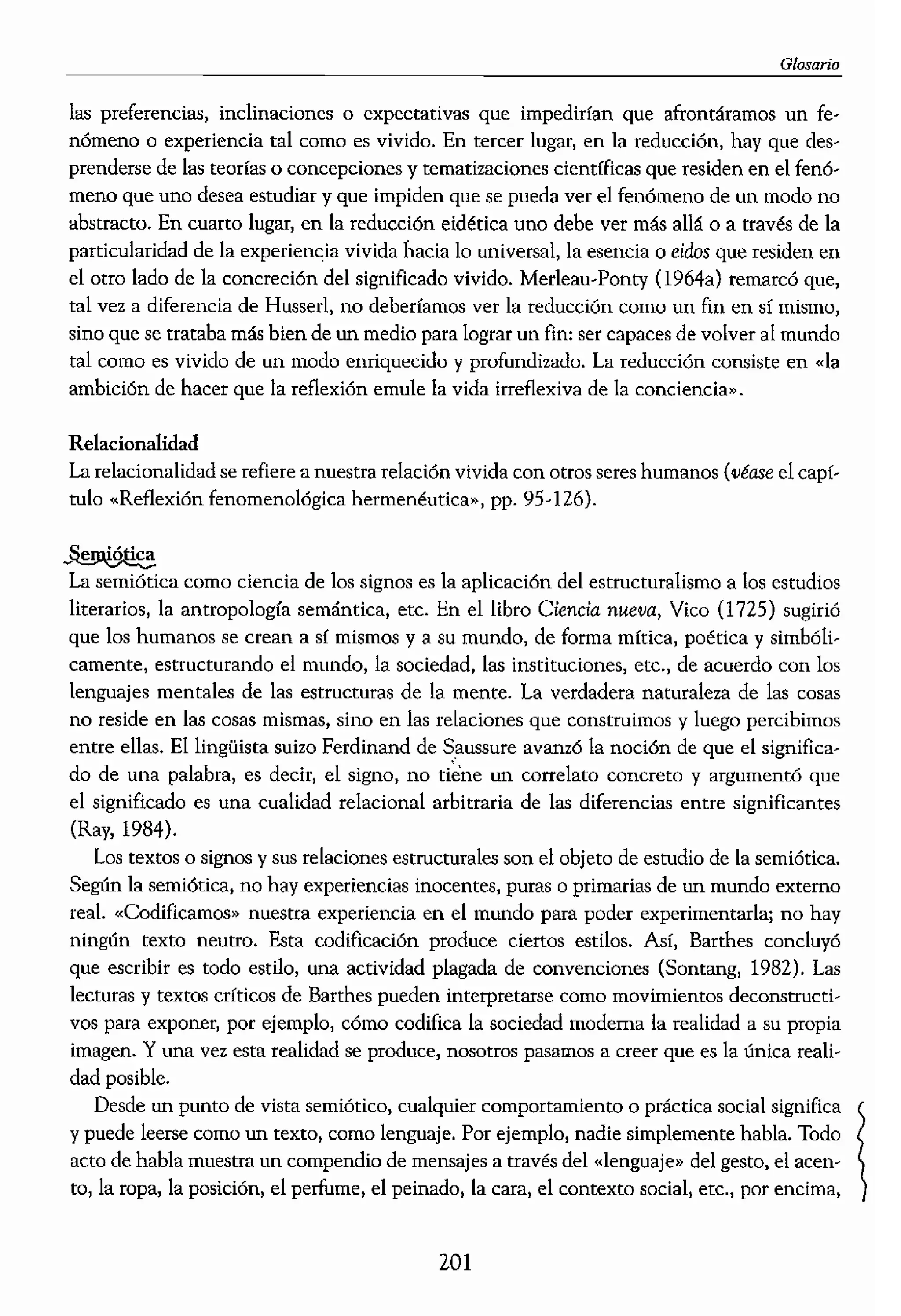 I
o estilos
elaboraron esta noción
.,.Id. y Heidegger (1962)
flás mundano, más exis"
. el estudio de nuestras
¡tein de «forma de vida»
ingliístico a la idea del
lS con el proyecto de la
emióticas,
es el objeto referente de
;;íonat el «noerna» u
lo.
,er de las cosas o entidar
ier,
jar en suspenso las
tural para poder estudiar
Jre de la fenomenología,
1 fue matemático.
fenomenológico que nos
o espontáneo del mundo
, necesitamos reflexionar
rarios niveles o tipos de
un profundo sentimiento
ndo. Esta sorpresa funda-
da del mundo. A conri-
.tos subjetivos o privados,
Glosario
las preferencias, inclinaciones o expectativas que impedirían que afrontáramos un
n6meno o experiencia tal como es vivido. En tercer lugar, en la reducci6n1 hay que des--
prenderse de las tcorras o concepciones y tematizaciones científicas que residen en el fenó--
meno que uno desea estudiar y que impiden que se pueda ver el fenómeno de un modo no
abstracto. En cuarto lugar, en la reducción eidética uno debe ver más allá o a través de la
particularidad de la experiencJa vívida hada lo universal) la esencia o dilos que residen en
el otro lado de la concreción del significado vivido. Merleau-Ponty (1964a) remarcó que,
tal vez. a diferencia de Hussert no deberíamos ver la reducción como un fin en sí mismo1
sino que se trataba más bien de un medio para lograr un fin: ser capaces de volver al mundo
tal corno es vivido de un modo enriquecido y profundizado. La reducción consiste en «la
ambtci6n de hacer que la reflexión emule la vida irreflexiva de la concienCIa».
Relacíonalidad
La reladonalidad se refiere a nuestra relación vivida con otros seres humanos (véase el
rulo «Reflexión fenomenológica hermenéutica», pp. 95-126).
La semiótica como dencia de los signos es la aplicación del estructutalísmo a los estudios
literarios, la antropología semántica, etc. En el libro Ciencia nueva, Vico (1725) sugirió
que los humanos se crean a sf mismos y a su mundo, de forma mftica, poética y simbóli..
camente. estructurando el mundo, la sociedad, las instituciones, etc., de acuerdo con los
lenguajes mentales de las estructuras de la mente. La verdadera naturaleza de las cosas
no reside en las cosas mismas, sino en las relaciones que construimos y luego percibimos
entre ellas. El lingüista suizo Ferdinand de Saussure avamó la noción de que el significa-
do de una palabra) es dedr) el signo, no un correlato concreto y argumentó que
el significado es una cualidad relacional arbitraria de las diferencias entre significantes
(Ray, 1984).
Los textos o signos y sus relaciones estructurales son el objeto de estudio de la semiótica.
Según la semiótica, no hay experiencias inocentes, puras o primarías de un mundo externo
reaL «Codificamos» nuestca experiencia en el mundo para poder experimentarla; no hay
ningún texto neutro. Esta codificación produce cienos estilos. Así, Barthes concluyó
que escribir es todo estilo, una actividad plagada de convenciones (Sonrang, 1982). Las
lecturas y textos críticos de Barthes pueden interpretarse COmO movimientos deconstructi,..
vos para exponer, por ejemplo, cómo codifica la sociedad moderna la realidad a su propia
imagen. Y una vez esta realidad se produce, nosotros pasamos a creer que es la única reali..
dad posible.
Desde un punto de vista semiótico, cualquier comportamiento o práctka social significa 
y puede leerse co!= un texto, como lenguaje. Por ejemplo, nadie simplemente habla. Todo
acto de habla muestra un compendio de mensajes a través del «lenguaje» del gesto, el acen..
ta, la ropa, la posición, el perfume, el peinado, la cara) el contexto social, etc., por encima,
201
 