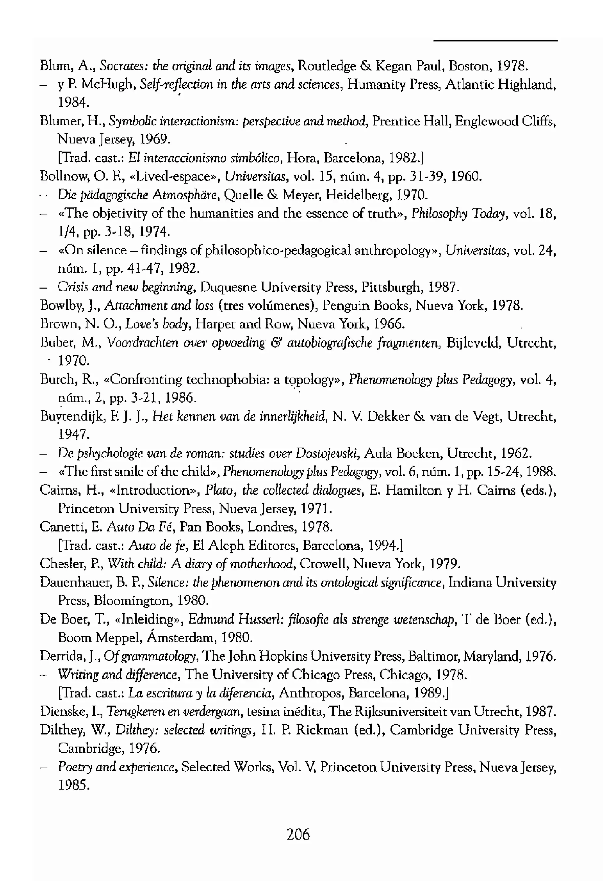 Blum, A., Socrates; tite original and its images, Routledge & Kegan Paul, Boston, 1978.
- YP. McHugh, Sdf-Teflection in tite arts and sciences, Humanity Press, Atlantie Highland,
1984. •
Blumer, R, Symbolic interaclÍonism: perspective and meclwd, Preatice Hall, Englewood Cliffs,
Nueva Jersey, 1969.
[Trad. cast.: El interaccionismo simbólico, Hora, Barcelona, 1982.]
Bollnow, o. E, «Ijved·espace», Universitas, voL 15, núm. 4, pp. 31-39,1960.
- Die padagogische Atmosphiire, Quelle & Meyer, Heidelberg, 1970.
- "The objetivity of the humanities and the e"ence of truth», Phílosophy Today, voL 18,
1/4, pp. 3-18, 1974.
- «On silenee - findings of philosophico-pedagogical anthropology», Universitas, voL 24,
núm. 1, pp. 41-47,1982.
- Crisís and new beginning, Duquesne University Press, Pittsburgh, 1987.
Bowlby, J., Attachment and loss (tres volúmenes), Penguin Books, Nueva York, 1978.
Brown, N. O., Love's body, Harper and Row, Nueva York, 1966.
Buber, M., Voordrachten over opvoeding & aUlObiografisck: fragmenten, Biíleveld, Utreeht,
1970.
Burch, R, «Confronting teclmophobia: a topology», Phenomenology p!,.,; Pedagogy, voL 4,
núm., 2, pp. )-21, 1986.
Buytendijk, E J. J., Het kennen van de ínnerlijkheíd, N. Y. Dekker & van de Vegt, Utrecht,
1947.
De pshychologie ron de romano studies ova Dostojevski, Aula Boeken, Utteeht, 1962.
- «The firstsmileofthe child», Phenomenology plus Pedagogy, vol. 6, núm. 1, pp. 15-24, 1988.
Cairos, H., «lntroduction», Plato, tite calleaed dialogues, E. Hamilton y R Cairns (eds.),
Princeton University Press, Nueva Jersey, 1971.
Canetti, E. Auto Da Fé, Pan Books, Londres, 1978.
[Trad. cast.: Auto de fe, El Aleph Editores, Barcelona, 1994.]
Chesler, P., With child: A diary ofmatherhood, Crowell, Nueva York, 1979.
Dauenheuer, B. P., Si!eru:e: !he phenomerum and its ontological sigrtificance, Indiana University
Pres" Bloomington, 1980.
De Boer, T., «lnleiding», Edmund Husserl: filosofie ah strenge wetenschap, T de Boer (ed.),
Boom Meppel, Ámsterdam, 1980.
Derrida, J., Ofgrammatology, Th. John Hopkins University Pre", Baltimor, Maryland, 1976.
Writing and difference, The University of Chicago Press, Chicago, 1978.
rTmd. cast.: La escritura y ladiferencia, Anthropos, Barcelona, 1989.]
Dienskc, L, Terugkeren en tesina inédita, The Rijksuniversiteit van Utrechr, 1987.
Dilthey, W., Dilthey: selected writings, H. P. Rickman (ed.), Cambridge University Press,
Cambridge, 1976.
Poetry and experience, Sdected Works, VoL Y, Princeton University Press, Nueva Jersey,
1985.
206
Dilthey, W., Introduction
Edie, J. M" An invitatior
Eliot, G., Middlemarch, 1
Evans, R., lvfinisrrative ir
The University of A
Fadiman, C. (ed.), The,
Flitner, A., «Educational
Ford, ]., The experiencr
University of Albert;
Foueault, M., Language, (
rTrad. cast.: Obras es,
Freire, P. y D. Macedo,
Hadley, Mass"chuset
Gadamer, H.-o., Trut/¡ ,
[Trad. cast.: Verdad y
Phílosophícal hermene'
The re!evanee of tite t
1986.
Garftnkel, B., Studies in
1967.
Oeerrz, e., Tlle ínterpret
rrrad. cast.: La ínterp
Oiorgi, A., Psychnlogy a
Row, Nueva York, 1:
- «Sketch ofa psychol
ca! Researeh, A. OiO!
Olaser, B. O. y A. L. S
search, Aldine, Chic;
Ooetho, W., Gaetlte', ..
Nueva York, 1963.
[Trad. cast.: Máxim",
Goffman, The j>resell
[Trad. cast.: La prese
drid, 1987.]
Oreene, M., Landscapes
Ousdorf, O., Speaking (J
Habermas, J., Knowledg,
Harlow, H. F. YM. K. 1
A. M. Schrier, H. E
Hart, R., Children's expe
 
