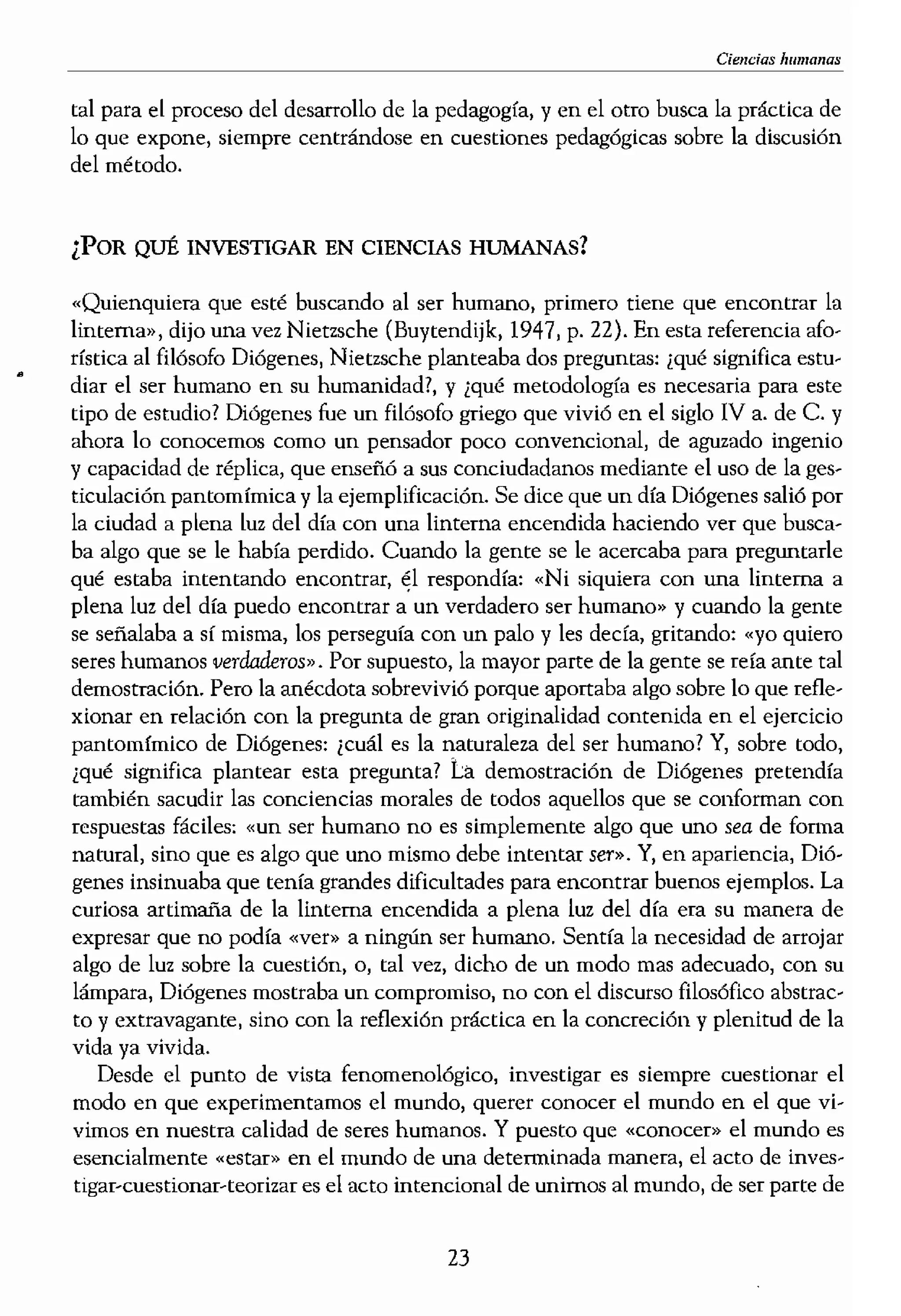 Ciendas humanas
tal para el proceso del desarrollo de la pedagogía, y en e! otro busca la práctica dela diferencia entre las cien-
lo que expone, siempre centrándose en cuestiones pedagógicas sobre la discusión, estudian: las ciencias na-
del método.lsas», los «acontecimientos
iI-. Las ciencias humanas, en
en «conciencia» y que ,<UC"
¿POR QUÉ INVESTIGAR EN CIENCIAS HUMANAS?n objetos con «signific'tldo»
s humanos existimos en el
«Quienquiera que esté buscando al ser humano, primero tiene que encontrar la
linterna», dijo una vez Nietzsche (Buytendijk, 1947, p. 22). En esta referencia afo-Galileo, siempre ha sido la
rística al filósofo Diógenes, Nietzsche planteaba dos preguntas: ¡qué significa estu-la medición matemática o
• diar el ser humano en su humanidad?, y ¿qué metodología es necesaria para esteles se ha aplicado a las cien-
tipo de estudio? Di6genes fue un filósofo griego que vivió en el siglo IV a. de C. y,tenido procedimientos de
ahora lo conocemos como un pensador poco convencional, de aguzado ingeniorario, el método preferido
y capacidad de réplica, que enseñó a sus conciudadanos mediante el uso de la ges-pretación y el análisis críti-
ticulación pantomímica y la ejemplificación. Se dice que un dfa Diógenes salió por, la naturaleza, pero la vida
la ciudad a plena luz del día cOn una linterna encendida haciendo ver que busca-76). Mientras que las cien-
ba algo que se le había perdido. Cuando la gente se le acercaba para preguntarlenaturales (como es el caso
qué estaba intentando encontrar, él respondía: «Ni siquiera con una linterna acausal o meramente proba-
plena luz del día puedo encontrar a un verdadero ser humano» y cuando la gente[80 de la física), las ciencias
se señalaba a sí misma, los perseguía con un palo y les decía, gritando: «yo quiero,enos humanos (como es el
seres humanos verdaderos". Por supuesto, la mayor parte de la gente se reía ante tala «comprendeD> las estruc...
,Iemostración. Pero la anécdota sobrevivió porque aportaba algo sobre lo que refle-;s el caso de los estudios fe-·
xionar en relación con la pregunta de gran originalidad contenida en el ejercicio
pantomímico ,le Diógenes: ¡cuál es la naturaleza del ser humano? Y, sobre todo,a que: «La investigación en]
¿qué significa plantear esta pregunta? La demostración de Diógenes pretendíaas, y que se lleva a cabo por ,
,ógicas». El modelo funda- ¡ también sacudir las conciencias morales de todos aquellos que se conforman con
respuestas fáciles: «un ser humano no es simplemente algo que uno sea de fonna)re las experiencias vividas, ¡t
natural, sino que es algo que uno mismo debe intentar ser». Y, en apariencia, Dió-empre con la intención de
genes insinuaba que tenía !,'falldes dificultades para encontrar buenos ejemplos. LaPara ello, la
curiosa artimaña de la linte=a encendida a plena luz de! día era su manera de:ia la experiencia vivida; la r
expresar que nO podía «ver» a ningún ser humano. Sentía la necesidad de arrojareta los «textos» de la vida, I
algo de luz sobre la cuestión, o, tal vez, dicho de un modo mas adecuado, con sulIla aproximación práctica, I
lámpara, Diógenes mClStraba un compromiso, no con e! discurso filosófico abstrac-l hermenéutica. Lo innova- I
to y extravagante, sino con la reflexión práctica en la concreción y plenitud de la¡ se consideran actividades I
vida ya vívida.:ticamente inseparables. El f
Desde el punto de vista fenomenológico, investigar es siempre cuestionar el
I
un punto de vista fenome- I
modo en que experimentamos el mundo, querer conocer el mundo en el que vi,...¡do de los fenómenos de la I
vimos en nuestra calidad de seres humanos. Y puesto que «conocer» el mundo eslagogfa. De esto se despren-
esencialmente «estar» en el mundo de una determinada manera, el acto de inves-ambiciones pedagógicas en
tígar-cuestionar-teorizar es el acto intencional de unimos al mundo, de ser parte detigación, que es fundamen- I
23
 