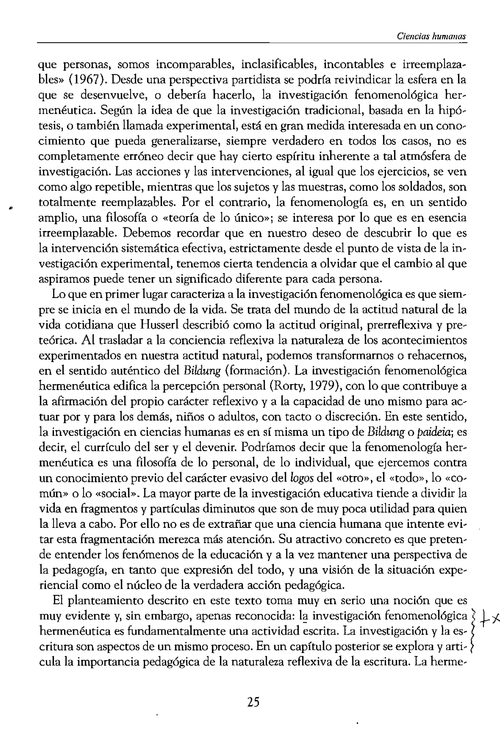 )s» en el mundo mismo. La
d» a esta conexión insepa...
¡ecretos e intimidades más
sea mundo para nosotros y
acto de preocupación: que-
"eocuparse res servir y.,com...
irnos conocer de fonna ver...
lo bastante fuerte, no sólo
:ntaremos, cara a cara, con
173) demostró que lo con-
:0 o a ese alguien por quien
llegamos a conocer a un ser
:lecuadas: «Uno aprende a
y completo tenga que ser
1 amor, en realidad, la pa-
la preocupación por sí mis-
IO dijo Frederik Buytendijk
[l los cimientos de todo co-
lltO no es un acto puramen...
bamos en la investigación
francés Emmanuel Levi-
a profunda de esta percep-
persona en su debilidad,
presencia innegable de la
os llama puede estar recla-
,lección. La mayoría de los
has profesores y otros edu-
; de un modo que descuida
,fecto que los niños tienen
o adulto, quiero saber que
el principio que guía mis
10 tiempo soy sensible a la
ran Manen, 1982b).
lana que estudia a las per-
:;ar las palabras «sujetos» o
le elabora un estudio. Pero,
ipalmente un término bio-
es o mujeres, mientras que
da ser humano: «En tanto
Ciencias humallas
que personas, somos incomparables, inclasificables, incontables e irreemplaza-
bles" (1967). Desde una perspectiva partidista se podría reivindicar la esfera en la
que se desenvuelve, o debería hacerlo, la investigación fenomenológica her-
menéutica. Según la idea de que la investigación tradicional, basada en la hipó-
tesis, o también llamada experimental, está en gran medida interesada en un cono-
cimiento que pueda generalizarse, siempre verdadero en todos los casos, no es
completamente erróneo decir que hay cierto espíritu inherente a tal atmósfera de
investigación. Las acciones y las intervenciones, al igual que los ejercicios, se ven
como algo repetible, mientras que los sujetos y las muestras, como los soldados, son
totalmente reemplazables. Por el contrario, la fenomenología es, en un sentido
amplio, una filosofía o «teoría de lo único»; se interesa por lo que es en esencia
irreemplazable. Debemos recordar que en nuestro deseo de descubrir lo que es
la intervención sistemática efectiva, estrictamente desde el punto de vista de la in-
vestigación experimental, tenemos cierta tendencia a olvidar que el cambio al que
aspiramos puede tener un significado diferente para cada persona.
Lo que en primer lugar caracteriza a la investigación fenomenológica es que siem-
pre se inicia en el mundo de la vida. Se ttata del mundo de la actitud natural de la
vida cotidiana que Husserl describió como la actitud original, prerreflexiva y pre-
teórica. Al trasladar a la conciencia reflexiva la naturaleza de los acontecimientos
experimentados en nuestra actitud natural, podemos transfonnarnos o rehacemos,
en el sentido auténtico del Bildung (formación). La investigación fenomenológica
hermenéutica edifica la percepción personal (Rorty, 1979), con lo que contribuye a
la afirmación del propio carácter reflexivo y a la capacidad de uno mismo para ac-
tuar por y para los demás, niños o adultos, con tacto o discreción. En este sentido,
la investigación en ciencias humanas es en sí misma un tipo de Bildung o paideia; es
decir, el currículo del ser y el devenir. Podríamos decir que la fenomenología her-
menéutica es una filosofía de lo personal, de lo individual, que ejercemos contra
un conocimiento previo del carácter evasivo dellogos del «otrO)), el «todo», lo «ca...
mún" o lo «social". La mayor parte de la investigación educativa tiende a dividir la
vida en fragmentos y partículas diminutos que son de muy poca utilidad para quien
la lleva a cabo. Por ello no es de extrañar que una ciencia humana que intente evi-
tar esta fragmentación merezca más atención. Su atractivo concreto es que preten...
de entender los fenómenos de la educación y a la vez mantener una perspectiva de
la pedagogía, en tanto que expresión del todo, y una visión de la situación expe-
riencial como el núcleo de la verdadera acción pedagógica.
El planteamiento descrito en este texto toma muy en serio una noción que es
muy evidente y, sin embargo, apenas reconocida: investigación fenomenológica  +-f.
hennenéutica es fundamentalmente una actividad escrita. La investigación y la es- ¡
critura son aspectos de un mismo proceso. En un capítulo posterior se explora y arti... }
cula la importancia pedagógica de la naturaleza reflexiva de la escritura. La herme-
25
 