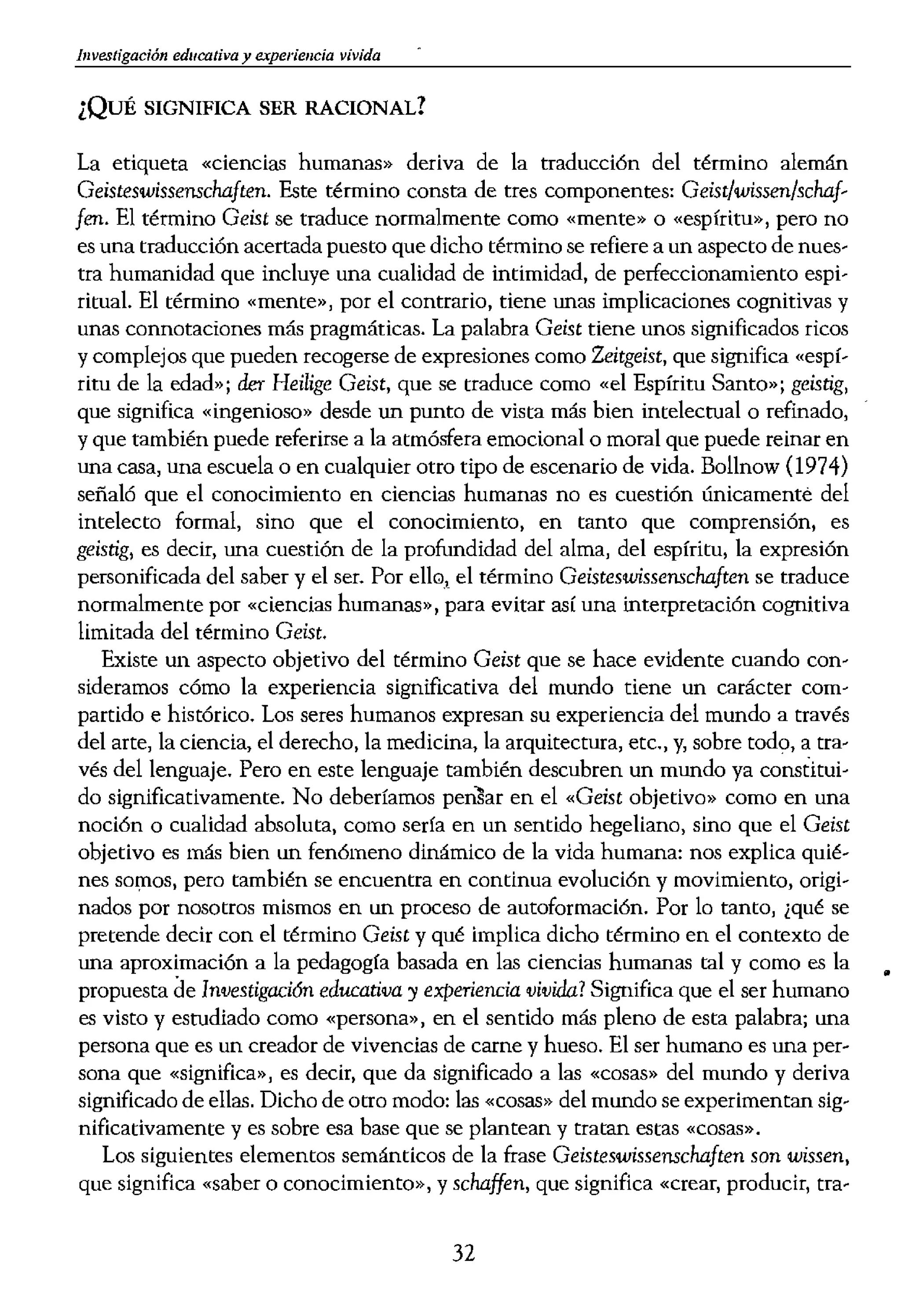 illvestigación educativa y experiencia vivida
¿QUÉ SIGNIFICA SER RACIONAL?
La etiqueta «ciencias humanas» deriva de la traducción del término alemán
Geisteswissenschaften. Este término consta de tres componentes: Geist/wissen/schaf-
fen. El término Geist se traduce normalmente como «mente» o «espíritu», pero no
es una traducción acertada puesto que dicho término se refiere a un aspecto de nues-
tra humanidad que incluye una cualidad de intimidad, de perfeccionamiento espi-
ritual. El término «mente», por el contrario, tiene unas implicaciones cognitivas y
unas connotaciones más pragmáticas. La palabra Geist tiene unos significados ricos
y complejos que pueden recogerse de expresiones como Zeitgeist, que significa «espí-
ritu de la edad»; der Heilige Geist, que se traduce como «el Espíritu Santo»; geistig,
que significa «ingenioso» desde un punto de vista más bien intelectual o refinado,
y que también puede referirse a la atmósfera emocional o moral que puede reinar en
una casa, una escuela o en cualquier atto tipo de escenario de vida. Bollnow (1974)
señaló que el conocimiento en ciencias humanas no es cuestión únicamente del
intelecto formal, sino que el conocimiento, en tanto que comprensión, es
geistig, es decir, una cuestión de la profundidad del alma, del espíritu, la expresión
personificada del saber y el ser. Por ello, el término Geisteswissenschaften se traduce
normalmente por «ciencias humanas», para evitar así una interpretación cognitiva
limitada del término Geist.
Existe un aspecto objetivo del término Geist que se hace evidente cuando con-
sideramos cómo la experiencia significativa del mundo tiene un carácter com-
partido e histórico. Los seres humanos expresan su experiencia del mundo a través
del arte, la ciencia, el derecho, la medicina, la arquitectura, etc., y, sobre todo, a tra...
vés del lenguaje. Pero en este lenguaje también descubren un mundo ya constitui-
do significativamente. No deberíamos en el «Geist objetivo» como en una
noción o cualidad absoluta, como sería en un sentido hegeliano, sino que el Geist
objetivo es más bien un fenómeno dinámico de la vida humana: nos explica quié-
nes SOl:nOS, pero también se encuentra en continua evolución y movimiento, origi...
nadas por nosotros mismos en un proceso de autoformación. Por lo tanto, ¿qué se
pretende decir con el término Geist y qué implica dicho término en el contexto de
una aproximación a la pedagogía basada en las ciencias humanas tal y como es la
•
propuesta de Investigación educativa y experiencia vivida? Significa que el ser humano
es visto y esrudiado como «persona», en el sentido más pleno de esta palabra; una
persona que es un creador de vivencias de carne y hueso. El ser humano es una per-
sona que «significa», es decir, que da significado a las «cosas» del mundo y deriva
significado de ellas. Dicho de otro modo: las «cosas» del mundo se experimentan sig-
nificativamente y es sobre esa base que se plantean y tratan estas «cosas».
Los siguientes elementos semánticos de la frase Geisteswissenschaften son wissen,
que significa «saber o conocimiento», y schaffen, que significa «crear, producir, tra..
32
bajar». Wissenschaft se su<
problema de traducción,
tiene en la mente la mism;
americano que diga o pier
utiliza en un sentido más
tanto, el término Wissens
puesta traducción, el térrr
metodológica de las cienc
«ciencias humanas» es, e:
consciente del conjunto d,
cias» en este emparejamie
Un rasgo distintivo de '
nas es la forma en que dE
con la práctica de la vid:
y conductistas, las cienci:
encuentre «delante» de 1
de ayuda para entender ro
primero y la teoría despué:
da integridad de la praxis
se más consciente de sí mi
ría, en sí misma y por si
ciencia de la educación si(
no después de que la praxü
de vista fenomenológico q
incluso en ocasiones dem::;
instrumental, en la práctic
teoría. Sin embargo, en ot
desamparados, puesto que
para actuar, por decirlo dE
se ha denominado un pto,
¿Significa ello que las ,
que las ciencias conductis
terios de racionalidad que
los mismos que los que ri
humanas parecerán cuant(
el mismo significado, natl
diferencia esencial entre I
las restricciones de signific
horizontes y marcan los I
podemos racionalizar la i
 