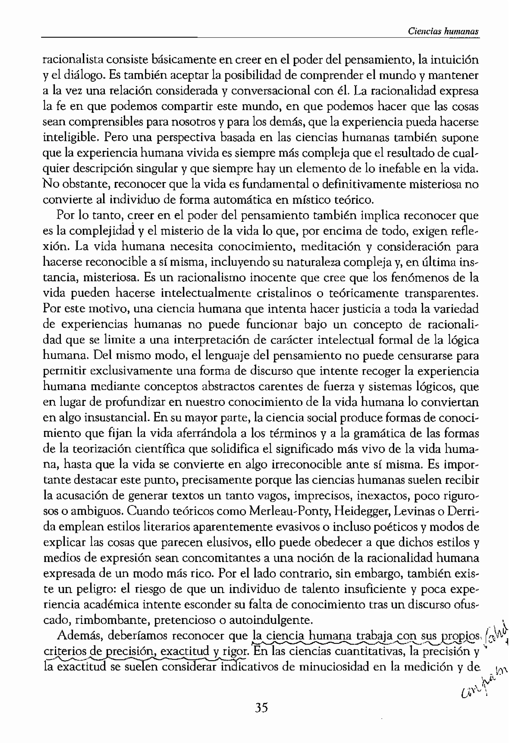 ,jemplo «verdad, método,
)>>, y el significado de «des-
empre deberán
'comprensión»
n las ciencias c(mductistas· :t
a veces se plantea en tér- >§ /
, la comprensión empátíca
:iencias humanas han sos-Z I
en ciencias humanas re- <
(véase Gadamer, 1975; Ri-5 •
:le las ciencias humanas en
humanas suele ser tan sólo
tá basado, de forma inade-
,de reproducir, que es poco
poco científico, poco rigu-
,bito de las ciencias huma-
,néuticos o etnográficos no
ue no sólo nO cumplen los
18 naturales, sino que tatu..
s humanas, También cxis'
as en educación que recha-
[uisitos; argumentan que la
es ser intelectualista, posi-
I verdad y la comprensión
xperiencia vivida. No obs-
Ir la norma de la racionali-
e la que los seres humanos
1mbién asumir que no exis..
,dividuo deba orientarse de
a negar la necesidad de un
hacia una noci6n más ame
ltaciÓn hacia la educación
.nceptos como por ejemplo
ias insalvables entre hecho
•
ia sobre la presuposición de
lCcesible al «logos» o taZO-
)resado en Su totalidad, Ser
Cicm:ias humanas
racionalista consiste básicamente en creer en el poder del pensamiento, la intuición
yel diálogo. Es también aceptar la posibilidad de comprender el mundo y mantener
a la vez una relación considerada y conversacional con éL La racionalidad expresa
la fe en que podemos compartir este mundo, en que podemos hacer que las cosas
sean comprensibles para nosotros y para los demás, que la experiencia pueda hacerse
inteligible, Pero una perspectiva basada en las ciencias humanas también supone
que la experiencia humana vivida es siempre más compleja que el resultado de cual-
quier descripci6n singular y que siempre hay un elemento de 10 inefable en la vida.
No obstante, reconocer que la vida es fundamenml o definitivamente misteriosa no
convierte al individuo de forma automática en místico teórico.
Por lo tanto, creer en el poder del pensamiento también implica reconocer que
es la complejidad y el misterio de la vida 10 que, por encima de todo, exigen refle-
xión. La vIda humana necesita conocimiento, meditación y consideración para
hacerse reconocible a sí misma, incluyendo su naturaleza compleja y, en última ins-
tancia, misteriosa. Es un racionalismo inocente que cree que los fenómenos de la
vida pueden hacerse intelectualmente cristalinos o teóricamente transparentes,
Por este motivo, una ciencia humana que intenta hacer justicia a toda la variedad
de experiencias humanas no puede funcionar bajo un concepto de racionali-
dad que se limite a una interpretación de carácter intelectual formal de la lógica
humana, Del mismo modo, el lenguaje del pensamiento no puede censurarse para
permitir exclusivamente una forma de discurso que intente recoger la experiencia
humana mediante conceptos abstractos cnrente, de fuerza y sistemas lógicos, que
en lugar de profundizar en nuestro conocimiento de la vida humana lo conviertan
en algo insustanciaL En su mayor parte, la ciencia social produce formas de conoci-
miento que fijan la vida aferrándola a los términos y a la gramática de las formas
de la teorización científica que solidifica el significado más vivo de la vida huma-
na, hasta que la vida se convierte en algo irreconocible ante sí misma, Es impor-
tante destacar este punto, precisamente porque las ciencias humanas suelen recibir
la acusación de generar textos un tanto vagos, imprecisos, inexactos, poco riguro-
sos Oambiguos. Cuando teóricos como Merleau-Ponty, Heidegger, Levinas o Derri-
da emplean estilos literarios aparentemente evasivos o incluso poéticos y modos de
explicar las cosas que parecen elusivos, ello puede obedecer a que dichos estilos y
medios de expresión sean concomitantes a una noción de la racionalidad humana
expresada de un modo más rico. Por el lado contrario, sin embargo, también exis-
te un peligro: el riesgo de que un individuo de talento insuficiente y poca expe-
riencia académica intente esconder su falta de conocimiento tras un discurso ofus-
cado, rimbombante, pretencioso o autoindulgente. .' ),.
Además, deberíamos reconocer que
criterios de reclsi6n, exactitud y rigor. En las ciencias cuantitativas, la precisi6n y ,
ía-;;:;¡;;Ci'ttud se sue en considerar in icativos de minuciosidad en la medición y de . 0
'¡:vI,',

35
 