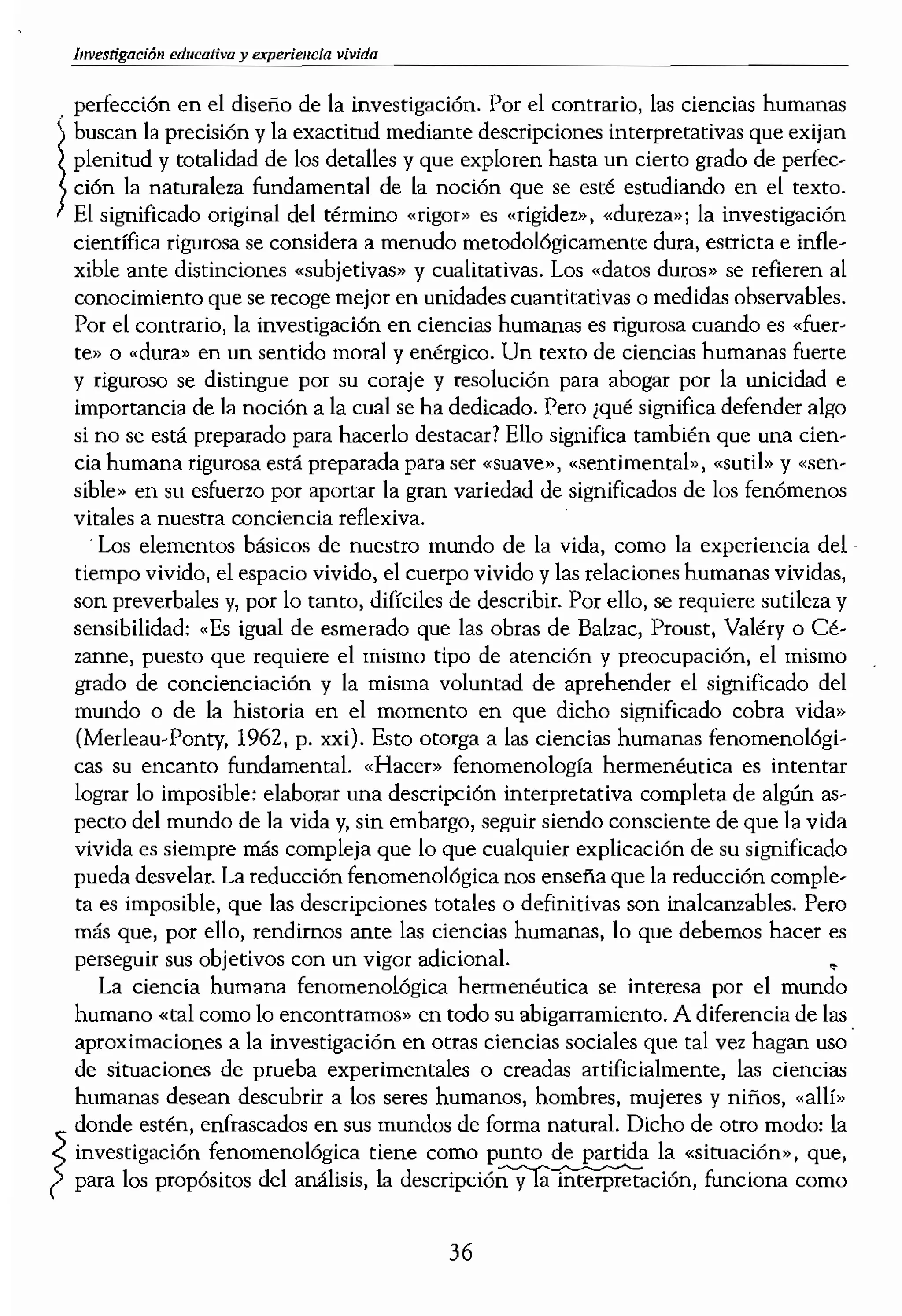 1
investigaci6n educativa y experieHcia ...._____ ___
. perfección en el diseño de la investigación. Por el contrario, las ciencias humanas punto neurálgico ejempl:
buscan la precisión y la exactitud mediante descripciones interpretativas que exijan un investigador o teórÍc
plenitud y totalidad de los detalles y que exploren hasta un cierto grado de perfec-
ción la naturaleza fundamental de la noción que se esté estudiando en el texto.
El significado original del término «rigor» es «rigidez», «dureza»; la investigación
científica rigurosa se considera a menudo metodológicamente dura, estricta e infle-
xible ante distinciones «subjetivas» y cualitativas. Los «datos duros» se refieren al
conocimiento que se recoge mejor en unidades cuantitativas o medidas observables.
Por el contraríol la investigación en ciencias humanas es rigurosa cuando es
te» o "dura» en un sentido moral y enérgico. Un texto de ciencias humanas fuerte
y riguroso se distingue por su coraje y resolución para abogar por la unicidad e
importancia de la noción a la cual se ha dedicado. Pero ¿qué significa defender algo
si no se está preparado para hacerlo destacar? Ello significa también que una cien-
cia humana rigurosa está preparada para ser «suave,) 1 «sentimental» J «sutil» y
sible» en sU esfuerzo por aportar la gran variedad de significados de los fenómenos
vitales a nue::;tra conciencia reflexiva.
Los elementos básicos de nuestro mundo de la vida, como la experiencia del
tiempo vivido, el espacio vivido, el cuerpo vivido y las relaciones humanas vividas,
son preverbales y, por lo tanto, difíciles de describir. Por ello, se requiere sutileza y
sensibilidad: "Es igual de esmerado que las obras de Bal1ac, Proust, Valéry o Cé-
zanne, puesto que requiere el mismo tipo de atención y preocupación, el mismo
grado de concienciación y la misma voluntad de aprehender el significado del
mundo o de la hisroria en el momento en que dicho si¡''1lificado cobra vida»
(Merleau-Ponty, 1962, p. xxi). Esto otorga a las ciencias humanas funomenológi-
cas su encanto fundamental. "Hacer» fenomenologfa hermenéutica es intentar
lograr lo imposible: elaborar una descripción interpretativa completa de algún as-
pecto del mundo de la vida y, sin embargo, seguir siendo consciente de que la vida
vivida es siempre más compleja que lo que cualquier explicación de su significado
pueda desvelar. La reducción fenomenológica nos enseña que la reducción comple-
ta es imposible, que las descripciones totales o definitivas son inalcanzables. Pero
más que, por ello, rendimos ante las ciencias humanas, lo que debemos hacer es
perseguir sus objetivos con un vigor adicional. •
La ciencia humana fenomenológica bermenéutica se interesa por el mundo
humano «tal como lo encontramos» en todo su abigarramiento. A diferencia de las
aproximaciones a la investigación en otras ciencias sociales que tal vez hagan uso'
de situaciones de prueba experimentales o creadas artificialmente, las ciencias
humanas desean descubrir a los seres humanos, hombres, mujeres y niños, «allí»
donde estén, enfrascados en sus mundos de forma natural. Dicho de otro modo: la
investigación fenomenológica tiene corno punto de partida la «situación», que,
/' para los propósitos del análisis, la funciona como
lugares extraños y exótic
catles historias fascinant,
este motivo existe ese se
ciencias naturales vestid,
crofrsica, la macrofísica e
nología infotmática. En <
na parte. Se queda exact:
seres humanos. Y, aun m
humanas no tienen irres
rias más atractivas precis:
común, más dado por sa
directo?
La fenomenología ap'
efecruar un análisis estruo
te para nosotros. El obj,
evocativa de las acciones
las conocemos en el mu
humanos suelen utilizar 1;
en este material donde S<
tanto que «(persona situa¡
riedad y las posibilidades
sada y trascendida. El pSI
taca que se pueden extr:
novelista como Dostoye'
manuales y las publicacio
artista traruforman medi,
la experiencia humana e
que la ciencia humana t<
ni que la poesía, la narrati
na, sino que deben tom,
humana. Aunque la narr
ten la misma fascinación
narrativas en distintos
epistemológicos distintos
citar» y «buscar significa{
necen implícitas y partie,
escritores o artistas no ql
intentan extraer lcecíOn<
36
 