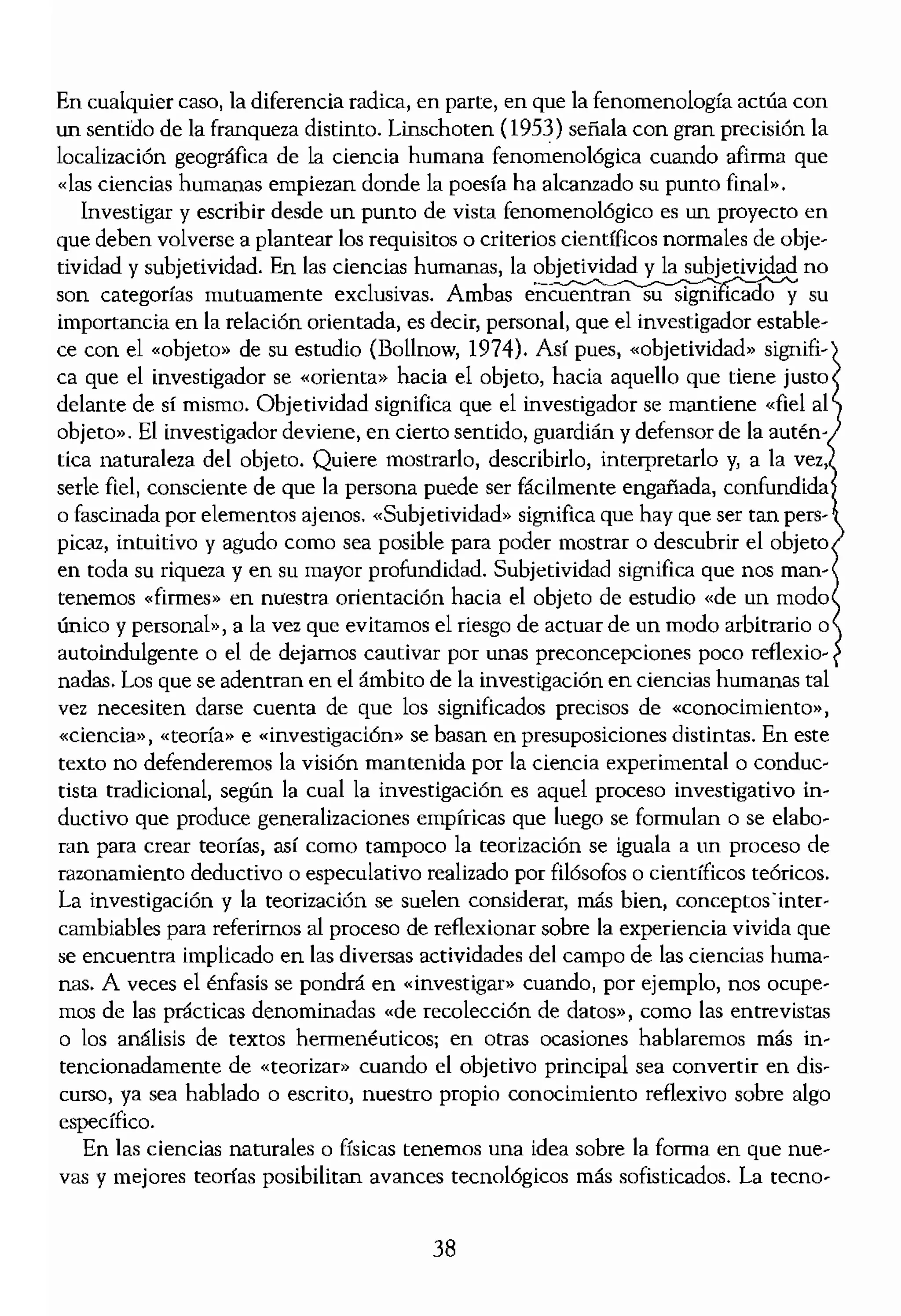 En cualquier caso, la diferencia radica, en parte, en que la fenomenología actúa con
un sentido de la franqueza distinto. Unschoten (1953) señala con gran precisión la
localización geográfica de la ciencia humana fenomenoMgica cuando afirma que
«las ciencias humanas empiezan donde la poesía ha alcanzado su puntO fina(".
Investigar y escribir desde un punto de vista fenomenológico es un proyecto en
que deben volverse a plantear los requisitos o criterios científicos normales de obje-
tividad y subjetividad. En las ciencias humanas, la objetividad y la subjetividad no
son categorías mutuamente exclusivas. Ambas su
importancia en la relación orientada, es decir, personal, que el investigador estable-
ce con el «objeto» de su estudio (Bollnow, 1974). Así pues, «objetividad» signifi-
ca que el investigador se «orienta» hacia el objeto, hacia aquello que tiene justo
delante de sí mismo. Objetividad significa que el investigador se mantiene «fiel al
objeto». El investigador deviene, en cierto semido, guardián y defensor de la autén-
tica naturaleza del objeto. Quiere mostrarlo, describirlo, intCIpretarlo y, a la vez,
serie fiel, consciente de que la persona puede ser fácilmente engafiada, confundida
o fascinada por elementos ajenos. «Subjetividad» significa que hay que ser tan pers-
picaz, intuitivo y agudo como sea posible para poder mostrar o descubrir el objeto
en toda su riqueza y en su mayor profundidad. Subjetividad significa que nos man-
tenemos «firmes» en nuestra orientación hacia el objeto de estudio «de un modo
único y personal», a La vez que evitamos el riesgo de actuar de un modo arbitrario o
autoindulgente o el de dejamos cautivar por unas preconcepciones poco reflexio-
nadas. Los que se adentran en el ámbito de la investigación en ciencias humanas tal
vez necesiten darse cuenta de que los significados precisos de «conocimiento»,
«ciencia», «teoría» e «investigación» se basan en presuposiciones distintas. En este
texto no defenderemos la visión mantenida por la ciencia experimental o conduc-
tista tradicional. según la cual la investigación es aquel proceso investigativo in-
ductivo que produce generalizaciones empíricas que luego se formulan o se elabo·
mn para crear teorías, así como tampoco la teorización se iguala a un proceso de
razonamiento deductivo o especulativo realizado por filósofos o científicos teóricos.
La investigación y la teorización se suelen considerar, más bien, conceptosinter.
cambiables para referimos al proceso de reflexionar sobre la experiencia vivida que
se encuentra implicado en las diversas actividades del campo de las ciencias huma·
,nas. A veces el énfasis se pondrá en «investigar» cuando, por ejemplo, nos ocupe·
mos de las prácticas denominadas «de recolección de datos», como las entrevistas
o los análisis de textos hermenéuticos; en otras ocasiones hablaremos más in-
tencionadamente de «teorizar» cuando el objetivo principal sea converrir en dis·
curso, ya sea hablado o escrito, nuestro propio conocimiento reflexivo sobre algo
específico.
En las ciencias naturales o físicas tenemos una idea sobre la forma en que nue-
vas y mejores teonas posibilitan avances tecnológicos más sofisticados. La tecno·
logía informática es un bu
cías sociales o conduet!st"
ce del conocimiento. Pe,
menológica en ciencias I
humana sólida conduzca ¡
no cada vez más efectivos.
ciencias humanas actúan
validación de la diberrad,
tes de sí mismos que han
determinadas experiencia
susceptibles a la gestión (
Y, aun así, las ciencias}
minado concepto de progl
humana y «humanizar» la
a ser cada vez más reflexivi
y acierto en determinadas
ción en ciencias humanas
que la comparten con el (
ci6n». Sin embargo, a pe!
tarse en forma textual, tie
humano que dialoga con (
tigadonal considerando I
en ciencias humanas, en
tos «orientados») «firmes»
logo con aquellos con qui
"pátíco» para describir el
fría nos invita a beber, la
los niños los invita a jugar,
sado a hundirse en él, etc.
humanas invita a una
Lo QUE UNA CIENC'IA
A veces, las personas int,
fenomenológica como si (
ro para tratar con elmism
necen a otras metodologí
te determinar lo que la c
no hace.
38
 