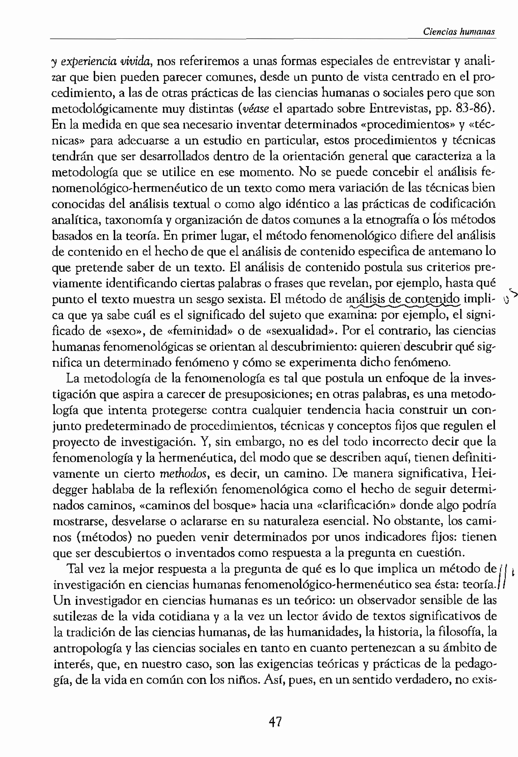 cías humanas, Incluye la
aíento y la idea de lo que
todo de investigación o se
1 teorfa que hay detrás del
¡eguír y por qué, El térmi·
¡ca ellogos («estudio») del
:a «búsqueda del conocí·
1 determinado «modo» de
,dad prácticamente inago-
,n inventar o adoptar para
e un modo similar, el tér-
; asociadas con la práctica
mestra de individuos para
s 'determinados "procedi.
.ales, la entrevista puede
:eneral cuando no se apli.
.In diagnóstico o unos ins.
trevista, Por ello, también
:ales que garantizan que la
un informe de investiga·
algo, avanzar y lograr que
rocedimientos determina-
5, con la diferencia de que
jfica «arte», "habilidad»)
'ido profesional o técnico,
rico para interpretar datos
era el concepto de una tec-
las técnicas. La «tecnolo-
en la «tecnología
argada de consideraciones
ca o epistemológica parti-
m etnógrafo algo muy dis-
dista de investigación. En
presunciones de realidad,
metodología disciplinada,
cuando hablemos de
) de Investigación educaliva
Ciem.'ias humanas
y experiencia ,vivida, nos referiremos a unas formas especiales de entrevistar y anali-
zar que bien pueden parecer comunes, desde un punto de vista centrado en el pro-
cedimiento, a las de otras prácticas de las ciencias humanas o sociales pero que son
metodológicamente muy distintas (véase el apartado sobre Entrevistas, pp, 83-86).
En la medida en que sea necesario inventar determinados «procedimientos» y «téc-
nicas» para adecuarse a un estudio en particular, estos procedimientos y técnicas
tendrán que ser desarrollados dentro de la orientación general que caracteriza a la
metodología que se utilice en ese momento, No se puede concebir el análisis fe-
nomeno[ógico-hemlenéutico de un texto como mera variación de las técnicas bien
conocidas del análisis textual o como algo idéntico a las prácticas de codificación
analrtica, taxonom(a y organización de datos comunes a la etnografra o los métodos
basados en la teorla, En primer lugar, el método fenomenológico difiere del análisis
de contenido en el hecho de que el análisis de contenido especifica de antemano [o
que pretende saber de un texto. El análisis de contenido postula sus criterios pre-
viamente identificando ciertas palabras o frases que revelan, por ejemplo, hasta qué <
punto e[ texto muestra un sesgo sexista. El método de impli- '>
ca que ya sabe cuál es el significado del sujeto que examina: por ejemplo, el signi-
ficado de «sexo». de «feminidad" o de «sexualidad», Por el contrario, las ciencias
humanas fenomenológicas se orientan al descubrimiento: quieren descubrir qué sig-
nifica un determinado fenómeno y cómo se experimenta dicho fenómeno,
La metodología de la fenomenología es tal que postula un enfoque de la inves-
tigación que aspira a carecer de presuposiciones; en otras palabras, es una metodo·
logía que intenta protegerse contra cualquier tendencia hada construir un con-
junto predeterminado de procedimientos, técnicas y conceptos fijos que regulen el
proyecto de investigación, Y, sin embargo, no es del todo incorrecto decir que la
fenomenologla y la hermenéutica, del modo que se describen aquí, tienen definiti-
vamente un cierto methodos, es decir, un camino, De manera significativa, Hei-
degger hablaba de la reflexión fenomenológica como el hecho de seguir determi-
nados caminos, «caminos del bosque» hacia una "clarificacióm> tlonde algo podría
mostrarse, desvelarse o aclararse en su naturaleza esencial. No obstante, los cami"
nas (métodos) no pueden venir determinados por unos indicadores fijos: tienen
que ser descubiertos o inventados como respuesta a la pregunta en cuestión,
Tal vez la mejor respuesta a la pregunta de qué es lo que implica un método de iI'
investigación en ciencias humanas fenomenológieo-hermenéutico sea ésta: teoría,!I
Un investigador en ciencias humanas es un teórico: un observador sensible de las
sutilezas de la vida cotidiana y a la vez un lector ávido de textos significativos de
la tradición de las ciencias humanas, de las humanidades, la historia, la filosofía, la
antropo[ogra y las ciencias sociales en tanto en cuanto pertenezcan a su ámbito de
interés, que, en nuestro caso, son las exigencias teóricas y prácticas de la pcdago-
gra, de la vida en común con los nillOS, Así, pues, en un sentido verdadero, no exis-
47
 