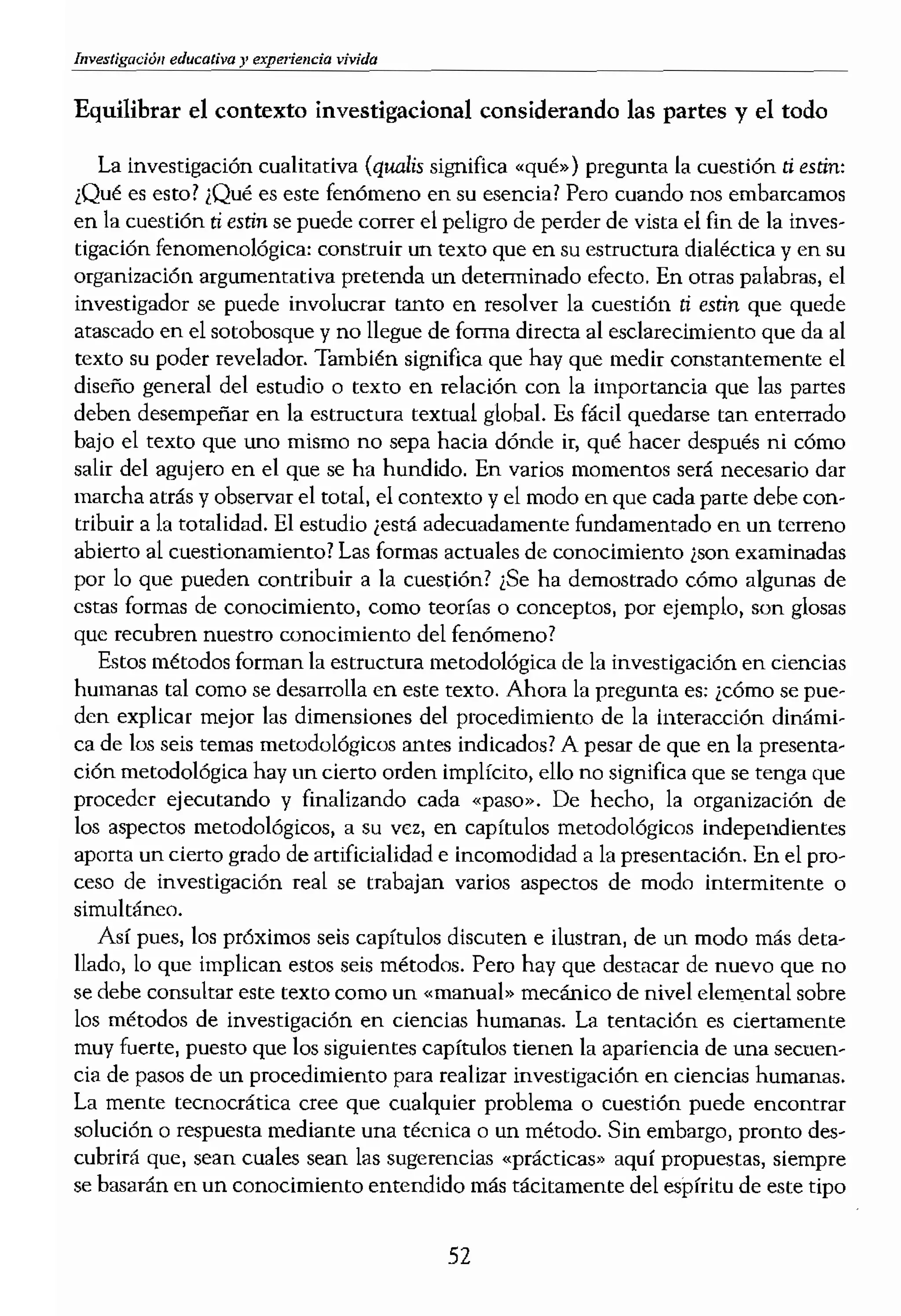 vivida
Equilibrar el contexto investigadonal considerando las partes y el todo
La investigación cualitativa (quali, significa «qué») pregunta la cuestión ti estin:
¡Qué es esto? ¡Qué es este fenómeno en su esencial Pero cuando nos embarcamos
en la cuestión ti e,¡in se puede correr el peligro de perder de vista el fin de la inves-
tigación fenomenológica: construir un texto que en su estructura dialéctica y en su
organización argumentativa pretenda un determinado efecto. En otras palabras, el
investigador se puede involucrar tanto en resolver la cuestión ti es¡in que quede
ataseado en el sotobosque y no llegue de forma directa al esclarecimiento que da al
texto su poder revelador. También significa que hay que medir constantemente el
diseño general del estudio o texto en relación con la importancia que las partes
deben desempeñar en la estructura textual global. Es fácil quedarse ran enterrado
bajo el texto que uno mismo no sepa hada dónde ir, qué hacer después ni cómo
salir del agujero en el que se ha hundido. En varios momentos será necesario dar
marcha atrás y observar el total, el contexto y el medo en que cada parte debe con-
tribuir a la totalidad. El estudio ¡está adecuadamente fundamentado en un terreno
abierto al cuestionamiento? Las formas actuales de conocimiento ¿son examinadas
por 10 que pueden contribuir a la cuestión? ¿Se ha demostrado cómo algunas de
estas formas de conocimiento, como teorías o conceptos, por ejemplo, son glosas
que recubren nuestro conocimiento del fenómeno?
Estos métodos forman la estructura metodológica de la investigación en ciencias
humanas tal como se desarrolla en este texto. Ahora la pregunta es: ¡cómo se pue-
den explicar mejor las dimensiones del plUcedimiento de la interacción dinámi-
ca de los seis temas metodológicos antes indicados? A pesar de que en la presenta-
ción metodológica hay un cierto orden implícito, ello no significa que se tenga que
proceder ejecutando y finalizando cada "paso». De hecho, la organización de
los aspectos metodológicos, a su vc.z, en capítulos metodológicos independientes
aporta un cierto grado de artificialidad e incomodidad a la presentación. En el pro-
ceso de investigación real se trabajan varios aspectos de modo intermitente o
simultáneo.
Así pues, los próximos seis capítulos discuten e ilustran, de un modo más deta-
llado, lo que implican estos seís métodos. Pero hay que destacar de nuevo que no
se debe consultar este texto como un «manual» mecánico de nivel elemental sobre
los métodos de investigación en ciencias humanas, La tentación es ciertamente
muy fuerte, puesto que los siguientes capítulos tienen la apariencia de una secuen-
cia de pasos de un procedimiento para realizar investigación en ciencias humanas.
La mente tecnocrática cree que cualquier problema o cuestión puede encontrar
solución o respuesta mediante una técnica o un método, Sin embargo, pronto des-
cubrirá que, sean cuales sean las sugerencias "prácticas» aquí propuestas, siempre
se basarán en un conocimiento entendido más tácitamente del espíritu de este tipo
de investigación. No hay n
tigaci6n ofrecidos aquí que
aspectos implicados en el
momentos críticos del estue
temática. Tales momentos
reflexi6n inventiva, el tact:<
investigador en ciencias hu
52
 