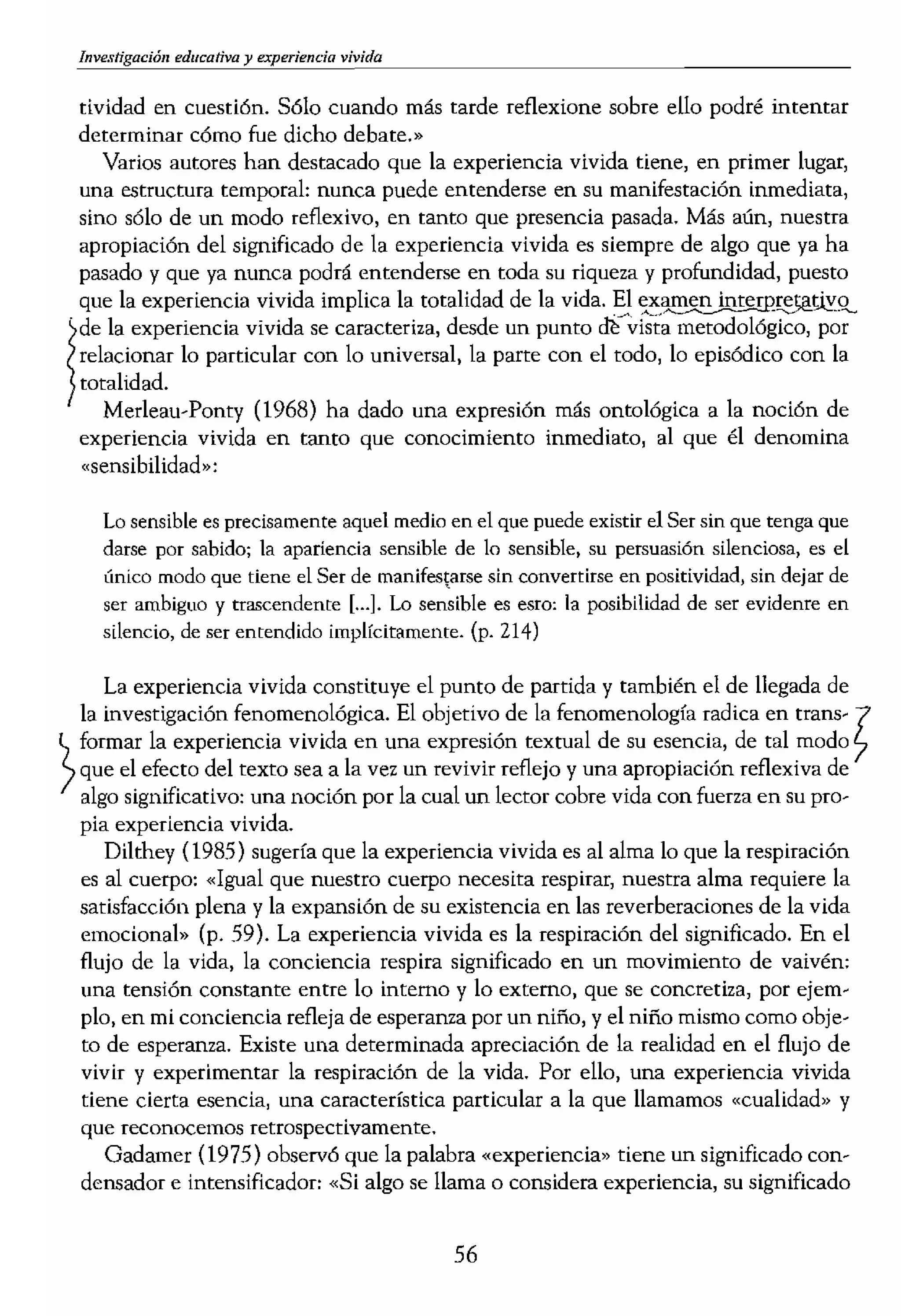 educativa vivida
tividad en cuestiÓn. Sólo cuando más tarde reflexione sobre ello podré intentar
determinar cómo fue dicho debate.»
Varios autores han dest.acado que la experiencia vivida tiene, en primer lugar,
una estructura tempof'dl: nunca puede entenderse en su manifestación inmediata,
sino sólo de un modo reflexivo, en tanto que presencia pasada. Más aún, nuestra
apropiación del significado de la experiencia vivida es siempre de algo que ya ha
pasado y que ya nunca podrá entenderse en toda su riqueza y profundidad, puesto
que la experiencia vivida implica la totalidad de la vida. El
f
·de la experiencia vivida se cametedz., desde un punto Q¡(vista metodológico, por
relacionar 10 particular con lo universal, la parte con el todo, lo episódico con la
totalidad,
Merleau-Ponty (1968) ha dado una expresión más ontológica a la nociÓn de
experiencia vivida en tanto que conocimiento inmediato, al que él denomina
"sensibilidad»:
Lo sensible es precisamente aquel medio en el que puede existir el Ser sin que tenga que
darse por sabidoj la apariencia sen..¡;¡ible de lo sensible, su persuasión silenciosa) es el
único modo que tiene el Ser de manifestarse sin convertirse en positividad) sin dejar de
ser ambiguo y tr",<cendente [...J. Lo sensible es esro: la posibilidad de ser evidenre en
sLlencio, de ser entendido implkitameme. (p. 214)
La experiencia vivida constituye el punto de parrida y también el de llegada de
la investigación fenomenológica. El objetivo de la fenomenología radica en trans-?
formar la experiencia vivida en una expresión textual de su esencia, de tal modo 7
/ que el efecto del texto sea a la vez un revivir reflejo y una apropiación reflexiva de
algo significativo: una nodón por la cual un lector cobre vida con fuerza en su pro-
pia experiencia vivida.
Dilthey (1985) sugería que la experiencia vivida es al alma lo que la respiración
es al cuerpo: «Igual que nuestro cuerpo necesita respirar, nuestra alma requiere la
satisfacción plena y la expansión de su existencia en las reverberaciones de la vida
emocional» (p. 59). La experiencia vivida es la respiración del significado, En el
flujo de la vida, la conciencia respira significado en un movimiento de vaivén:
una tensí6n constante entre lo intenlo y lo externo, que se concretiza, por ejem..
plo, en mi conciencia refleja de esperanza por un niño, y el niño mismo como obje-
to de esperanza. Existe una determinada apreciación de la realidad en el flujo de
vivir y experimentar la respiración de la vida. Por ello, una experiencia vivida
tiene cierta esencia, una característica particular a la que llamamos «cualidad» y
que reconocemos retrospectivamente,
Gadamer (1975) observó que la palabra «experiencia» tiene un significado con-
densador e intensificador: "Si algo se llama o considera experiencia, su significado
lo envuelve en la unidad de
experiencia de fouua que p
«nexo estructural» (Dilthe'
rística particular o cualidad,
observaba Dilthey, (1985,
ellas como los temas en el
«nexo estructural>, (p. 228)
riencia vivida, algo así com
convierte en parte de un sü
que han sido explicadas a 1
significado.
«Mi hijo y yo vamos a d
ningún propósito fuera de si
«cualidad. del espacio, el e
alguna manera, asocio aho
Mark. Cada paseo que dam,
empezamos a dar durante n
de Victoria. Lo que recuerd
o el levantamiento de la TU.
acrobacias» fuera la parte ,
Levantar la meda de atrás,
ese espacio para establecer!
padre. «¡Hacías acrobacias
amigos mayores que tú? Me
aclarar que Michael es un .'
rlo, que es «amigo» de Mar
das ¡¡¡ertes», gitos de 360·,
mientras pedaleamos por e
quién sube antes cuestas es,
lado para que pase un coch
Las experiencias vividas
al reflexionar sobre ellas, 1:
meditaciones, conversaciotl
asignamos significado a los
paseo en bici» COn mi hijo
minada relación de campar
más personales que podemo
tas del ambiente de charla
di,nuto del pasco.en bici 1
aterca nuestros sentimient(
56
 