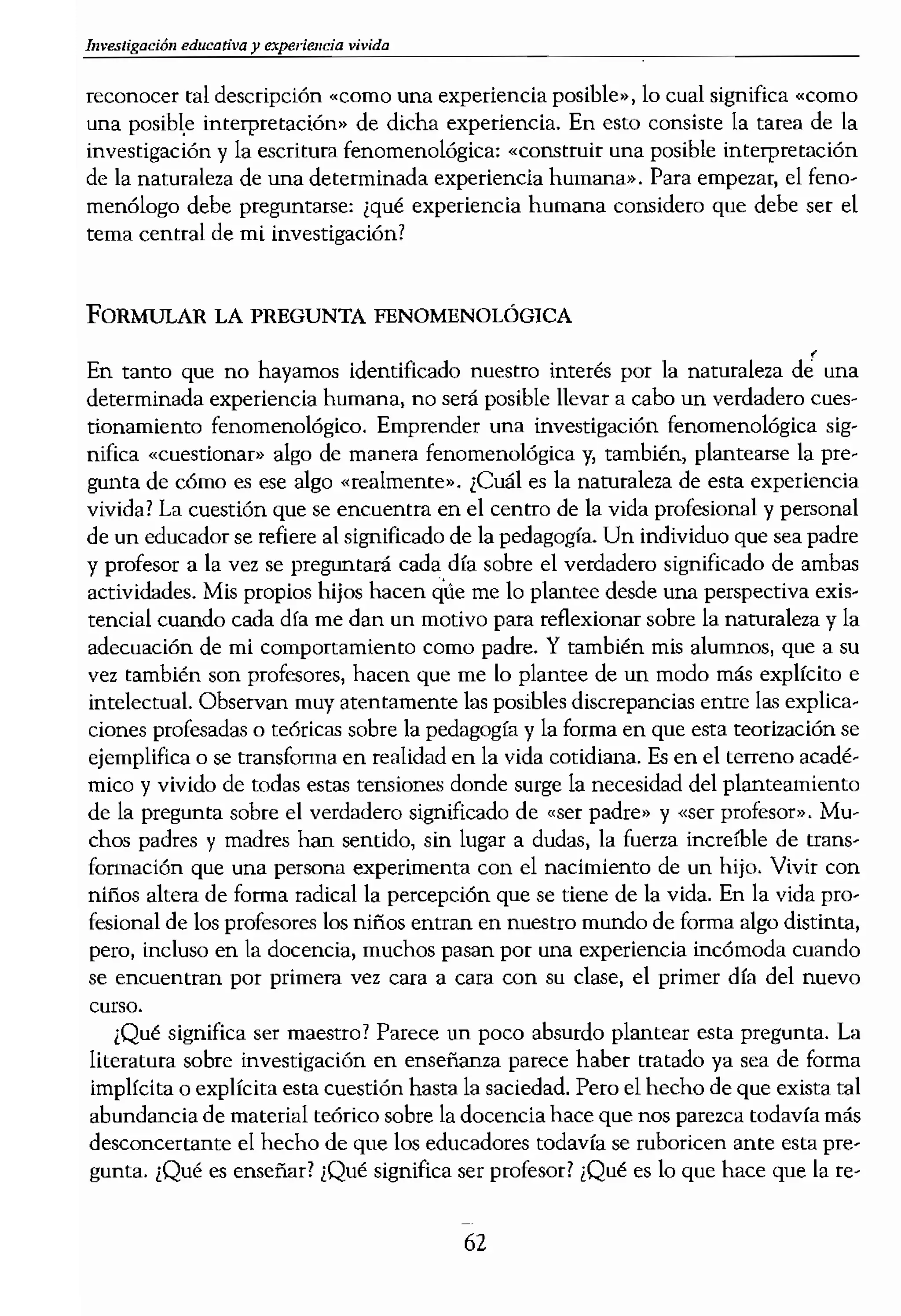 Investigación educativa y experie1lcÍa ....__________
reconocer tal descripción «como una experiencla posihle»,lo cual significa «corno
una posibl.e interpretación» de dicha experiencia. En esto consiste la tarea de la
investigación y la escritura fenomenológica: «construir una posible interpretación
de la natoraleza de una determinada experiencia humana». Para empezar, el feno-
menólogo debe preguntarse: ¿qué experiencia humana considero que debe ser el
tema central de mi investigación?
FORMULAR LA PREGUNTA FENOMENOLÓGICA
,
En tanto que no hayamos identificado nuestro interés por la naturaleza de una
determinada experiencia humana, no será posible llevar a cabo un verdadero cues-
tionamiento fenomenológico. Emprender una investigación fenomenológica sig-
nifica «cuestionar» algo de manera fenomenológica y, también, plantearse la pre-
gunta de cómo es ese algo «realmente•. ¿Cuál es la naturaleza de esta experiencia
vivida? La cuestión que se encuentm en el centro de la vida profesional y personal
de un educador se refiere al significado de la pedagogía. Un individuo que sea padre
y profesor a la vez se preguntará cada día sobre el verdadero significado de ambas
actividades. Mis propios hijos hacen qÚe me lo plantee desde una perspectiva exis-
tencial cuando cada día me dan un motivo para reflexionar sobre la naturaleza y la
adecuación de mi comportamiento como padre. Y también mis alumnos, que a su
vez también son profesores, hacen que me lo plantee de un modo más explícito e
intelectual. Observan muy atentamente las posibles discrepancias entre las explica-
ciones profesadas o t.eóricas sobre la pedagogía y la forma en que esta teorización se
ejemplifica o se transfonna en realidad en la vida cotidiana. Es en el terreno acadé-
mico y vivido de todas estas tensiones donde surge la necesidad del planteamiento
de la pregunta sobre el verdadero significado de «ser padre» y «ser profesor». Mu-
chos padres y madres han sentido, sin lugar a dudas, la fuerza increíble de trans-
formación que una persona experimenta con el nacimiento de un hijo. Vivir con
nUios altera de fonna radical la percepción que se tiene de la vida. En la vida pro-
fesional de los profesores los niños entran en nuestro mundo de forma algo distinta,
pero, incluso en la docencia, muchos pasan por una experiencia incómoda cuando
se encuentran por primem vez cara a cara con su dase, el primer día del nuevo
curso.
¡Qué significa ser maestro? Parece un poco absurdo plantear esta pregunta. La
literatura sobre investigación en enseñanza parece haber tratado ya sea de forma
implfcita o explícita esta cuestión hasta la saciedad. Pero el hecho de que exista tal
abundancia de material teórico sobre la docenda hace que nos parezca todavía más
desconcertante el hecho de que los educadores todavía se ruboricen ante esta pre-
gunta. ¿Qué es enseñar? ¡Qué significa ser profesor? ¡Qué es lo que hace que la re-
62
--_...........-
lación con estos niños lo ce
usted y qué significa usted
ce posible en su esencia?
En toda investigación f,
tante tener siempre prescr
siempre orientado cOn la r
pennite, en primer lugar, 1
¡qué existe, en la actividad,
experiencias su importanc
esencia del hecho de ser p
cuál es su fundamento ped!
de la docencia hace rcferer.
Tanto el hecho de ser PI
relación pedagógica con le
gogía. cuando nuestra int,
cuestión sea más específica
fesor, o padre, o madre. As!
ción: ,,¿Cuál es la pedagog
hecho de ser profesor?» Y,
riencias de ser padre o ser
padre representen lo misre
madre? y ¡cómo se es padre
gico sobre pedagogía, utiliz
de ser profesor y de ser pad
leza del método de las cien
Lo básico en la pregunta,
abiertas, las posibilidades (1
mantenemos ahiertos de ti
cuestionarniento nos encon
en medio de algo) en aquell
Preguntar algo de verdad si
existencia, desde el centro
fenomenológica más mades
gunta que, con probabíl¡dar
que ((nos convirtama'l)l en i
tigación, es decir, cuestiona
mismas, reflexionando y ar
desvelar algo de su naturale
pregunta de la naturaleza d
vados por esta cuestión en :
 