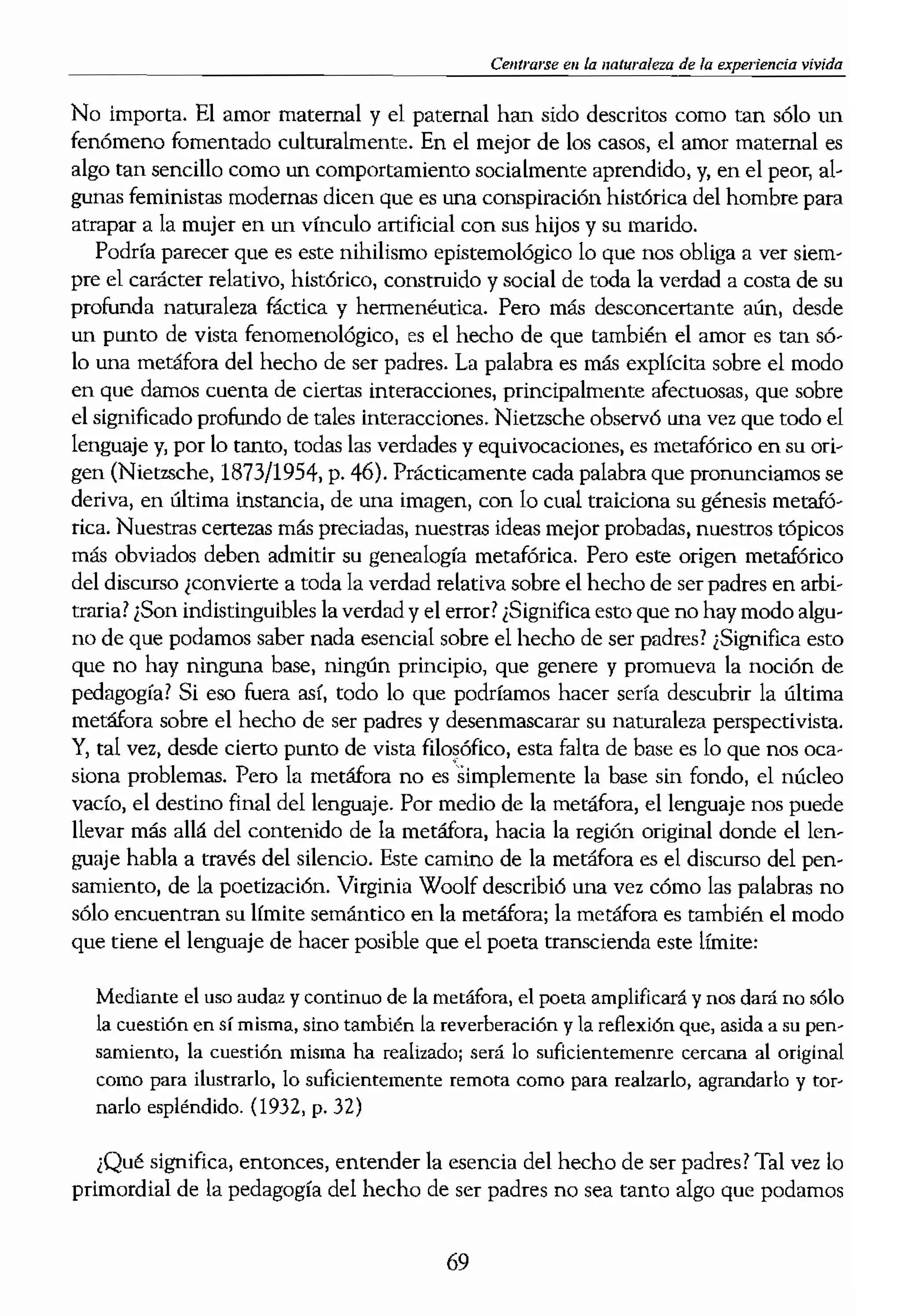 ncapaces de tener una con-
, hubo un tiempo en que se
ipalmente en proporcionar
de la mente, ya que nle sus-
Miste esencialmente en un
,da disposición que adopta-
:5 dijo que el amor materno
>filal y saludable. 3) A con-
:arlo de sus funciones bana-
lación: estimular e incitar a
15 y entornos estimulantes.
comporramientos positivos
tetáfora más reciente se ha
'r padres en tanto que inter-
la ayuda de grabaciones de
)Ie variedad y sutileza de la
. Esta investigación ha con-
eto ffsieo cara a cara o del
le los cuidan.
1 del hecho de ser padres?
amiento investigativo con-
por otra en un intento de
tigacionales se centran ini.. {
determinada concepción de
lstintos motivos ideológicos,
ser considerada simplemen- 
alguna vez fue eomiderado
l visión, mientras que el sig-
aleaoee, Parece que los psi-
e ser padres son conscientes
:adas de investigación sobre
os esfuerzos llevados a cabo,
nóa siendo un problema sin
reflexión bastante sensata:
,el hecho de ser madre y no
así, curiosamente
}» (p. 79). Tal vez Schaffer
lenda del ser padres estriba
escapar de cierto nihilismo
ber, todavía, qué es el amor.
Celttrarse en la naturaleza de la experiencia vivida
No importa. El amor maternal y el paternal han sido descritos como tan sólo un
fenómeno fomentado culturalmente. En el mejor de los casos, el amor maternal es
algo tan sencillo como un comportamiento socialmente aprendido, y, en el peor, al-
gunas feministas modernas dicen que es una conspiración histórica del hombre para
atrapar a la mujer en un vlnculo artificial con sus hijos y su marido.
Podría parecer que es este nihilismo epistemológico lo que nos obliga a ver siem-
pre el carácter relativo, histórico, construido y social de toda la verdad a costa de su
profunda naturaleza f.í.ctíca y hermenéutica. Pero más desconcertante aún, desde
un punto de vista fenomenológico, es el hecho de que también el amor es tan só-
lo una metáfora del hecho de ser padres. La palabra es más explícita sobre el modo
en que damos cuenta de ciertas interacciones, principalmente afectuosas, que sobre
el significado profundo de tales interacciones. NietzsChe observó una vez que todo el
lenguaje y, por lo taoto, todas las verdades y equivocaciones, es metafórico en su ori-
gen (Nietzsche, 1873/1954, p. 46). Prácticamente cada palabra que pronunciamos se
deriva, en última instaocia, de una imagen, con lo cual traiciona su génesis metafó-
rica. Nuestras certezas más preciadas, nuestras ideas mejor probadas, nuestros tópicos
más obviados deben admitir su genealogía metafórica. Pero este origen metafórico
del discurso ¿convierte a toda la verdad relativa sobre el hecho de ser padres en arbi-
traria! ¿Son indistinguibles la verdad y el ertor! ¿Significa esto que no hay modo algu-
no de que podamos saber nada esencial sobre el hecho de ser padres! ¿Significa esto
que no hay ninguna base, ningún principio, que genere y promueva la noción de
pedagogía! Si eso fuera así, todo lo que podríamos hacer sería descubrir la última
metáfora sobre el hecho de ser padres y desenmascarar su naturaleza perspectivista.
Y, tal vez, desde cierto punto de vista filosófico, esta falta de base es lo que nos oca·
siona problemas. Pero la metáfora no es 'simplemente la base sin fondo, el nócleo
vacio, el destino final del lenguaje. Por medio de la metáfora, el lenguaje nos puede
llevar más allá del contenido de la metáfora, hacia la región original donde el len-
guaje habla a través del silencio. Este camino de la metáfora es el discurso del pen-
samiento, de la poetización. Virginia Woolf describió una vez cómo las palabras no
sólo encuentrao su Ifmite semántico en la metáfora; la metáfora es también el modo
que tiene el lenguaje de hacer posible que el poeta transcienda este límite:
Mediante el uso audaz ycontinuo de la metáfora, el poeta amplificará y nOS dará no sólo
la cuestión en sí misma, sino también la reverberación y la reflexión que, asida a su pen..
samiento, la cuestión misma ha realizadoj será lo suficientemenre cercana al original
como para ilustrarlo, lo suficientemente remota como para realzarlo, agrandarlo y tor..
narlo espléndido. (1932, p. 32)
¿Qué significa, entonces, entender la esencia del hecho de ser padres! Tal vez lo
primordial de la pedagogía del hecho de ser padres no sea tanto algo que podamos
69
 