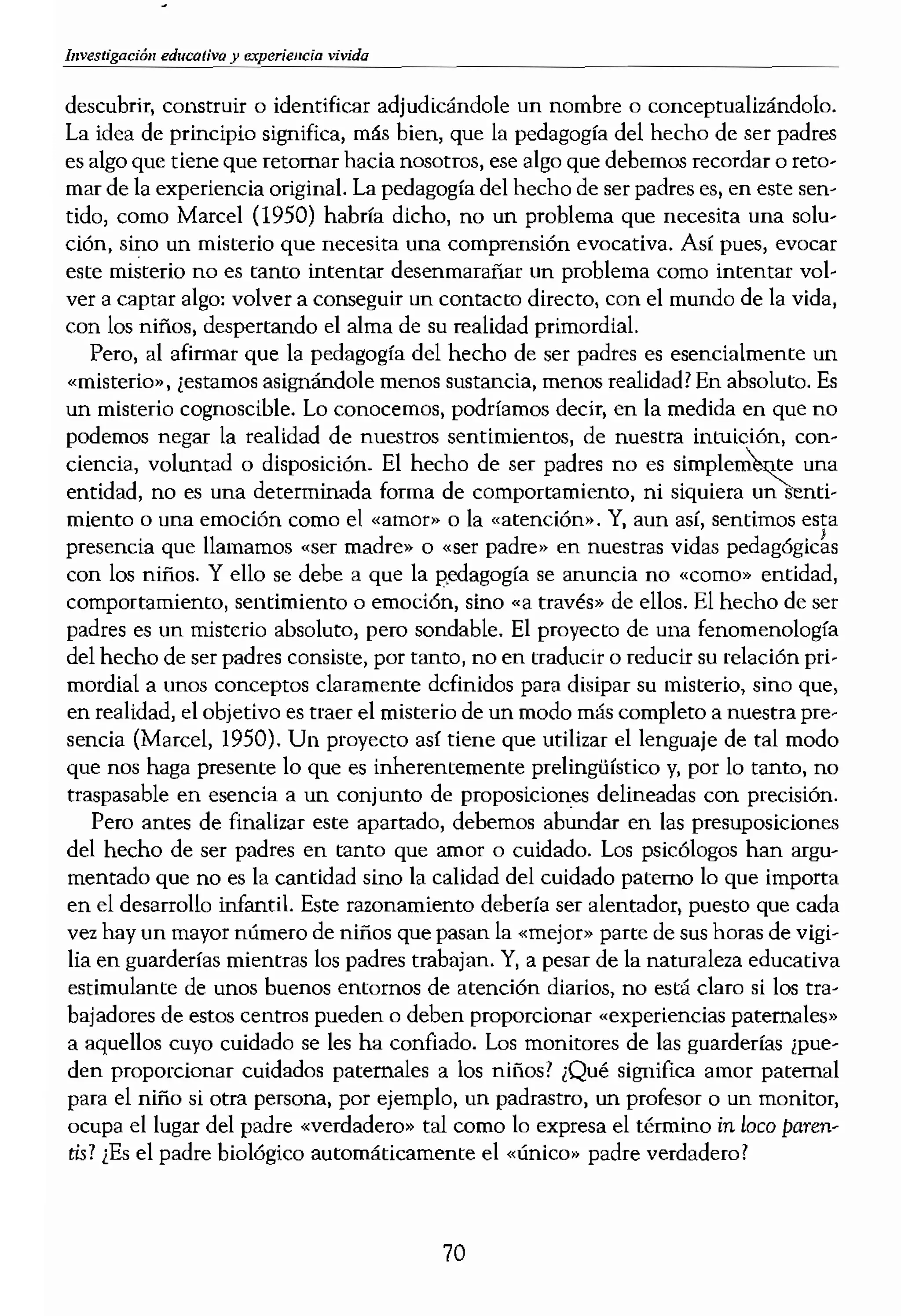 vivida
descubrir, construir o identificar adjudicándole un nombre o conceptualizándolo.
La idea de principio significa, más bien, que la pedagogía del hecho de Ser padres
es algo que tiene que retomar hacia nosotros, ese algo que debemos recordar o reto-
mar de la experiencia original. La pedagogía del hecho de ser padres es, en este sen-
tido, como Marcel (1950) habría dicho, no un problema que necesita una solu-
ción. sino un misterio que necesita una comprensión evocativa. Así pues, evocar
este misterio no es tanto intentar desenmarañar Un problema como intentar vol-
ver a captar algo: volver a conseguir un contaC!D directo, con el mundo de la vida,
con los niños, despertando el alma de su realidad primordial.
Pero, al afirmar que la pedagogía del hecho de ser padres es esencialmente un
«misterio», ¡estamos asignándole menos sustancia, menos realidad? En absolu!D. Es
un misterio cognoscible. Lo conocemos, podríamos decir, en la medida en que no
podemos negar la realidad de nuestros sentimientos, de nuestra intuición, con-
ciencia, voluntad o disposición. El hecho de ser padres no es una
entidad, no es una determinada forma de comportamiento, ni siquiera un senti-
miento o una emoción como el «amor» o la «atención». Y, aun sentimos esta
presencia que llamamos «ser madre» o «ser padre» en nuestms vidas
con los niños. Y ello se debe a que la gedagogía se anuncia no «como» entidad,
comportamiento, sentimiento o emoción, sino «a través» de ellos. El hecho de ser
padres es un misterio absoluto, pero sondable. El proyecto de una fenomenología
del hecho de ser padres consiste, por tanto, no en tradUCir o reducir su relación pri-
mordial a unos conceptos claramente definidos para disipar su misterio, sino que,
en realidad, el objetivo es traer el misterio de un modo más completo a nuestra pre-
sencia (Mareel, 1950). Un proyecto así tiene que utilizar el lenguaje de tal modo
que nos haga presente lo que es inherentemente prelingüístico y, por 10 tanto, no
traspasable en esencia a un conjunto de proposiciones delineadas con precisión.
Pero antes de finalizar este apartado, debemos abundar en las presuposiciones
del hecho de ser padres en tanto que amor o cuidado. Los psicólogos han argu-
mentado que no es la cantidad sino la calidad del cuidado paterno 10 que importa
en el desarrollo infantiL Este razonamiento debería ser alentador, puesto que cada
vez hay un mayor número de niños que pasan la «mejor» parte de sus horas de vigi-
lia en guarderías mientras los padres trabajan. Y, a pesar de la naturaleza educativa
estimulante de unos buenos entornos de atención diarios, no está claro si los tra-
bajadores de estos centros pueden o deben proporcionar «experiencias paternales»
a aquellos cuyo cuidado se les ha confiado. Los monitores de las guarderlas ¡pue-
den proporcionar cuidados paternales a los niños? ¡Qué significa amor paternal
para el niño si otra persona, por ejemplo, un padrastro, un profesor o un monitor,
ocupa el lugar del padre «verdadero» tal como 10 expresa el término in loco paren-
tis? ¡Es el padre biológico automáticamente el «único» padre verdadero?
Inve!
tal
LA NATURALEZA DE L(
El mundo de la vida, es ,
origen y, a la vez, el objet'
riencia vivida en el mame
tación con bases sólidas,
dentro del campo de la p'
pueda considerarse como
significado de la pedagogí;
ma de ésta, ya que la expe
dejan de lado todas las pt<
el mundo de la vida, matE
reflexivo, puedan aportar
Ya debería estar claro, ¡
ambigua dentro de la pers¡
mos varias aproximacione
riencia vivida de distintas'
piado hablar de «datos» d
concepto de «datos» tiene
mientos sociales conductis
(,reunir» o «recoger» dato
de «infonllación objetiva»
nos del respeto del que disj
del todo desafortunado afil
observación de cerca, por
Cuando alguien me ha reha
so aunque ese «algo obten
Existe otro sentido en e
fenomenología. En su sen
70
 