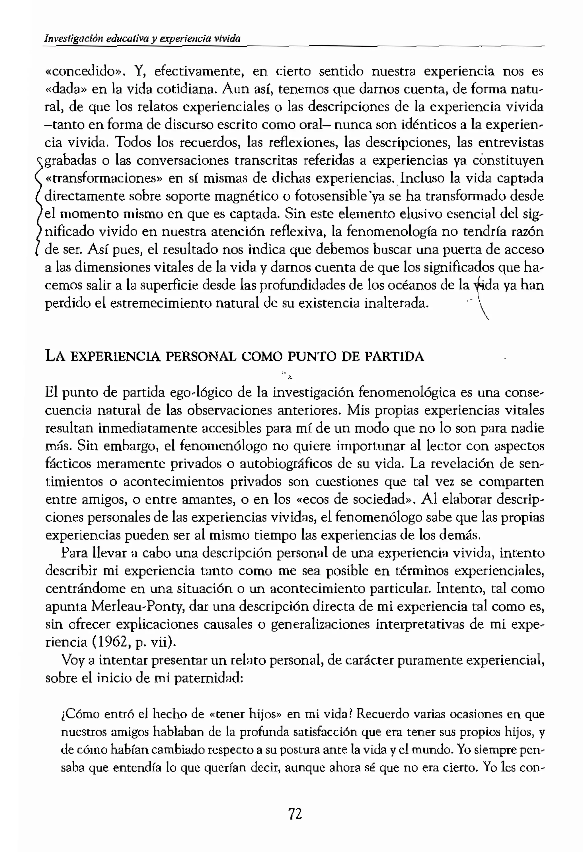 hlVestigaciÓll educativa y crperiem;:ia vivida
«concedido», Y, efectivamente, en cierto sentido nuestra experíencia nos es
«dada» en la vida cotidiana. Aun así, tenemos que darnos cuenta, de forma natu-
ral, de que los relatos experienciales o las descripciones de la experiencia vivida
-tanto en forma de discurso escrito como oral- nunca son idénticos a la experíen...
da vivida. Todos los recuerdos, las reflexiones, las descripciones, las entrevistas
grabadas o las conversaciones transcritas referidas a experiencias ya cónstituyen
«transformaciones» en sí mismas de dichas experiencias. Incluso la vida captada
directamente sobre soporte magnético o fotosensible'ya se ha transformado desde
el momento mismo en que es captada. Sin este elemento elusivo esencial del sig-
nificado vivido en nuestra atención reflexiva, la fenomenología no tendría razón
de ser. Así pues, el resultado nos indica que debemos buscar una puerta de acceso
a las dimensiones vitales de la vida y darnos cuenta de que los significados que ha-
cemos salir a la superficie desde las profundidades de los océanos de la ,J¡da ya han
perdido el estremecimiento natural de su existencia inalterada.- 
LA EXPERIENCIA PERSONAL COMO PUNTO DE PARTIDA
El punto de partida ego-lógico de la investigación fenomenológica es una conse-
cuencia natural de las observaciones anteriores. Mis propias experiencias vitales
resultan inmediatamente accesibles para mí de un modo que no lo son para nadie
más. Sin embargo, el fenomenólogo no quiere importunar al lector con aspectos
fácticos meramente privados o autobiográficos de su vida. La revelación de sen-
timientos o acontecimientos privados son cuestiones que tal vez se comparten
entre amigos, o entre amantes, o en los .ecos de sociedad». Al elaborar descrip-
ciones personales de las experiencias vividas, el fenomenólogo sabe que las propias
experiencias pueden ser al mismo tiempo las experiencias de los demás.
Para llevar a cabo una descripción personal de una experiencia vivida, intento
describir mi experiencia tantO como me sea posible en términos experienciales,
centrándome en una situación o un acontecimiento particular. intento, tal como
apunta Merleau-Ponty, dar una descripción directa de mi experiencia tal como es,
sin ofrecer explicaciones causales o generalizaciones interpretativas de mi expe-
riencia (J 962, p. vii).
Voy a intentar presentar un relato personal, de carácter puramente experiencial,
sobre el inicio de mi paternidad:
¿Cómo entró el hecho de «tener hijos» en mi vida? Recuerdo varias ocasiones en que
nuestros amigos hablaban de la profunda satisfacción que em tener sus propios hijos) y
de c.ómo habían cambiado respecto a su postura ante la vida y el mundo. Yo siempre pen,..
saba que entendía lo que querían decir, aunque ahora sé que no era cierto. Yo les
testaba que no sentía ning
ba) creo que con bastante
daban satisfacciones simíl
tía una fuerte aversión} al
raba que mis amigos eran
con conversos religiosos,
hamos de lo afurtunados {
nuestra de n
mos e ir a donde nos pare
act.."fca de nuestra resoluc
modo convincente. TerlÍa
Un día visitamos a una
Recuerdo el caos que rejn
juguetes y mantas por el SI
aquella escena infamit ql
un momento que destaca
recién nacido en brazos y I
con ese bebé... era tan be
tema de los niños, tal vez
.idad. Dudaba de mi capa.
pero esta vez con menoS f
parecía muy estúpido V e
decir que apenas podía e
miedo. ¿Qué pasaría si nc
tía culpable, sólo pude a<
buscando su apoyo.
Naturalmente, esta de
ca. Las descripciones so
sobre el cual trabajar. 1
recuerdos sobre mis com
intentar «explicar» por q
el hecho de ser padre. N
hechos de mi infahcia, rr
trabajo o cualquier otro
pecular. La reticencia a
miento de tener Un hijo
la experiencia profunda
vida con un hijo propio
el cuestíonamiento del s
72
 