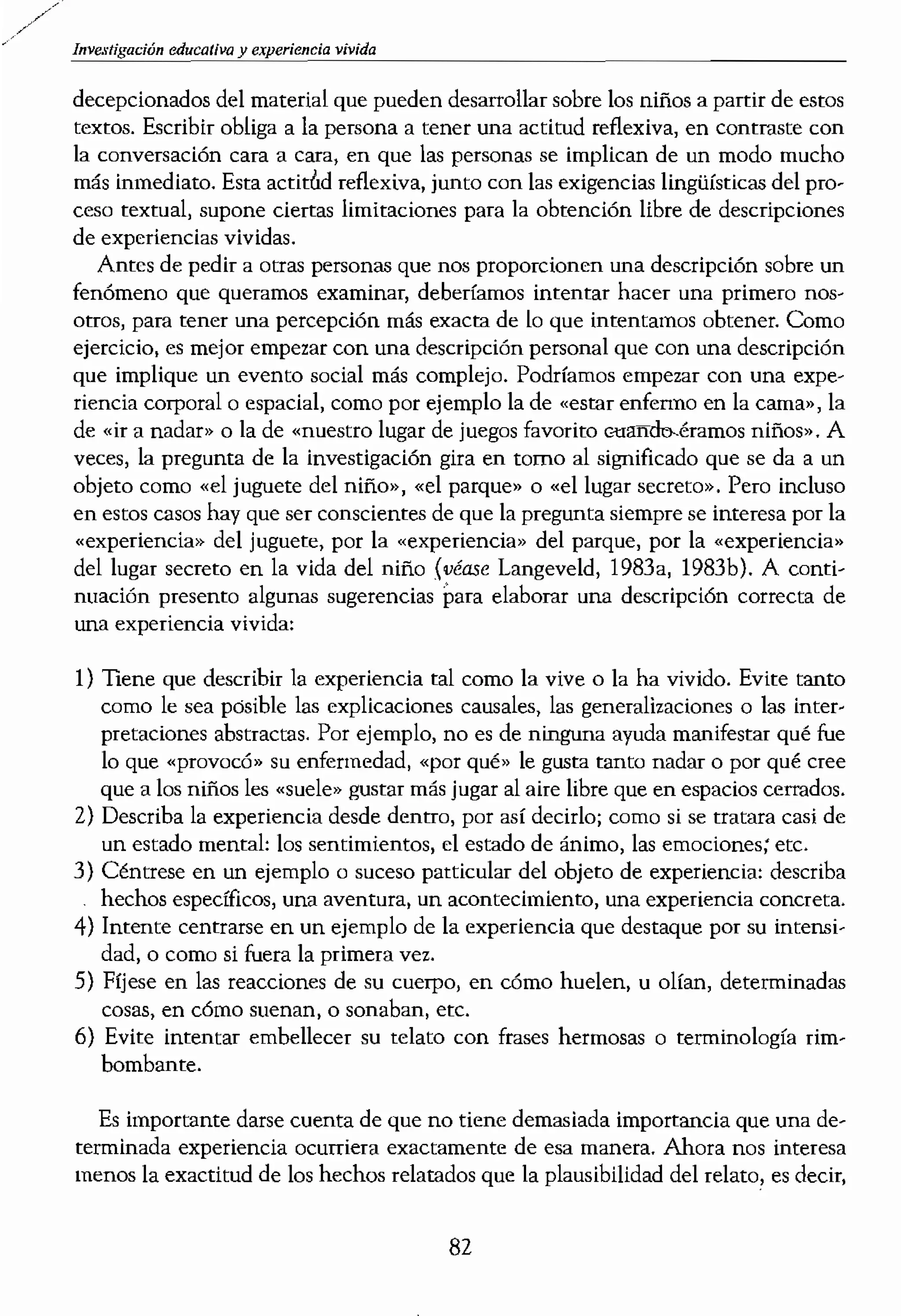 Investigación educativa vivida
decepcionados del material que pueden desarrollar sobre los niños a parrir de estos
textos. Escribir obliga a la persona a tener una actitud reflexiva, en contraste con
la conversación cara a cara, en que las personas se implican de un modo mucho
más inmediato. Esta actit¿d reflexiva, junto con las exigencias lingüísticas del pro-
ceso textual, supone cierras limitaciones para la obtención libre de descripciones
de experiencias vividas.
Antes de pedir a otras personas que nos proporcionen una descripción sobre un
fenómeno que queramos examinar, deberíamos intentar hacer una primero
Otros, para tener una percepción más exaera de lo que intent.amos obtener. Como
ejercicio, es mejor empezar con una descripción personal que con una descripción
que implique un evento social más complejo. Podríamos empezar con una expe-
riencia corporal o espacial, como por ejemplo la de «estar enfermo en la cama», la
de «ir a nadar» o la de «nuestro lugar de juegos favorito c-uaITcb.éramos niños». A
veces, la pregunta de la investigación gira en torno al significado que se da a un
objeto como "el juguete del niño», «el parque» o "el lugar secreto». Pero incluso
en estos casos hay que ser conscientes de que la pregunta siempre se interesa por la
«experiencia» del juguete, por la «experiencia» del parque, por la «experiencia»
del lugar secreto en la vida del niño (véase Langeveld, 1983a, 1983b). A conti-
nuación presento algunas sugerencias para elaborar una descripción correcta de
una experiencia vivida:
1) Tiene que describir la experiencia tal como la vive o la ha vivido. Evite tanto
como le sea posible las explicaciones causales, las generalizaciones o las inter-
pretaciones abstractas. Por ejemplo, no es de ninguna ayuda manifestar qué fue
lo que «provocó» su enfermedad, «por qué» le gusta tanto nadar o por qué cree
que a los niños les «suele» gustar más jugar al aire libre que en espacios cerrados.
2) Describa la experiencia desde dentro, por así decirlo; como si se tratara casi de
un estado mental: los sentimientos, el estado de ánimo, las emociones; etc.
3) Céntrese en un ejemplo o suceso patticular del objeto de experiencia: describa
hechos especuícos, unH aventura) un acontechniento, una experiencia concreta.
4) Intente centrarse en un ejemplo de la experiencia que destaque por su intellEi-
dad, o como si fuera la primera vez.
5) Fíjese en las reacciones de su cuerpo, en cómo huelen, u olían, determinadas
cosas, en có¡no suenan, o sonaban, etc.
6) Evite intentar embellecer su telato con frases hermosas o terminología rim-
bombante.
Es importante darse cuenta de que no tiene demasiada importancia que una de-
terminada experíencia ocurríera exactamente de esa manera. Ahora nos interesa
menos la exactitud de los hechos relatados que la plausibilidad del relato, es decir,
82
si es fiel a la sensación que
ne tma descripción sobre lJl
cripciones realizadas por lo
mas estudiar. Para acceder:
que escriban sobre una exp
por favor un relato directo
Tai vez queramos dar alg
estudio. Fíjese en este ejen
cionada por una madre, sol
Últimamente me he esrad,
todo en sus deberes, está IUl
haciendo un simple ejercic
Ha como los demás niños d
volverlo a hacer todo de r
gorilas, pero parece que nc
Por cso) ayer miré el histot
por recurrir a eHo, sobre t(
sobre una persona. Y mi ar
mente} y no dependen de
ban ahí para decinne si Re
qué hacer: si tenía que ato
«Vamos, vago¡ ¿por qué nc
tiempo?» o, tal vez, «por S1.:
do. Deberlas llegar a casa n
Del ejemplo anterior poe
pretar los protocolos de es,
valdría la pena recordar qut
ta reflexión. Ello puede ser
una experiencia «tal y COIT
familiarizado con la tender
ciones en las descripciones
ENTREVISTAR, LA HIST(
En las distintas perspectiv:
entrevista puede cumplir Ut
ver cosas específicas de det'
 
