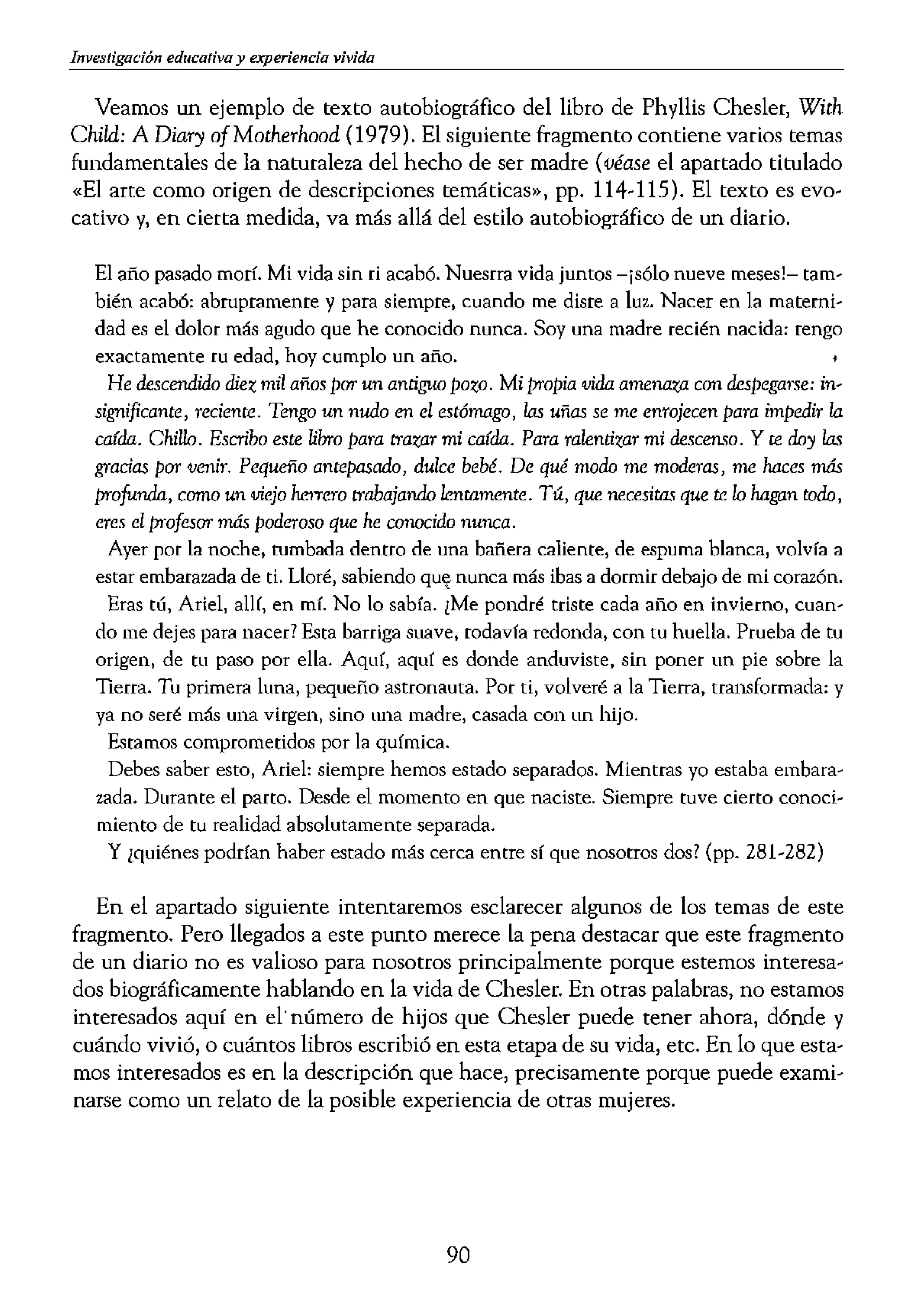 Investigación educativa y experiencia vivida
Veamos un ejemplo de texto autobiográfico del libro de Phyllis Chesler, With
Child: A Diary ofMotherhood (1979). El siguiente fragmento contiene varios temas
fundamentales de la naturaleza del hecho de ser madre (véase el apartado titulado
"El arte como origen de descripciones temáticas», pp. 114-115). El texto es evo-
cativo y, en cierta medida, va más allá del estilo autobiográfico de un diario.
El año pasado morí. Mi vida sin ri acabó. Nuesrra vida juntos -¡sólo nueve meses!- tam,
bién acabó: abrupramenre y para siempre, cuando me disre a luz. Nacer en la mateeni,
dad es el dolor más agudo que he conocido nunca. Soy una madre recién nacida: rengo
exactamente ru edad, hoy cumplo un año.
He descendido diez mil años par un antiguo pozo. Mi proPia vida amenaza con despegarse: in-
significante, reciente. Tengo un nudo en el estómago, las uñas se me enrojecen para impedir la
caída. Chillo. Escribo este Ubro para trazar mi caída. Para ralentizar mi descenso. Y te day las
gracias par venir. Pequeño antepasada, dulce bebé. De qué moda me moderas, me haces más
profunda, como un viejo he>Tero trabajanda lentamente. Tú, que necesitas que u, /o hagan toda,
eres el profesor más poderoso que he conocido nunca.
Ayer por la noche, rumbada dentro de una bañera caliente, de espuma blanca, volvía a
estar embarazada de ti. Lloré, sabiendo qUE( nunca más ibas a dormir debajo de mi corazón.
Eras tú, Ariel, alH, en mí. No lo sabía. ¿Me pondré triste cada año en invierno, cuan'
do me dejes para nacer? Esta barriga suave, rodavía redonda, con tu huella. Prueba de tu
origen, de tu paso por ella. Aquí, aquí es donde anduviste, sin poner un pie sobre la
Tierra. Tu primera luna, pequeño astronauta. Por ti, volveré a la Tierra, transformada: y
ya no seré más una virgen, sino una madre, casada con un hijo.
Estamos comprometidos por la química.
Debes saber esto, Ariel: siempre hemos estado separados. Mientras yo estaba embara,
zada. Durante el parto. Desde el momento en que naciste. Siempre tuve cierto
miento de tu realidad absolutamente separada.
y ¿quiénes podrían haber estado más cerca entre sí que nosotros dos? (pp. 281-282)
En el apartado siguiente intentaremos esclarecer algunos de los temas de este
fragmento. Pero llegados a este punto merece la pena destacar que este fragmento
de un diario no es valioso para nosotros principalmente porque estemos interesa-
dos biográficamente hablando en la vida de Chesler. En otras palabras, no estamos
interesados aquí en el' número de hijos que Chesler puede tener ahora, dónde y
cuándo vivió, o cuántos libros escribió en esta etapa de su vida, etc. En lo que esta-
mos interesados es en la descripción que hace, precisamente porque puede exami-
narse como un relato de la posible experiencia de otras mujeres.
AGENDAS, DIARIOS Y O
DE EXPERIENCIAS VIVID
Otro interés común en las
taciones para propósitos qu
miento personal, religioso
persona a reflexionar sobre
escribir un diario puede ay'
o luchar. Un taller intensiv
a uno mismo>
de 1 vida privada (véase Pr
ticar a escritura de diarios
dizaje en la medida en que
do sobre sus experiencias e
otro modo podrían no ver.
un cl.iario, una agenda o cua
para llevar un registro de le
trabajo en curso, para volvl
que las actividades de inve:
Para cualquiera de los PI
agenda o una anotación, es
sobre las experiencias hum
Confesiones de San Agustír
contribuido a un conocimi
fenomenólogos como Huss<
na del tiempo (2002); Heide
TIme and World (1982).
EL ARTE COMO FUENTE
A pesar de que a menudo le
sía, la novela, el cuento, (
de materiales de estudio y (
ca, también utilizan de fot
mente, cada medio artÍstio
ca, la cinematografía, etc.
arte son textos visuales) tác
en lenguaje no verbal pero
propia gramática. Como lo,
90
 