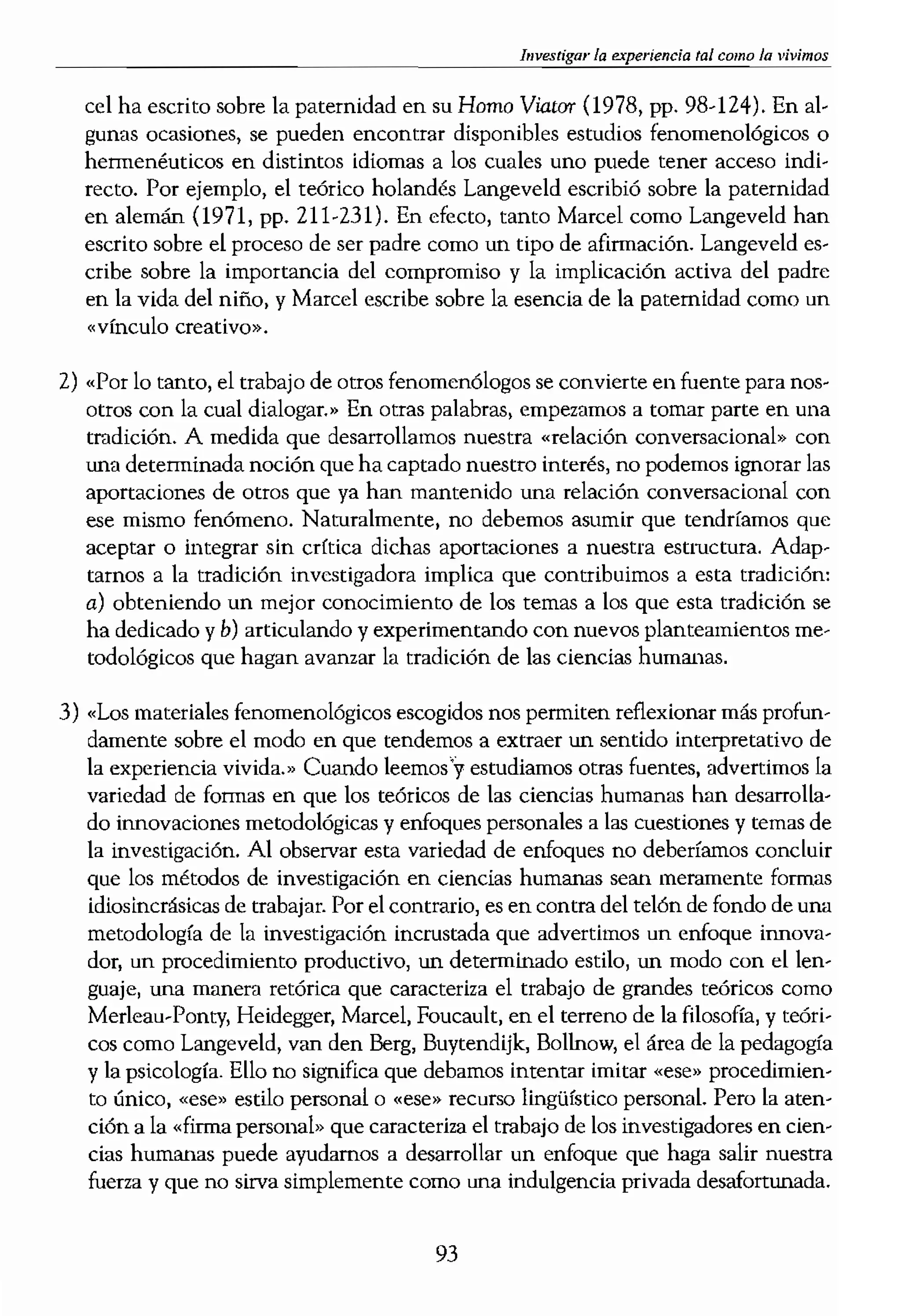 ---_...
ias vividas transformadas en
¡tico sobre la relación entre
stra cómo una observación
)s adultos en pinturas histó-
,ión de la calidad emocional
;, que los estudios históricos
plos de la aplicación de las
.tran, por ejemplo, en el uso
:rata unos zapatos de campe-
f-187); también en los estu-
9-83), etc.
:A
:es artísticas pueden propor-
experiencias vividas y per-
oe de nuestras experiencias
es un tanto distinta.
" material que ya ha tratado
la cuestión que nos ocupa.»
entación fenomenológica o
tchas cuestiones de investi-
r es nuestra responsabilidad
re posible encontrar fuentes
0 1 a un investigador que se
's parques infantiles, tal ,fez
de ciencias humanas sobre
mados, sobre la experienda/
)acios de juego del vecinp(
,veld, 1984), los cuales pue-
le los parques infantiles para
m tema especifico, Como el
a encontrar ningún estudio
trado en este tema. Por lo
das, como la «familia» o el
'ntrar material relevante. A
leas sobre determinados tex-
;grandes. Por ejemplo, Mar-
....__ Investigar la e.xperiencia tal como la vivimos
cel ha escrito sobre la paternidad en su Horno ViatOT (1978, pp. 98-124). En al-
gunas ocasiones, se pueden encontrar disponibles estudios fenomenológicos o
hermenéuticos en distintos idiomas a los cuales uno puede tener acceso indi-
recto. Por ejemplo, el teórico holandés Langeveld escribió sobre la paternidad
en alemán (l971, pp. 211-231). En erecto, tanto Marcel como Langeveld han
escrito sobre el proceso de ser padre como un tipo de afirmación. Langeveld es-
cribe sobre la importancia del compromiso y la implicación activa del padre
en la vida del niño, y Maree! escribe sobre la esencia de la paternidad como un
«(vínculo creativo».
2) "Por lo tanto, el trabajo de otros fenomenólogos se convierte en fuente para nos-
otros con la cual dialogar.» En otras palabras, empezamos a tomar parte en una
tradición. A medida que desarrollamos nuestra «relación conversacional» con
una determinada noción que ha captado nuestro interés, no podemos ignorar las
aportaciones de otros que ya han mantenido una relación conversacional con
ese mismo fenómeno. Naturalmente, no debemos asumir que tendrfamos quc
aceptar o integrar sin crítica dichas aportadones a nuestra esuuctura. Adap-
tarnos a la tradición investigadora implica que contribuimos a esta tradición,
a) obteniendo un mejor conocimiento de los temas a los que esta tradición se
ha dedicado y b) articulando y experimentando con nuevos planteamientos me-
todológicos que hagan avanzar la tradición de las ciencias humanas.
3) "Los materiales fenomenológicos escogidos nos permiten reflexionar más profun-
damente sobre el modo en que tendemos a extraer un sentido interpretativo de
la experiencia vivida.» Cuando leemos'y estudiamos otras fuentes, advertimos la
variedad de fonnas en que los teóricos de las ciencias humanas han desarrolla-
do innovaciones metodológicas y enfoques personales a las cuestiones y temas de
la investigación. Al observar esta variedad de enfoques no deberíamos concluir
que los métodos de investigación en ciencias humanas sean meramente formas
idiosincrásicas de trabajar. Por el contrario, es en contra del telón de fondo de una
metodología de la investigación incrustada que advertimos un enfoque innova-
dor, un procedimiento productivo, un determinado estilo, un modo con ellen-
guaje, una manera retórica que caracteriza el trabajo de grandes teóricos como
Merleau-Ponty, Heidegger, Marcel, Foucault, en el terreno de la filosofía, y teóri-
cos como Langeveld, van den Berg, Buytendijk, Bollnow, el área de la pedagogía
y la psicología. Ello no significa que debamos intentar imitar «ese» procedimien-
to único, «ese» estilo personal o «ese» recurso lingüístico personal. Pero la aten-
ción a la «firma personal» que caracteriza el trabajo de los investigadores en cien-
das humanas puede ayudamos a desarrollar un enfoque que haga salir nuestra
fuerza y que no sirva simplemente como una indulgencia privada desafortunada.
93
 