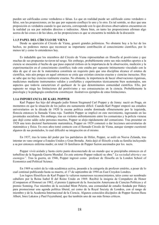pueden ser calificadas como verdaderas o falsas. Lo que en realidad puede ser calificado como verdadero o 
falso, son las proposiciones; en las que por supuesto confluye lo uno y lo otro. En tal sentido, se dice que una 
proposición es verdadera cuando lo que asevera, corresponde con lo que diversos observadores encuentran en 
la realidad ya sea por métodos directos o indirectos. Ahora bien, en tanto las proposiciones afirman algo 
acerca de las cosas o de las ideas, en las proposiciones es que se encuentra la médula de la discusión 
. 
1.1.5 PAPEL DEL CÍRCULO DE VIENA 
Desde su aparición el Círculo de Viena, generó grandes polémicas. No obstante hoy a la luz de los 
hechos, no podemos menos que reconocer su importante contribución al conocimiento científico, por lo 
menos tal y como lo entendemos hoy. 
Es indudable que los miembros del Círculo de Viena representaban en filosofía al positivismo y que 
muchas de sus propuestas tuvieron tal sesgo. Sin embargo, probablemente entre sus más notables aportes a la 
ciencia se encuentra el hecho de que puso especial énfasis en la importancia de la observación, medición y la 
experimentación en el conocimiento científico; todo esto estaba por supuesto íntimamente vinculado con la 
idea de que el uso de la matemática constituía un requisito para que una disciplina alcance el estatus de 
científica, más aún porque en aquel entonces se creía que existían ciencias exactas y ciencias inexactas. Hoy 
se sabe que no hay ciencias realmente exactas. No obstante, la importancia de hacer observaciones rigurosas, 
mediciones mediante instrumentos validos y confiables y experimentos técnicamente bien sustentados, son 
aspectos que todavía caracterizan el quehacer de lo que denominamos comunidad científica. Ello, por 
supuesto no niega las limitaciones del positivismo y sus consecuencias en la ciencia. Probablemente la 
psicología y la pedagogía conductista constituyan ilustrativos ejemplos de estas limitaciones. 
1.1.6 IMPORTANCIA DE KARL POPPER 
Karl Popper fue hijo del abogado judío Simon Siegmund Carl Popper y de Jenny: nació en Praga, en 
momentos en que la situación de los judíos era sumamente difícil. Cuando Karl Popper empezó sus estudios 
universitarios en la década de 1920 la escena política estaba dominada efímeramente por la izquierda, 
florecía entonces la llamada Viena roja. También Popper se implicó en este movimiento, ingresando en las 
juventudes socialistas. Sin embargo, tras un violento enfrentamiento entre los comunistas y la policía vienesa 
que dejó como saldo ocho personas muertas, Popper se alejo rápidamente del comunismo. Tras presentar en 
1928 una tesis doctoral fuertemente matemática, Popper en 1929 comenzó a dar lecciones universitarias de 
matemática y física. En esos años tomó contacto con el llamado Círculo de Viena, aunque siempre cuestionó 
algunos de sus postulados, lo cual dificultó su integración en el mismo. 
En 1937, tras la toma del poder por los partidarios de Hitler, Popper, se asiló en Nueva Zelanda, tras 
intentar en vano emigrar a Estados Unidos y Gran Bretaña. Atrás dejó el filósofo a toda su familia incluyendo 
a su por entonces enferma madre; en total 16 familiares de Popper fueron asesinados por los nazis. 
Popper vivió aislado y hasta cierto punto desconectado de un mundo que se precipitaba entonces en el 
torbellino de la Segunda Guerra Mundial. En este entorno Popper redactó su obra:” La sociedad abierta y sus 
enemigos´. Tras la guerra, en 1946, Popper ingresó como profesor de filosofía en la London School of 
Economics and Political Science. 
En 1969 se retiró de la vida académica activa, pasando a la categoría de profesor emérito, a pesar de lo 
cual continuó publicando hasta su muerte, el 17 de septiembre de 1994 en East Croydon Londres. 
Los logros filosóficos de Karl Popper le valieron numerosos reconocimientos, tales como ser nombrado 
caballero por la Reina Isabel II del Reino Unido en 1969. Recibió la insignia de Compañero de Honor 
(Companion of Honour) en 1982, el premio Lippincott de la Asociación Americana de Ciencias Políticas y el 
premio Sonning. Fue miembro de la sociedad Mont Pelerin, una comunidad de estudio fundada por Hakey 
para promocionar una agenda política liberal, así como de la Royal Society de Londres, con el rango de 
miembro y de la Academia Internacional de la Ciencia. Algunos conocidos discípulos de Popper fueron Hans 
Albert, Imre Lakatos y Paul Feyerabend, que fue también uno de sus más firmes críticos. 
18 
 