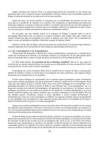 Popper constituyó una reacción frente a la epistemología positivista, desarrolló en este sentido una 
importante obra y aún, a riesgo de cometer imperdonables omisiones, diremos que los principales aportes de 
Popper se hallan de una parte en sus ideas acerca de la teoría científica. 
Según este autor, una teoría científica se caracteriza por su refutabilidad. De acuerdo con esto, una 
teoría que no es posible de ser refutada, no es científica. Por consiguiente, el epistemólogo que analiza una 
teoría para establecer si alcanza el estatus de científica o no deberá cerciorarse de que tal teoría contenga en 
su estructura algunas proposiciones centrales que al ser refutadas conlleven a la refutación de toda la teoría. 
Así una teoría que no cumpla este requisito no deberá ser considerada científica. 
De otra parte, una idea también central en la propuesta de Popper es aquella según la cual el 
investigador deberá poner todo sus esfuerzos en aceptar la hipótesis nula. Popper indica que, cuantos más 
intentos infructuosos haga el investigador por aceptar la hipótesis nula tanto mayor será la seguridad que 
tenga si es que sus hallazgos lo conducen, finalmente a aceptar la hipótesis alterna. 
Quiérase o no las ideas de Popper están aún presentes con mucha fuerza en la epistemología moderna y 
una parte importante de su racionalismo ha sido tomada por epistemólogos posteriores a él. 
1.1.7 EL CIENTÍFICO Y EL PARADIGMA 
Thomas Kuhn fue historiador y filósofo de la ciencia estadounidense, conocido por su contribución al 
cambio de orientación de la filosofía y la sociología científica en la década del 60 del siglo pasado. Kuhn 
nació en Cincinnati, Ohio, y obtuvo el grado de doctor en Filosofía en la Universidad de Harvard. 
En 1962, Kuhn publicó “La estructura de las revoluciones científicas” obra en la que expuso la 
evolución de las ciencias naturales básicas de un modo que se diferenciaba de forma sustancial de la visión 
más generalizada. En ella, acuñó el término paradigma. 
El paradigma tal y como lo propuso Kuhn, dota al científico de un conjunto de ideas y creencias pero 
también de métodos e incluso lo orienta hacia la investigación de ciertos problemas y por supuesto influye 
fuertemente en la interpretación de sus resultados. 
Cuando ciertos hallazgos no corresponden con lo esperado según el paradigma vigente, inicialmente 
esto no pone en duda al paradigma, sino que generalmente se atribuye a deficiencias en el investigador. Kuhn 
aclara que sólo después de que se verifican varios casos en los que los hallazgos no se corresponden con el 
paradigma dominante, este último es puesto en duda, lo cual constituye una “crisis paradigmática” que a la 
larga suele terminar en la caída del viejo paradigma y el surgimiento de uno alternativo. No obstante, como el 
paradigma, por decirlo así, está metido en la cabeza de los científicos, el cambio paradigmático, no es una 
cuestión sencilla ni rápida y hay muchos científicos que se resisten a abandonar su viejo paradigma. Pero los 
hay también, quienes formalmente asumen el nuevo paradigma e incluso emplean profusamente la 
terminología que viene con el nuevo paradigma, no obstante sus esquemas mentales siguen correspondiendo 
al viejo paradigma. Esta constatación es muy importante porque debe alertar al investigador de tal riesgo y 
desde su formación debe ser proclive al cambio paradigmático. 
Aunque estos cambios paradigmáticos nunca son totales, hacen del desarrollo científico en esos puntos 
de confluencia algo discontinuo; se dice que la vieja teoría y la nueva son inconmensurables una respecto a la 
otra. Tal inconmensurabilidad supone que la comparación de las dos teorías es más complicada que la simple 
confrontación de predicciones contradictorias. 
El libro de Kuhn ha provocado una discusión prolija y polémica en numerosas disciplinas, hay incluso 
quienes han encontrado más de veinte acepciones distintas del término paradigma, en la propia obra de Kuhn. 
Por otra parte, la idea de que al entrar en crisis un paradigma todo vuelve a cero, es aún motivo de enormes 
discusiones entre epistemólogos y científicos. No obstante, su obra ha ejercido una enorme influencia en la 
comunidad científica. En respuesta a las críticas, Kuhn ha corregido y ampliado su teoría indicando que toda 
ciencia se perfila a lo largo del tiempo con las aportaciones de la comunidad científica que contribuye no solo 
19 
 