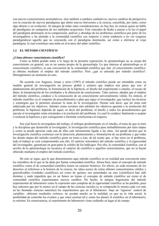 con nuevos conocimientos acumulativos, sino también a cambios cualitativos, nuevos cambios de perspectiva 
con la creación de nuevos paradigmas que abren nuevos horizontes a la ciencia, concebida, por tanto, como 
algo abierto y en evolución. Al margen de todas estas consideraciones, no hay hoy en ciencia quien no hable 
de paradigmas en cualquiera de sus múltiples acepciones. Este concepto de Kuhn a puesto a la luz el papel 
del paradigma dominante en la comprensión, análisis y abordaje de los problemas científicos por parte de los 
investigadores y ha alertado a la comunidad científica con respecto a cierta tendencia a no ver (ceguera 
paradigmática) aquello que no concuerda con el paradigma dominante, así como a aferrarse al viejo 
paradigma, lo cual constituye una traba en el avance del saber científico. 
1.2 EL MÉTODO CIENTÍFICO 
¿Cómo obtener conocimiento científico? 
Como se habrá podido notar a lo largo de la presente exposición, la epistemología no se ocupa del 
conocimiento en general, ese es un asunto propio de la gnoseología. Lo que interesa al epistemólogo es el 
conocimiento científico, es una convención de la comunidad científica que éste -el conocimiento científico-se 
obtiene mediante el empleo del método científico. Pero ¿qué se entiende por método científico?. 
20 
Detengámonos un momento en esto. 
De acuerdo con Anguera, Arnau y otros (1995) el método científico puede ser entendido como un 
modelo general de investigación un proceso global y unitario que implica seis pasos que son: el 
planteamiento del problema, la formulación de la hipótesis, el diseño del experimento o estudio, el recojo de 
datos, la interpretación de los resultados y la obtención de conclusiones. Tales autores, añaden que el empleo 
del método científico, conduce a la consecución de un conocimiento universalmente válido. En síntesis, el 
método científico es el conjunto de procedimientos o plan que sigue el investigador, que incluye las técnicas 
y estrategias que le permiten alcanzar la meta de la investigación. Demás está decir, que tal meta está 
señalizada por los objetivos. Además como veremos más adelante los objetivos apuntan a la resolución del 
problema; la hipótesis depende de aquel, es decir del problema; el diseño y todos los procedimientos que 
ejecuta el investigador están orientados a la resolución del problema. Lo cual lo conduce finalmente a aceptar 
o rechazar la hipótesis y por consiguiente a formular conclusiones al respecto. 
Sea cual fuere la envergadura del trabajo, el enfoque predominante en el estudio, el tema de que se trate 
y la disciplina que desarrolla el investigador, la investigación científica pasa ineludiblemente por tales etapas 
y como se puede apreciar cada una de ellas está íntimamente ligada a las otras. Así puede decirse que la 
investigación científica comienza con la detección, planteamiento y formulación de un problema y que todas 
las demás etapas del método científico giran en torno a éste, de tal suerte que, si hay error en el problema, 
todo el trabajo se verá comprometido con ello. El carácter sistemático del método científico y la rigurosidad 
del investigador, garantizan en gran parte la solidez de los hallazgos. Por ello, la comunidad científica, con el 
auxilio de la epistemología no reconoce el carácter de científico a aquellos conocimientos, que no se hayan 
obtenido mediante el empleo del método científico. 
De esto se sigue, que lo que denominamos aquí método científico es en realidad una convención entre 
los miembros de lo que se ha dado por llamar comunidad científica. Ahora bien, tanto el concepto de método 
científico como el de comunidad científica tienen un carácter histórico. En efecto, en cada momento de los 
descritos al referirnos a la historia de la ciencia, las ideas acerca de cómo obtener conocimientos válidos y 
generalizables (verdades científicas) así como de quiénes son autoridades en esto (científicos) han sido 
distintas y nada impediría que en un futuro no lejano el concepto de método científico así como el de 
comunidad científica experimenten nuevos cambios. De hecho, la antigua hegemonía del método 
experimental de laboratorio como la expresión más completa de la rigurosidad científica se ha perdido, pues 
hoy sabemos que por lo menos en el campo de las ciencias sociales (y se comprueba lo mismo cada vez más 
en las llamadas ciencias naturales) los experimentos que en el laboratorio –bajo un ¨riguroso¨ control de 
variables– obtienen resultados exitosos, no ayudan mucho en la realidad, ya que en la vida social, la 
posibilidad de controlar los eventos y que estos ocurran tal y como los planeó el científico en el laboratorio, 
es mínima. En consecuencia, el experimento de laboratorio viene cediendo su lugar al de campo. 
 